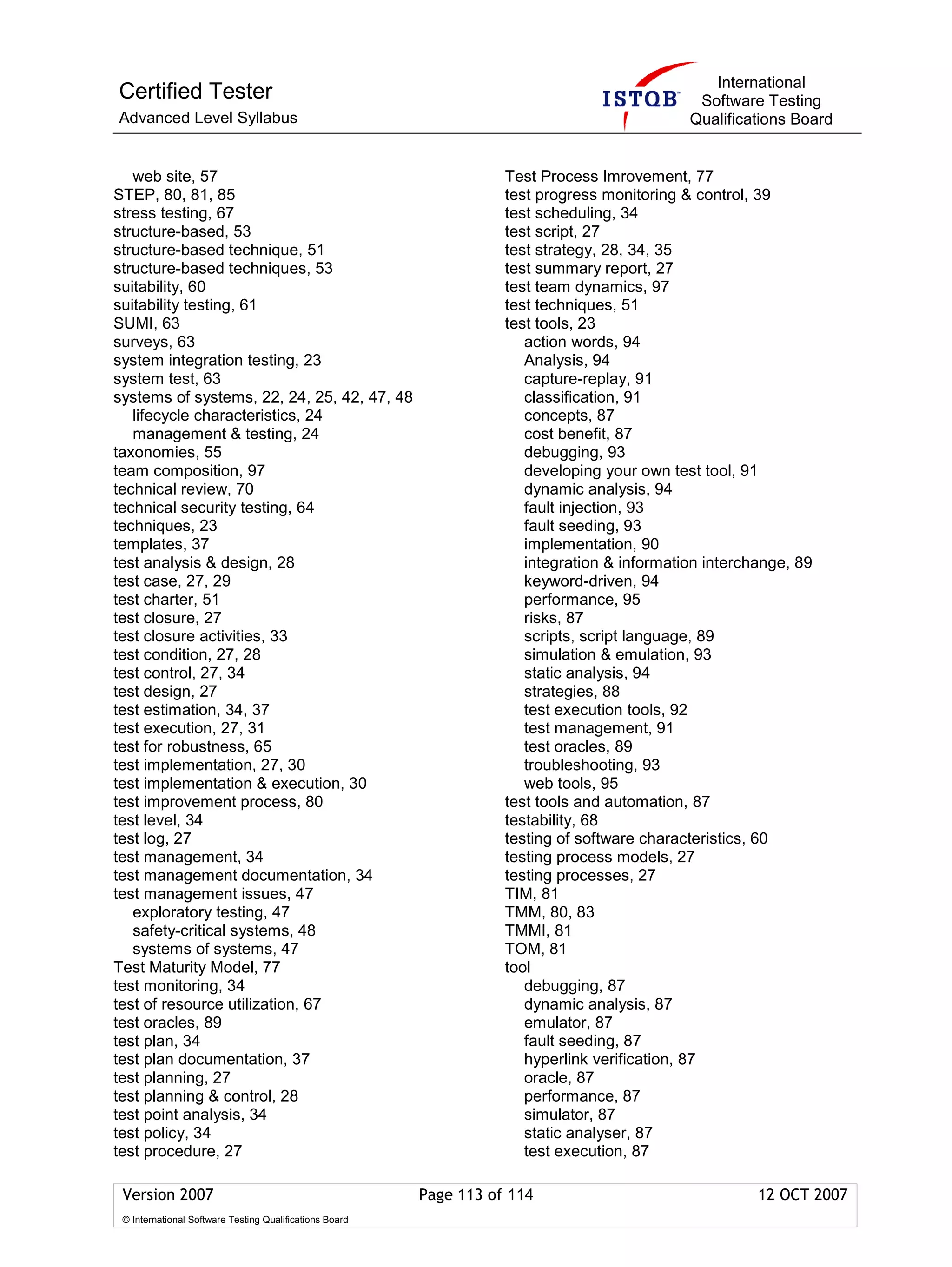 International
Certified Tester                                                                               Software Testing
Advanced Level Syllabus                                                                       Qualifications Board


   web site, 57                                                     Test Process Imrovement, 77
STEP, 80, 81, 85                                                    test progress monitoring & control, 39
stress testing, 67                                                  test scheduling, 34
structure-based, 53                                                 test script, 27
structure-based technique, 51                                       test strategy, 28, 34, 35
structure-based techniques, 53                                      test summary report, 27
suitability, 60                                                     test team dynamics, 97
suitability testing, 61                                             test techniques, 51
SUMI, 63                                                            test tools, 23
surveys, 63                                                            action words, 94
system integration testing, 23                                         Analysis, 94
system test, 63                                                        capture-replay, 91
systems of systems, 22, 24, 25, 42, 47, 48                             classification, 91
   lifecycle characteristics, 24                                       concepts, 87
   management & testing, 24                                            cost benefit, 87
taxonomies, 55                                                         debugging, 93
team composition, 97                                                   developing your own test tool, 91
technical review, 70                                                   dynamic analysis, 94
technical security testing, 64                                         fault injection, 93
techniques, 23                                                         fault seeding, 93
templates, 37                                                          implementation, 90
test analysis & design, 28                                             integration & information interchange, 89
test case, 27, 29                                                      keyword-driven, 94
test charter, 51                                                       performance, 95
test closure, 27                                                       risks, 87
test closure activities, 33                                            scripts, script language, 89
test condition, 27, 28                                                 simulation & emulation, 93
test control, 27, 34                                                   static analysis, 94
test design, 27                                                        strategies, 88
test estimation, 34, 37                                                test execution tools, 92
test execution, 27, 31                                                 test management, 91
test for robustness, 65                                                test oracles, 89
test implementation, 27, 30                                            troubleshooting, 93
test implementation & execution, 30                                    web tools, 95
test improvement process, 80                                        test tools and automation, 87
test level, 34                                                      testability, 68
test log, 27                                                        testing of software characteristics, 60
test management, 34                                                 testing process models, 27
test management documentation, 34                                   testing processes, 27
test management issues, 47                                          TIM, 81
   exploratory testing, 47                                          TMM, 80, 83
   safety-critical systems, 48                                      TMMI, 81
   systems of systems, 47                                           TOM, 81
Test Maturity Model, 77                                             tool
test monitoring, 34                                                    debugging, 87
test of resource utilization, 67                                       dynamic analysis, 87
test oracles, 89                                                       emulator, 87
test plan, 34                                                          fault seeding, 87
test plan documentation, 37                                            hyperlink verification, 87
test planning, 27                                                      oracle, 87
test planning & control, 28                                            performance, 87
test point analysis, 34                                                simulator, 87
test policy, 34                                                        static analyser, 87
test procedure, 27                                                     test execution, 87

 Version 2007                                            Page 113 of 114                                12 OCT 2007
 © International Software Testing Qualifications Board
 
