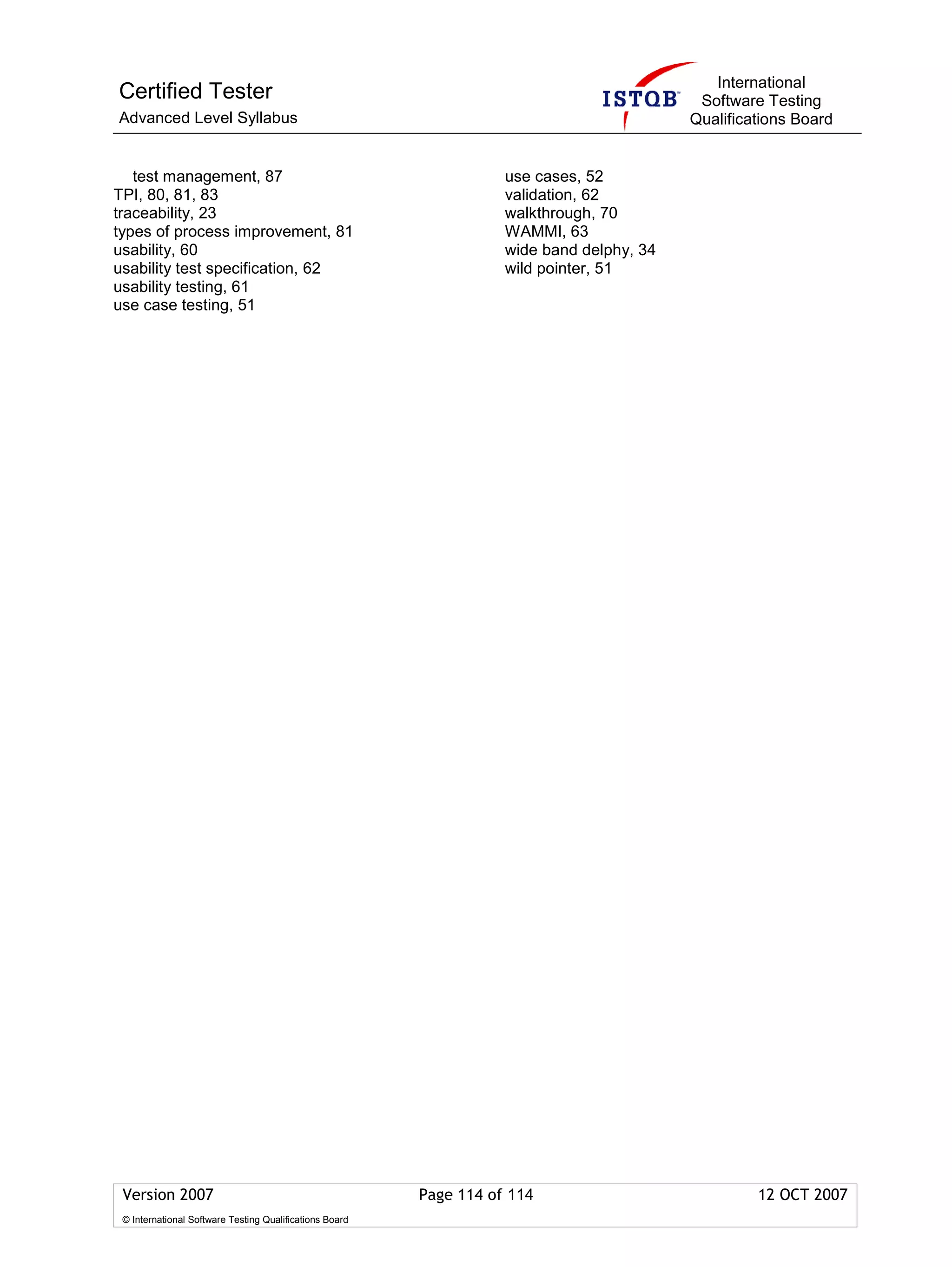 International
Certified Tester                                                                            Software Testing
Advanced Level Syllabus                                                                    Qualifications Board


   test management, 87                                              use cases, 52
TPI, 80, 81, 83                                                     validation, 62
traceability, 23                                                    walkthrough, 70
types of process improvement, 81                                    WAMMI, 63
usability, 60                                                       wide band delphy, 34
usability test specification, 62                                    wild pointer, 51
usability testing, 61
use case testing, 51




 Version 2007                                            Page 114 of 114                            12 OCT 2007
 © International Software Testing Qualifications Board
 