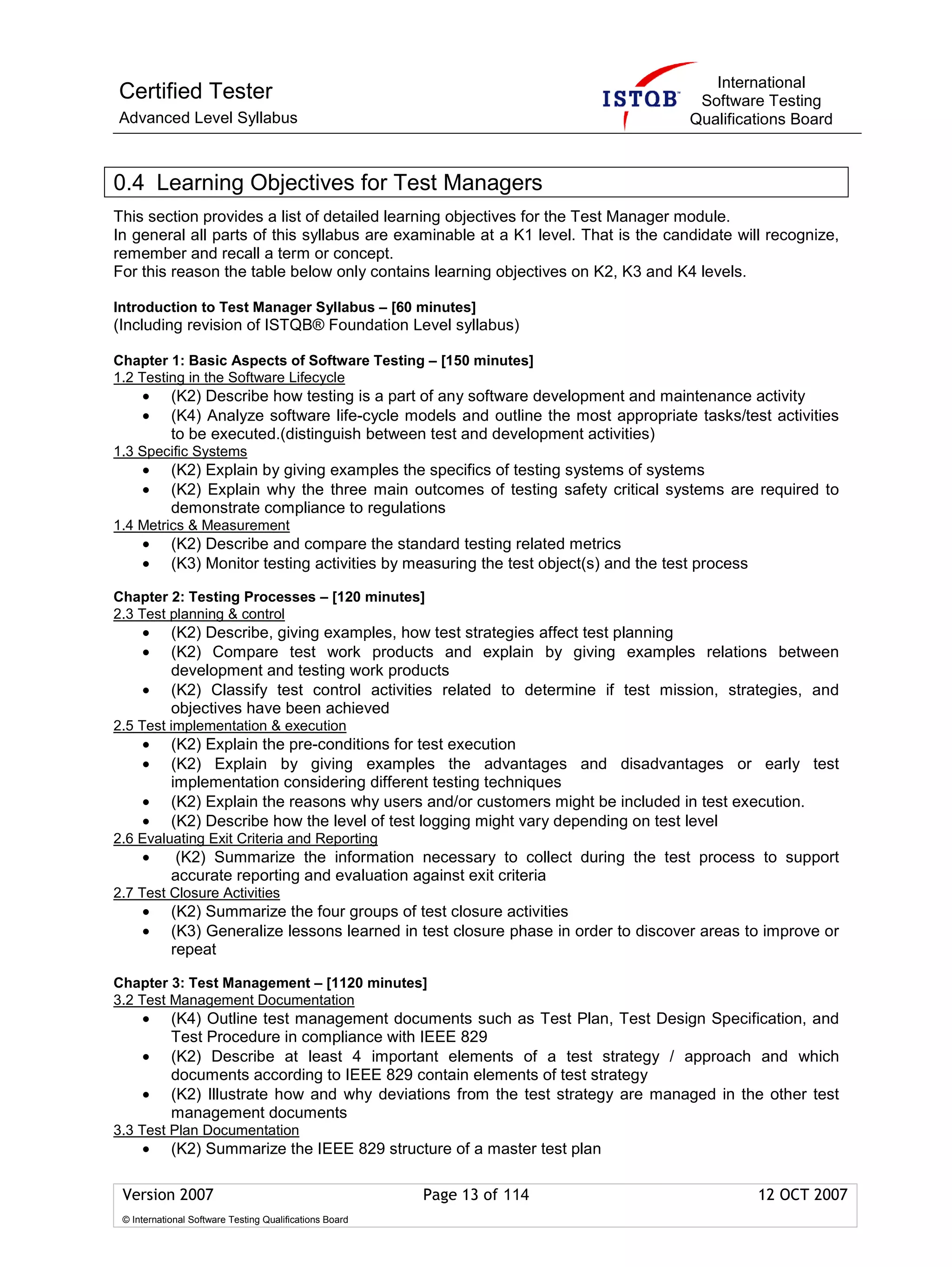 International
Certified Tester                                                                        Software Testing
Advanced Level Syllabus                                                                Qualifications Board



0.4 Learning Objectives for Test Managers
This section provides a list of detailed learning objectives for the Test Manager module.
In general all parts of this syllabus are examinable at a K1 level. That is the candidate will recognize,
remember and recall a term or concept.
For this reason the table below only contains learning objectives on K2, K3 and K4 levels.

Introduction to Test Manager Syllabus – [60 minutes]
(Including revision of ISTQB® Foundation Level syllabus)

Chapter 1: Basic Aspects of Software Testing – [150 minutes]
1.2 Testing in the Software Lifecycle
     •      (K2) Describe how testing is a part of any software development and maintenance activity
     •      (K4) Analyze software life-cycle models and outline the most appropriate tasks/test activities
            to be executed.(distinguish between test and development activities)
1.3 Specific Systems
     •      (K2) Explain by giving examples the specifics of testing systems of systems
     •      (K2) Explain why the three main outcomes of testing safety critical systems are required to
            demonstrate compliance to regulations
1.4 Metrics & Measurement
     •      (K2) Describe and compare the standard testing related metrics
     •      (K3) Monitor testing activities by measuring the test object(s) and the test process

Chapter 2: Testing Processes – [120 minutes]
2.3 Test planning & control
     •      (K2) Describe, giving examples, how test strategies affect test planning
     •      (K2) Compare test work products and explain by giving examples relations between
            development and testing work products
     •      (K2) Classify test control activities related to determine if test mission, strategies, and
            objectives have been achieved
2.5 Test implementation & execution
     •      (K2) Explain the pre-conditions for test execution
     •      (K2) Explain by giving examples the advantages and disadvantages or early test
            implementation considering different testing techniques
     •      (K2) Explain the reasons why users and/or customers might be included in test execution.
     •      (K2) Describe how the level of test logging might vary depending on test level
2.6 Evaluating Exit Criteria and Reporting
     •       (K2) Summarize the information necessary to collect during the test process to support
            accurate reporting and evaluation against exit criteria
2.7 Test Closure Activities
     •      (K2) Summarize the four groups of test closure activities
     •      (K3) Generalize lessons learned in test closure phase in order to discover areas to improve or
            repeat

Chapter 3: Test Management – [1120 minutes]
3.2 Test Management Documentation
     •      (K4) Outline test management documents such as Test Plan, Test Design Specification, and
            Test Procedure in compliance with IEEE 829
     •      (K2) Describe at least 4 important elements of a test strategy / approach and which
            documents according to IEEE 829 contain elements of test strategy
     •      (K2) Illustrate how and why deviations from the test strategy are managed in the other test
            management documents
3.3 Test Plan Documentation
     •      (K2) Summarize the IEEE 829 structure of a master test plan

 Version 2007                                            Page 13 of 114                            12 OCT 2007
 © International Software Testing Qualifications Board
 