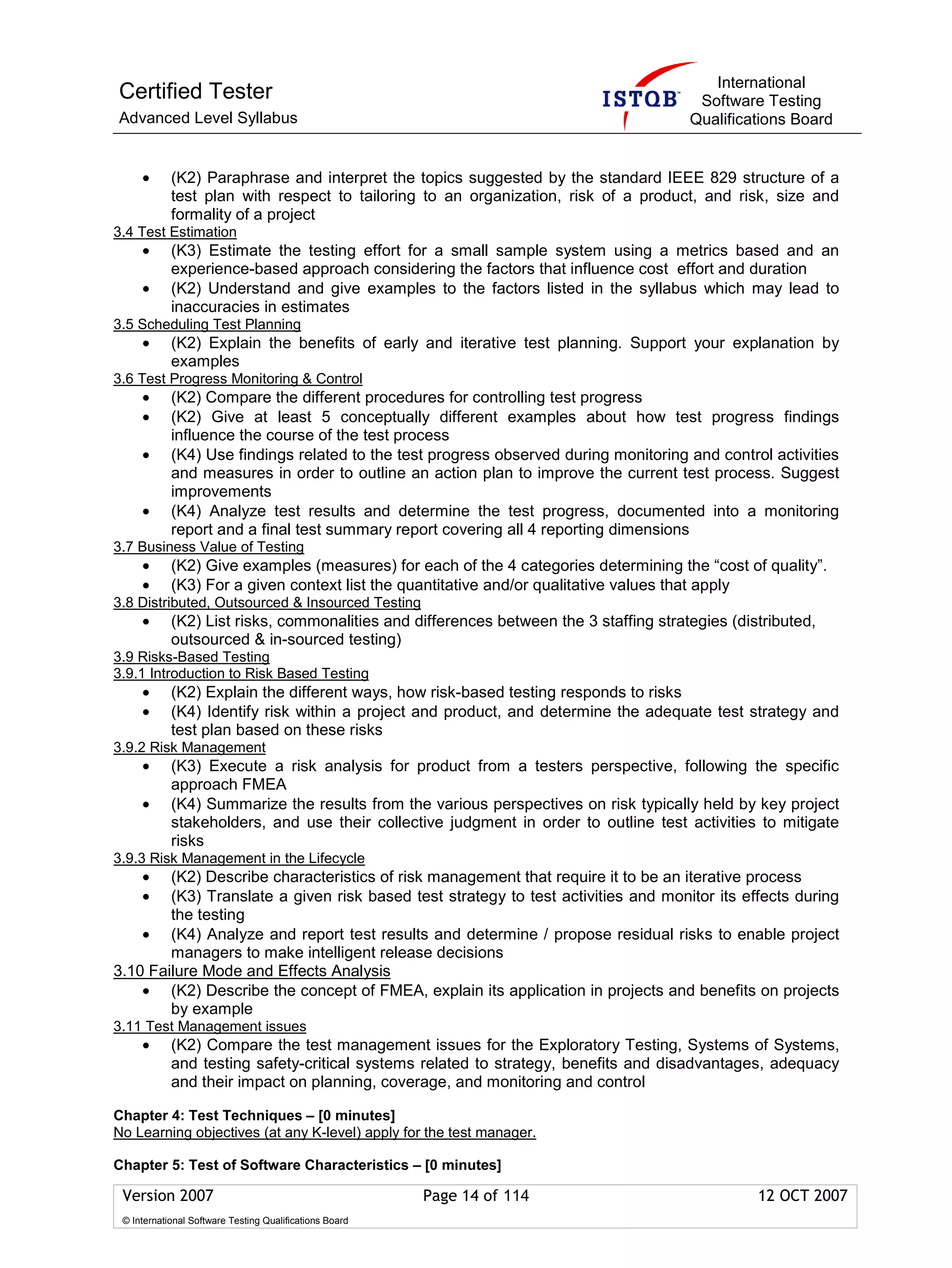 International
Certified Tester                                                                        Software Testing
Advanced Level Syllabus                                                                Qualifications Board


     •      (K2) Paraphrase and interpret the topics suggested by the standard IEEE 829 structure of a
            test plan with respect to tailoring to an organization, risk of a product, and risk, size and
            formality of a project
3.4 Test Estimation
     •      (K3) Estimate the testing effort for a small sample system using a metrics based and an
            experience-based approach considering the factors that influence cost effort and duration
     •      (K2) Understand and give examples to the factors listed in the syllabus which may lead to
            inaccuracies in estimates
3.5 Scheduling Test Planning
     •      (K2) Explain the benefits of early and iterative test planning. Support your explanation by
            examples
3.6 Test Progress Monitoring & Control
     •      (K2) Compare the different procedures for controlling test progress
     •      (K2) Give at least 5 conceptually different examples about how test progress findings
            influence the course of the test process
     •      (K4) Use findings related to the test progress observed during monitoring and control activities
            and measures in order to outline an action plan to improve the current test process. Suggest
            improvements
     •      (K4) Analyze test results and determine the test progress, documented into a monitoring
            report and a final test summary report covering all 4 reporting dimensions
3.7 Business Value of Testing
     •      (K2) Give examples (measures) for each of the 4 categories determining the “cost of quality”.
     •      (K3) For a given context list the quantitative and/or qualitative values that apply
3.8 Distributed, Outsourced & Insourced Testing
     •      (K2) List risks, commonalities and differences between the 3 staffing strategies (distributed,
            outsourced & in-sourced testing)
3.9 Risks-Based Testing
3.9.1 Introduction to Risk Based Testing
     •      (K2) Explain the different ways, how risk-based testing responds to risks
     •      (K4) Identify risk within a project and product, and determine the adequate test strategy and
            test plan based on these risks
3.9.2 Risk Management
     •      (K3) Execute a risk analysis for product from a testers perspective, following the specific
            approach FMEA
     •      (K4) Summarize the results from the various perspectives on risk typically held by key project
            stakeholders, and use their collective judgment in order to outline test activities to mitigate
            risks
3.9.3 Risk Management in the Lifecycle
     •  (K2) Describe characteristics of risk management that require it to be an iterative process
     •  (K3) Translate a given risk based test strategy to test activities and monitor its effects during
        the testing
    • (K4) Analyze and report test results and determine / propose residual risks to enable project
        managers to make intelligent release decisions
3.10 Failure Mode and Effects Analysis
    • (K2) Describe the concept of FMEA, explain its application in projects and benefits on projects
        by example
3.11 Test Management issues
     •      (K2) Compare the test management issues for the Exploratory Testing, Systems of Systems,
            and testing safety-critical systems related to strategy, benefits and disadvantages, adequacy
            and their impact on planning, coverage, and monitoring and control

Chapter 4: Test Techniques – [0 minutes]
No Learning objectives (at any K-level) apply for the test manager.

Chapter 5: Test of Software Characteristics – [0 minutes]

 Version 2007                                            Page 14 of 114                          12 OCT 2007
 © International Software Testing Qualifications Board
 