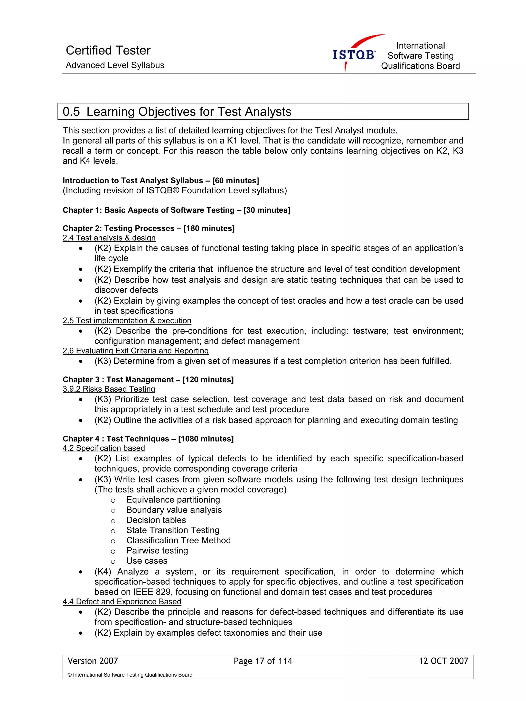 International
Certified Tester                                                                        Software Testing
Advanced Level Syllabus                                                                Qualifications Board




0.5 Learning Objectives for Test Analysts
This section provides a list of detailed learning objectives for the Test Analyst module.
In general all parts of this syllabus is on a K1 level. That is the candidate will recognize, remember and
recall a term or concept. For this reason the table below only contains learning objectives on K2, K3
and K4 levels.

Introduction to Test Analyst Syllabus – [60 minutes]
(Including revision of ISTQB® Foundation Level syllabus)

Chapter 1: Basic Aspects of Software Testing – [30 minutes]

Chapter 2: Testing Processes – [180 minutes]
2.4 Test analysis & design
     •      (K2) Explain the causes of functional testing taking place in specific stages of an application’s
            life cycle
     •      (K2) Exemplify the criteria that influence the structure and level of test condition development
     •      (K2) Describe how test analysis and design are static testing techniques that can be used to
            discover defects
     •      (K2) Explain by giving examples the concept of test oracles and how a test oracle can be used
            in test specifications
2.5 Test implementation & execution
     •      (K2) Describe the pre-conditions for test execution, including: testware; test environment;
            configuration management; and defect management
2.6 Evaluating Exit Criteria and Reporting
     •      (K3) Determine from a given set of measures if a test completion criterion has been fulfilled.

Chapter 3 : Test Management – [120 minutes]
3.9.2 Risks Based Testing
     •      (K3) Prioritize test case selection, test coverage and test data based on risk and document
            this appropriately in a test schedule and test procedure
     •      (K2) Outline the activities of a risk based approach for planning and executing domain testing

Chapter 4 : Test Techniques – [1080 minutes]
4.2 Specification based
     •      (K2) List examples of typical defects to be identified by each specific specification-based
            techniques, provide corresponding coverage criteria
     •      (K3) Write test cases from given software models using the following test design techniques
            (The tests shall achieve a given model coverage)
                o Equivalence partitioning
                o Boundary value analysis
                o Decision tables
                o State Transition Testing
                o Classification Tree Method
                o Pairwise testing
                o Use cases
     •      (K4) Analyze a system, or its requirement specification, in order to determine which
            specification-based techniques to apply for specific objectives, and outline a test specification
            based on IEEE 829, focusing on functional and domain test cases and test procedures
4.4 Defect and Experience Based
     •      (K2) Describe the principle and reasons for defect-based techniques and differentiate its use
            from specification- and structure-based techniques
     •      (K2) Explain by examples defect taxonomies and their use


 Version 2007                                            Page 17 of 114                          12 OCT 2007
 © International Software Testing Qualifications Board
 