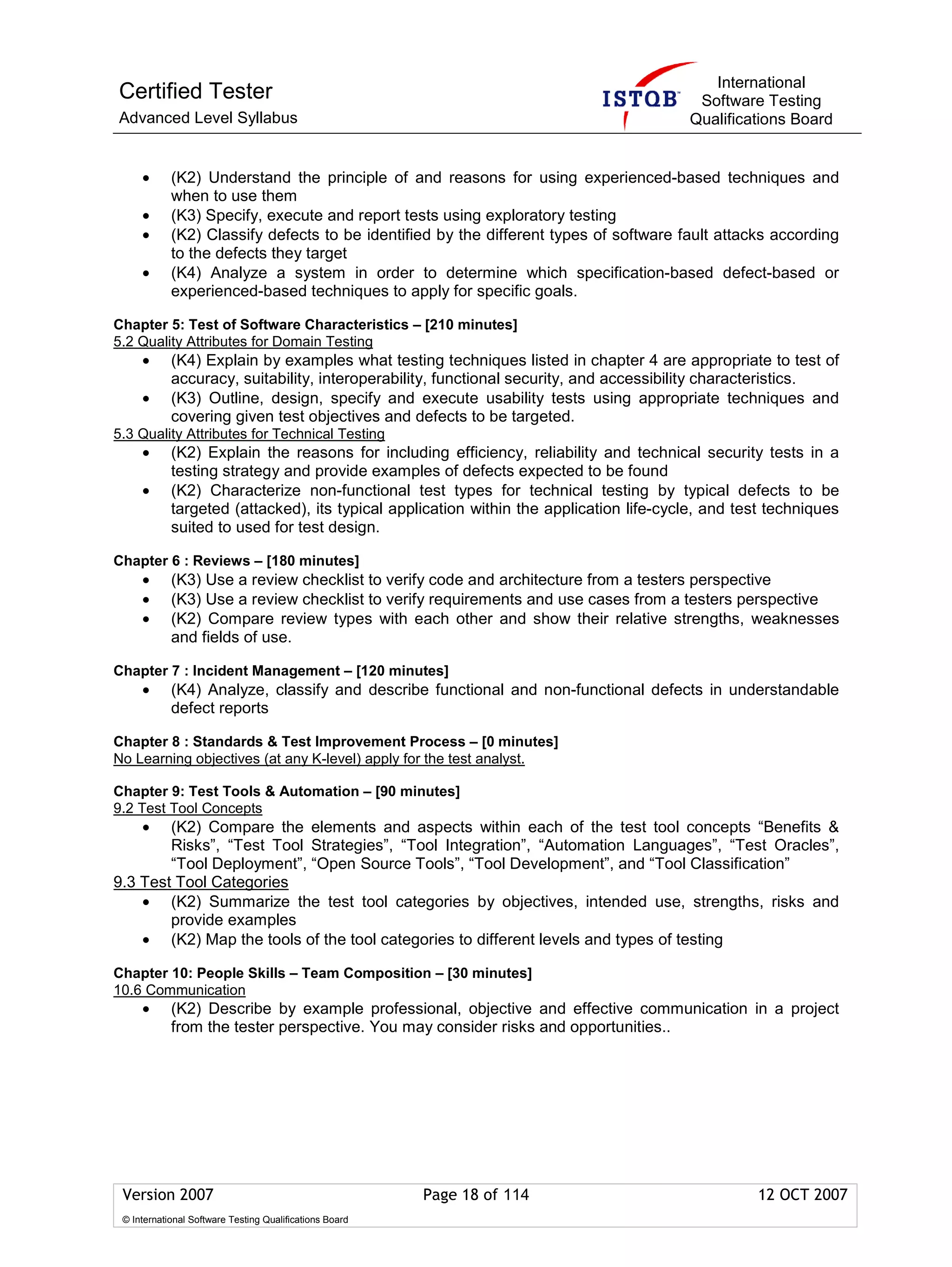 International
Certified Tester                                                                         Software Testing
Advanced Level Syllabus                                                                 Qualifications Board


     •      (K2) Understand the principle of and reasons for using experienced-based techniques and
            when to use them
     •      (K3) Specify, execute and report tests using exploratory testing
     •      (K2) Classify defects to be identified by the different types of software fault attacks according
            to the defects they target
     •      (K4) Analyze a system in order to determine which specification-based defect-based or
            experienced-based techniques to apply for specific goals.

Chapter 5: Test of Software Characteristics – [210 minutes]
5.2 Quality Attributes for Domain Testing
     •      (K4) Explain by examples what testing techniques listed in chapter 4 are appropriate to test of
            accuracy, suitability, interoperability, functional security, and accessibility characteristics.
     •      (K3) Outline, design, specify and execute usability tests using appropriate techniques and
            covering given test objectives and defects to be targeted.
5.3 Quality Attributes for Technical Testing
     •      (K2) Explain the reasons for including efficiency, reliability and technical security tests in a
            testing strategy and provide examples of defects expected to be found
     •      (K2) Characterize non-functional test types for technical testing by typical defects to be
            targeted (attacked), its typical application within the application life-cycle, and test techniques
            suited to used for test design.

Chapter 6 : Reviews – [180 minutes]
     •      (K3) Use a review checklist to verify code and architecture from a testers perspective
     •      (K3) Use a review checklist to verify requirements and use cases from a testers perspective
     •      (K2) Compare review types with each other and show their relative strengths, weaknesses
            and fields of use.

Chapter 7 : Incident Management – [120 minutes]
     •      (K4) Analyze, classify and describe functional and non-functional defects in understandable
            defect reports

Chapter 8 : Standards & Test Improvement Process – [0 minutes]
No Learning objectives (at any K-level) apply for the test analyst.

Chapter 9: Test Tools & Automation – [90 minutes]
9.2 Test Tool Concepts
     •  (K2) Compare the elements and aspects within each of the test tool concepts “Benefits &
        Risks”, “Test Tool Strategies”, “Tool Integration”, “Automation Languages”, “Test Oracles”,
        “Tool Deployment”, “Open Source Tools”, “Tool Development”, and “Tool Classification”
9.3 Test Tool Categories
    • (K2) Summarize the test tool categories by objectives, intended use, strengths, risks and
        provide examples
    • (K2) Map the tools of the tool categories to different levels and types of testing

Chapter 10: People Skills – Team Composition – [30 minutes]
10.6 Communication
     •      (K2) Describe by example professional, objective and effective communication in a project
            from the tester perspective. You may consider risks and opportunities..




 Version 2007                                            Page 18 of 114                           12 OCT 2007
 © International Software Testing Qualifications Board
 