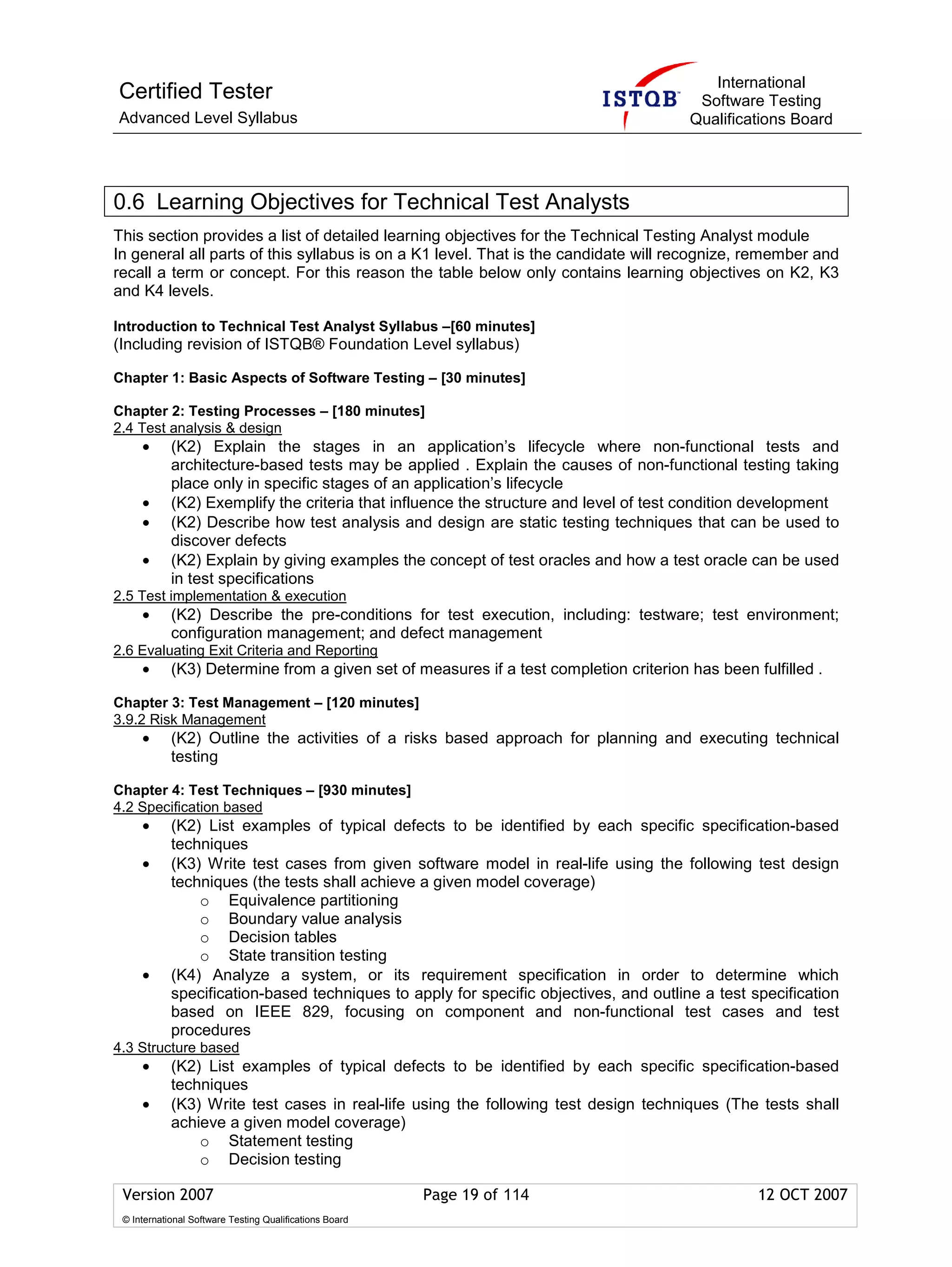 International
Certified Tester                                                                        Software Testing
Advanced Level Syllabus                                                                Qualifications Board




0.6 Learning Objectives for Technical Test Analysts
This section provides a list of detailed learning objectives for the Technical Testing Analyst module
In general all parts of this syllabus is on a K1 level. That is the candidate will recognize, remember and
recall a term or concept. For this reason the table below only contains learning objectives on K2, K3
and K4 levels.

Introduction to Technical Test Analyst Syllabus –[60 minutes]
(Including revision of ISTQB® Foundation Level syllabus)

Chapter 1: Basic Aspects of Software Testing – [30 minutes]

Chapter 2: Testing Processes – [180 minutes]
2.4 Test analysis & design
     •      (K2) Explain the stages in an application’s lifecycle where non-functional tests and
            architecture-based tests may be applied . Explain the causes of non-functional testing taking
            place only in specific stages of an application’s lifecycle
     •      (K2) Exemplify the criteria that influence the structure and level of test condition development
     •      (K2) Describe how test analysis and design are static testing techniques that can be used to
            discover defects
     •      (K2) Explain by giving examples the concept of test oracles and how a test oracle can be used
            in test specifications
2.5 Test implementation & execution
     •      (K2) Describe the pre-conditions for test execution, including: testware; test environment;
            configuration management; and defect management
2.6 Evaluating Exit Criteria and Reporting
     •      (K3) Determine from a given set of measures if a test completion criterion has been fulfilled .

Chapter 3: Test Management – [120 minutes]
3.9.2 Risk Management
     •      (K2) Outline the activities of a risks based approach for planning and executing technical
            testing

Chapter 4: Test Techniques – [930 minutes]
4.2 Specification based
     •      (K2) List examples of typical defects to be identified by each specific specification-based
            techniques
     •      (K3) Write test cases from given software model in real-life using the following test design
            techniques (the tests shall achieve a given model coverage)
                o Equivalence partitioning
                o Boundary value analysis
                o Decision tables
                o State transition testing
     •      (K4) Analyze a system, or its requirement specification in order to determine which
            specification-based techniques to apply for specific objectives, and outline a test specification
            based on IEEE 829, focusing on component and non-functional test cases and test
            procedures
4.3 Structure based
     •      (K2) List examples of typical defects to be identified by each specific specification-based
            techniques
     •      (K3) Write test cases in real-life using the following test design techniques (The tests shall
            achieve a given model coverage)
                o Statement testing
                o Decision testing

 Version 2007                                            Page 19 of 114                          12 OCT 2007
 © International Software Testing Qualifications Board
 