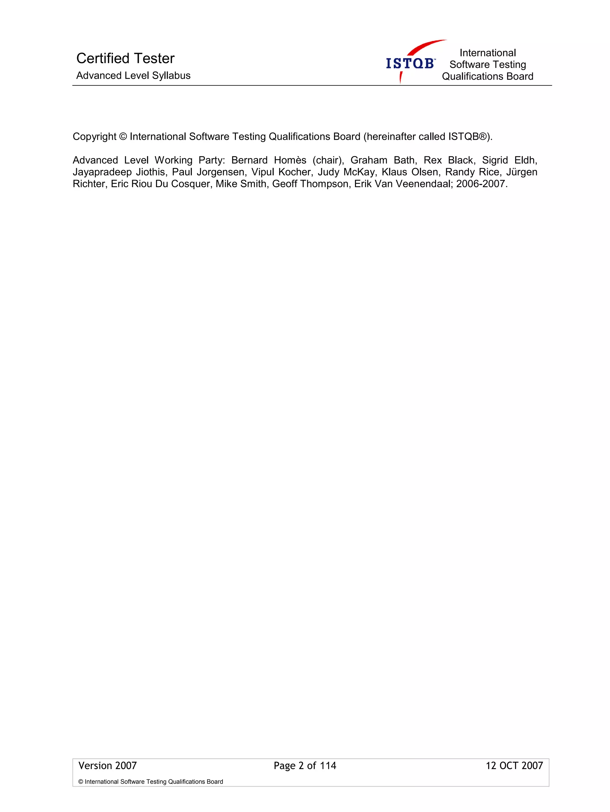International
Certified Tester                                                                 Software Testing
Advanced Level Syllabus                                                         Qualifications Board




Copyright © International Software Testing Qualifications Board (hereinafter called ISTQB®).

Advanced Level Working Party: Bernard Homès (chair), Graham Bath, Rex Black, Sigrid Eldh,
Jayapradeep Jiothis, Paul Jorgensen, Vipul Kocher, Judy McKay, Klaus Olsen, Randy Rice, Jürgen
Richter, Eric Riou Du Cosquer, Mike Smith, Geoff Thompson, Erik Van Veenendaal; 2006-2007.




 Version 2007                                            Page 2 of 114                    12 OCT 2007
 © International Software Testing Qualifications Board
 