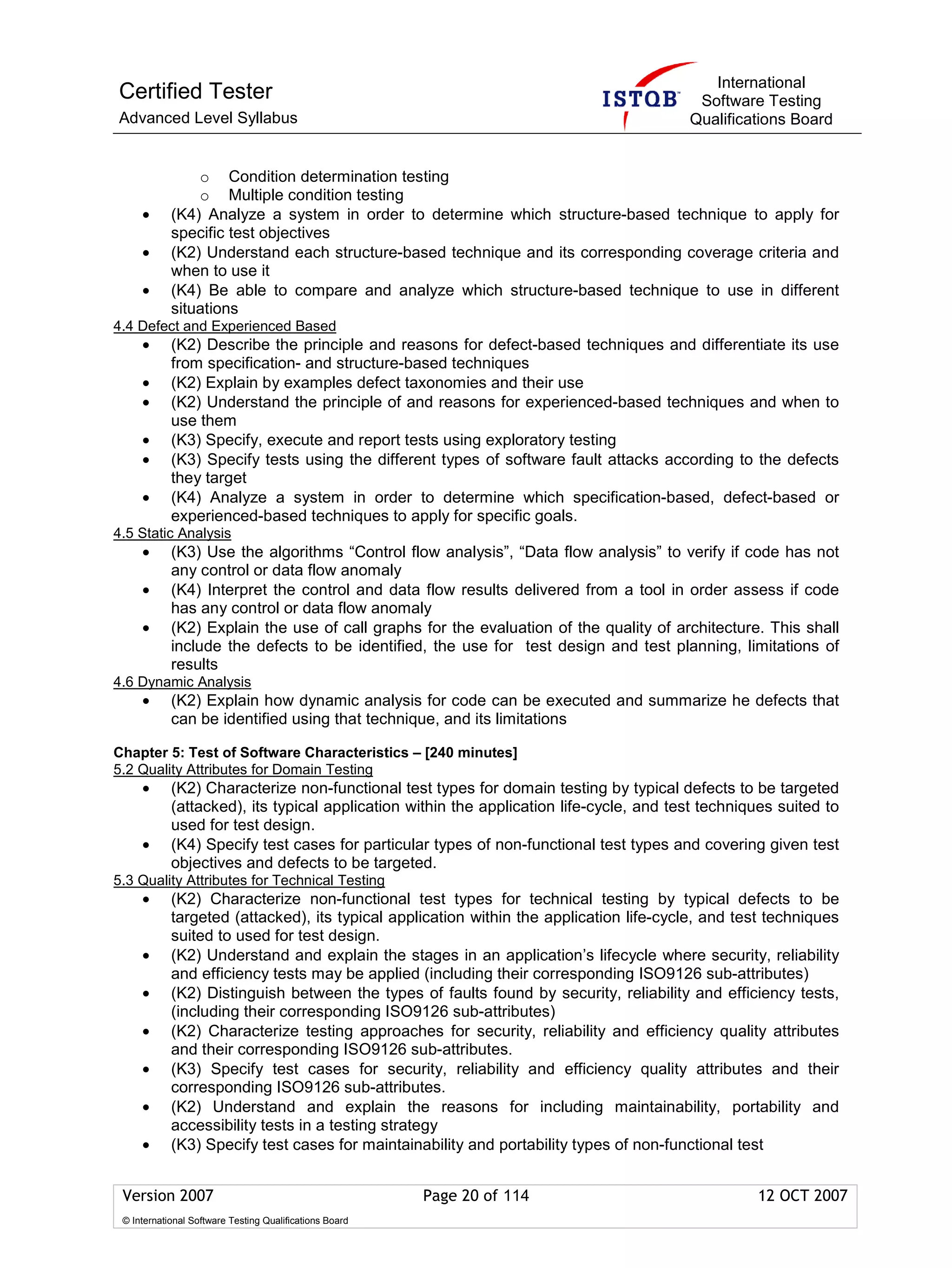International
Certified Tester                                                                          Software Testing
Advanced Level Syllabus                                                                  Qualifications Board


                o Condition determination testing
                o Multiple condition testing
     •      (K4) Analyze a system in order to determine which structure-based technique to apply for
            specific test objectives
     •      (K2) Understand each structure-based technique and its corresponding coverage criteria and
            when to use it
     •      (K4) Be able to compare and analyze which structure-based technique to use in different
            situations
4.4 Defect and Experienced Based
     •      (K2) Describe the principle and reasons for defect-based techniques and differentiate its use
            from specification- and structure-based techniques
     •      (K2) Explain by examples defect taxonomies and their use
     •      (K2) Understand the principle of and reasons for experienced-based techniques and when to
            use them
     •      (K3) Specify, execute and report tests using exploratory testing
     •      (K3) Specify tests using the different types of software fault attacks according to the defects
            they target
     •      (K4) Analyze a system in order to determine which specification-based, defect-based or
            experienced-based techniques to apply for specific goals.
4.5 Static Analysis
     •      (K3) Use the algorithms “Control flow analysis”, “Data flow analysis” to verify if code has not
            any control or data flow anomaly
     •      (K4) Interpret the control and data flow results delivered from a tool in order assess if code
            has any control or data flow anomaly
     •      (K2) Explain the use of call graphs for the evaluation of the quality of architecture. This shall
            include the defects to be identified, the use for test design and test planning, limitations of
            results
4.6 Dynamic Analysis
     •      (K2) Explain how dynamic analysis for code can be executed and summarize he defects that
            can be identified using that technique, and its limitations

Chapter 5: Test of Software Characteristics – [240 minutes]
5.2 Quality Attributes for Domain Testing
     •      (K2) Characterize non-functional test types for domain testing by typical defects to be targeted
            (attacked), its typical application within the application life-cycle, and test techniques suited to
            used for test design.
     •      (K4) Specify test cases for particular types of non-functional test types and covering given test
            objectives and defects to be targeted.
5.3 Quality Attributes for Technical Testing
     •      (K2) Characterize non-functional test types for technical testing by typical defects to be
            targeted (attacked), its typical application within the application life-cycle, and test techniques
            suited to used for test design.
     •      (K2) Understand and explain the stages in an application’s lifecycle where security, reliability
            and efficiency tests may be applied (including their corresponding ISO9126 sub-attributes)
     •      (K2) Distinguish between the types of faults found by security, reliability and efficiency tests,
            (including their corresponding ISO9126 sub-attributes)
     •      (K2) Characterize testing approaches for security, reliability and efficiency quality attributes
            and their corresponding ISO9126 sub-attributes.
     •      (K3) Specify test cases for security, reliability and efficiency quality attributes and their
            corresponding ISO9126 sub-attributes.
     •      (K2) Understand and explain the reasons for including maintainability, portability and
            accessibility tests in a testing strategy
     •      (K3) Specify test cases for maintainability and portability types of non-functional test


 Version 2007                                            Page 20 of 114                            12 OCT 2007
 © International Software Testing Qualifications Board
 