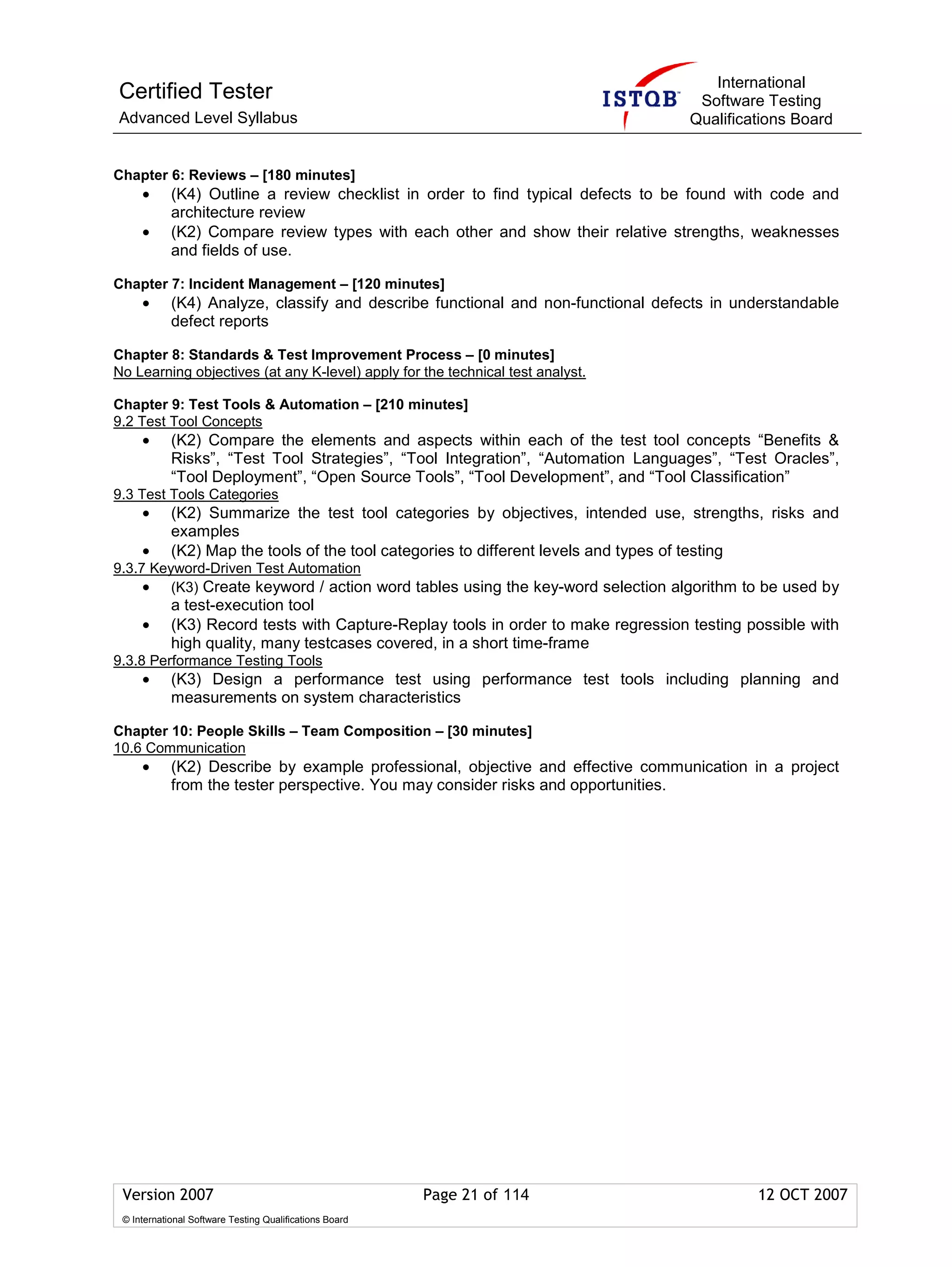 International
Certified Tester                                                                     Software Testing
Advanced Level Syllabus                                                             Qualifications Board


Chapter 6: Reviews – [180 minutes]
     •      (K4) Outline a review checklist in order to find typical defects to be found with code and
            architecture review
     •      (K2) Compare review types with each other and show their relative strengths, weaknesses
            and fields of use.

Chapter 7: Incident Management – [120 minutes]
     •      (K4) Analyze, classify and describe functional and non-functional defects in understandable
            defect reports

Chapter 8: Standards & Test Improvement Process – [0 minutes]
No Learning objectives (at any K-level) apply for the technical test analyst.

Chapter 9: Test Tools & Automation – [210 minutes]
9.2 Test Tool Concepts
     •      (K2) Compare the elements and aspects within each of the test tool concepts “Benefits &
            Risks”, “Test Tool Strategies”, “Tool Integration”, “Automation Languages”, “Test Oracles”,
            “Tool Deployment”, “Open Source Tools”, “Tool Development”, and “Tool Classification”
9.3 Test Tools Categories
     •      (K2) Summarize the test tool categories by objectives, intended use, strengths, risks and
            examples
     •      (K2) Map the tools of the tool categories to different levels and types of testing
9.3.7 Keyword-Driven Test Automation
     • (K3) Create keyword / action word tables using the key-word selection algorithm to be used by
            a test-execution tool
     •      (K3) Record tests with Capture-Replay tools in order to make regression testing possible with
            high quality, many testcases covered, in a short time-frame
9.3.8 Performance Testing Tools
     •      (K3) Design a performance test using performance test tools including planning and
            measurements on system characteristics

Chapter 10: People Skills – Team Composition – [30 minutes]
10.6 Communication
     •      (K2) Describe by example professional, objective and effective communication in a project
            from the tester perspective. You may consider risks and opportunities.




 Version 2007                                            Page 21 of 114                      12 OCT 2007
 © International Software Testing Qualifications Board
 