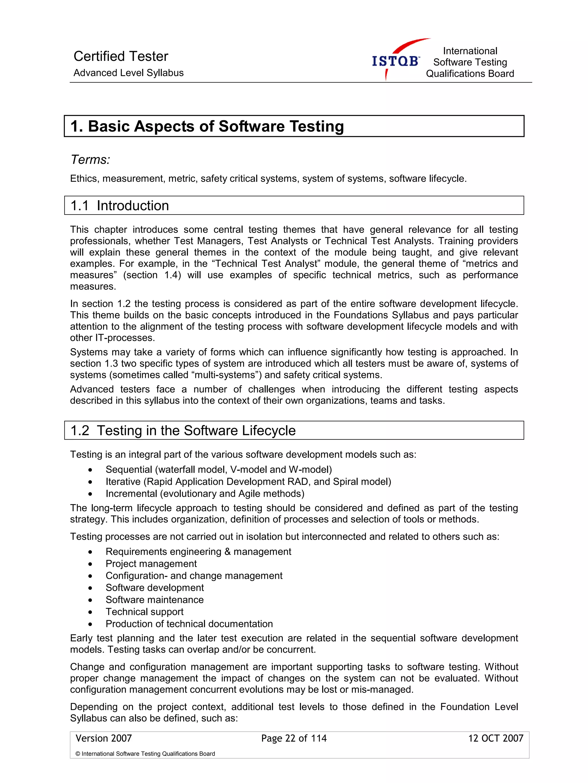 International
Certified Tester                                                                   Software Testing
Advanced Level Syllabus                                                           Qualifications Board




1. Basic Aspects of Software Testing

Terms:
Ethics, measurement, metric, safety critical systems, system of systems, software lifecycle.

1.1 Introduction
This chapter introduces some central testing themes that have general relevance for all testing
professionals, whether Test Managers, Test Analysts or Technical Test Analysts. Training providers
will explain these general themes in the context of the module being taught, and give relevant
examples. For example, in the “Technical Test Analyst” module, the general theme of “metrics and
measures” (section 1.4) will use examples of specific technical metrics, such as performance
measures.
In section 1.2 the testing process is considered as part of the entire software development lifecycle.
This theme builds on the basic concepts introduced in the Foundations Syllabus and pays particular
attention to the alignment of the testing process with software development lifecycle models and with
other IT-processes.
Systems may take a variety of forms which can influence significantly how testing is approached. In
section 1.3 two specific types of system are introduced which all testers must be aware of, systems of
systems (sometimes called “multi-systems”) and safety critical systems.
Advanced testers face a number of challenges when introducing the different testing aspects
described in this syllabus into the context of their own organizations, teams and tasks.


1.2 Testing in the Software Lifecycle
Testing is an integral part of the various software development models such as:
    • Sequential (waterfall model, V-model and W-model)
    • Iterative (Rapid Application Development RAD, and Spiral model)
    • Incremental (evolutionary and Agile methods)
The long-term lifecycle approach to testing should be considered and defined as part of the testing
strategy. This includes organization, definition of processes and selection of tools or methods.
Testing processes are not carried out in isolation but interconnected and related to others such as:
    • Requirements engineering & management
    • Project management
    • Configuration- and change management
    • Software development
    • Software maintenance
    • Technical support
    • Production of technical documentation
Early test planning and the later test execution are related in the sequential software development
models. Testing tasks can overlap and/or be concurrent.
Change and configuration management are important supporting tasks to software testing. Without
proper change management the impact of changes on the system can not be evaluated. Without
configuration management concurrent evolutions may be lost or mis-managed.
Depending on the project context, additional test levels to those defined in the Foundation Level
Syllabus can also be defined, such as:

 Version 2007                                            Page 22 of 114                        12 OCT 2007
 © International Software Testing Qualifications Board
 