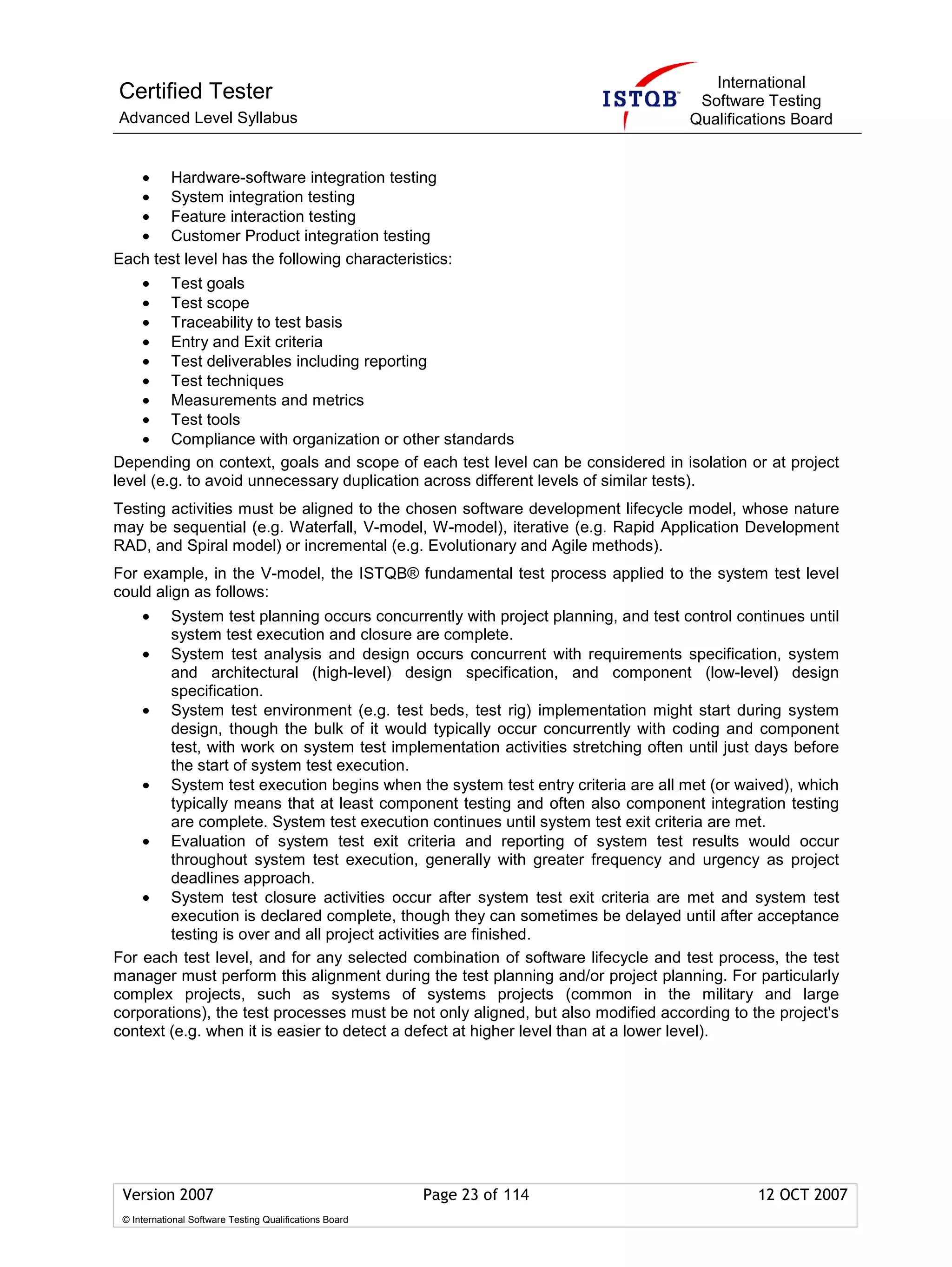 International
Certified Tester                                                                   Software Testing
Advanced Level Syllabus                                                           Qualifications Board


   • Hardware-software integration testing
   • System integration testing
   • Feature interaction testing
   • Customer Product integration testing
Each test level has the following characteristics:
    • Test goals
    • Test scope
    • Traceability to test basis
    • Entry and Exit criteria
    • Test deliverables including reporting
    • Test techniques
    • Measurements and metrics
    • Test tools
    • Compliance with organization or other standards
Depending on context, goals and scope of each test level can be considered in isolation or at project
level (e.g. to avoid unnecessary duplication across different levels of similar tests).
Testing activities must be aligned to the chosen software development lifecycle model, whose nature
may be sequential (e.g. Waterfall, V-model, W-model), iterative (e.g. Rapid Application Development
RAD, and Spiral model) or incremental (e.g. Evolutionary and Agile methods).
For example, in the V-model, the ISTQB® fundamental test process applied to the system test level
could align as follows:
     •  System test planning occurs concurrently with project planning, and test control continues until
        system test execution and closure are complete.
    • System test analysis and design occurs concurrent with requirements specification, system
        and architectural (high-level) design specification, and component (low-level) design
        specification.
    • System test environment (e.g. test beds, test rig) implementation might start during system
        design, though the bulk of it would typically occur concurrently with coding and component
        test, with work on system test implementation activities stretching often until just days before
        the start of system test execution.
    • System test execution begins when the system test entry criteria are all met (or waived), which
        typically means that at least component testing and often also component integration testing
        are complete. System test execution continues until system test exit criteria are met.
    • Evaluation of system test exit criteria and reporting of system test results would occur
        throughout system test execution, generally with greater frequency and urgency as project
        deadlines approach.
    • System test closure activities occur after system test exit criteria are met and system test
        execution is declared complete, though they can sometimes be delayed until after acceptance
        testing is over and all project activities are finished.
For each test level, and for any selected combination of software lifecycle and test process, the test
manager must perform this alignment during the test planning and/or project planning. For particularly
complex projects, such as systems of systems projects (common in the military and large
corporations), the test processes must be not only aligned, but also modified according to the project's
context (e.g. when it is easier to detect a defect at higher level than at a lower level).




 Version 2007                                            Page 23 of 114                     12 OCT 2007
 © International Software Testing Qualifications Board
 