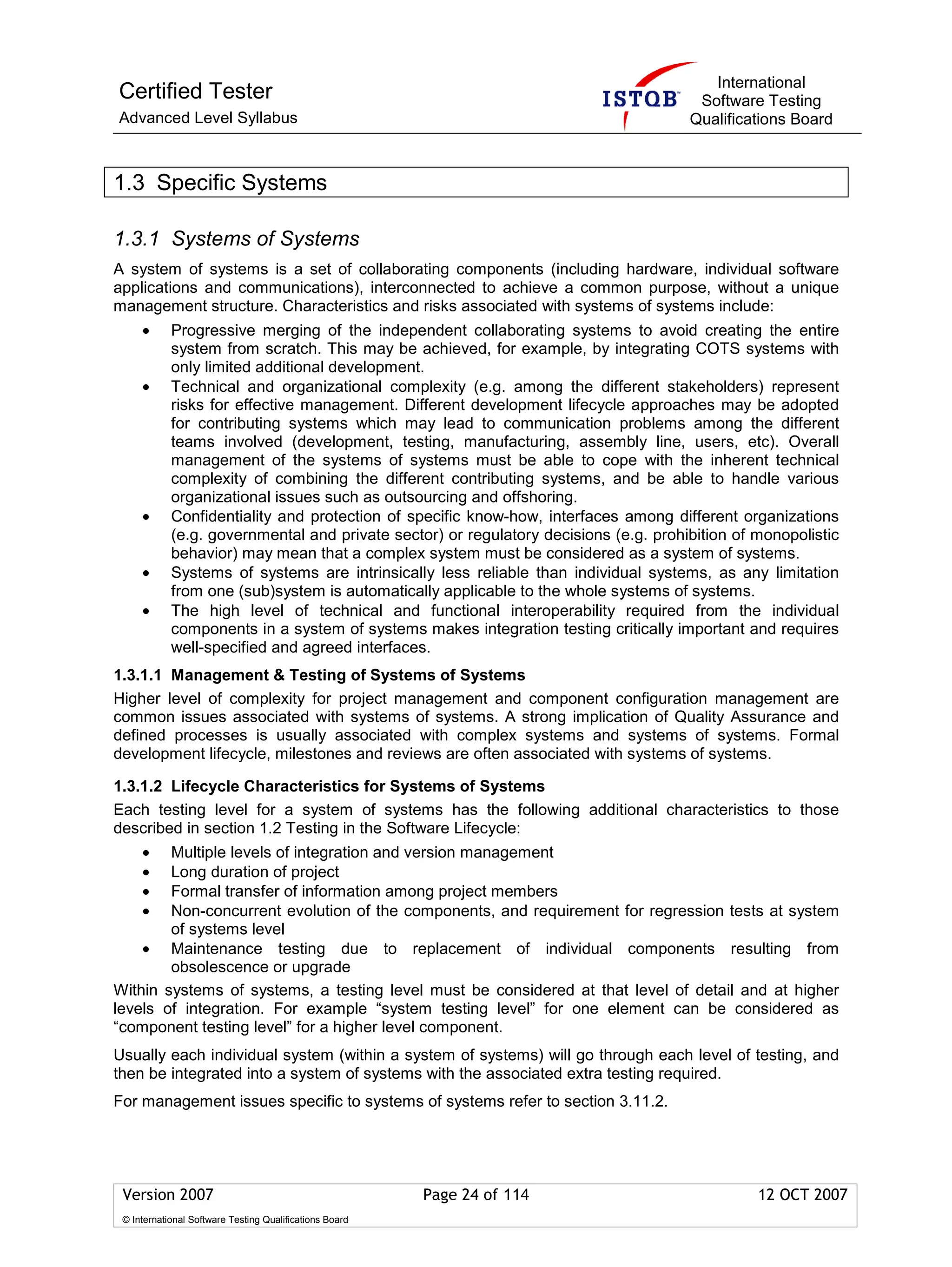 International
Certified Tester                                                                       Software Testing
Advanced Level Syllabus                                                               Qualifications Board



1.3 Specific Systems

1.3.1 Systems of Systems
A system of systems is a set of collaborating components (including hardware, individual software
applications and communications), interconnected to achieve a common purpose, without a unique
management structure. Characteristics and risks associated with systems of systems include:
     •      Progressive merging of the independent collaborating systems to avoid creating the entire
            system from scratch. This may be achieved, for example, by integrating COTS systems with
            only limited additional development.
     •      Technical and organizational complexity (e.g. among the different stakeholders) represent
            risks for effective management. Different development lifecycle approaches may be adopted
            for contributing systems which may lead to communication problems among the different
            teams involved (development, testing, manufacturing, assembly line, users, etc). Overall
            management of the systems of systems must be able to cope with the inherent technical
            complexity of combining the different contributing systems, and be able to handle various
            organizational issues such as outsourcing and offshoring.
     •      Confidentiality and protection of specific know-how, interfaces among different organizations
            (e.g. governmental and private sector) or regulatory decisions (e.g. prohibition of monopolistic
            behavior) may mean that a complex system must be considered as a system of systems.
     •      Systems of systems are intrinsically less reliable than individual systems, as any limitation
            from one (sub)system is automatically applicable to the whole systems of systems.
     •      The high level of technical and functional interoperability required from the individual
            components in a system of systems makes integration testing critically important and requires
            well-specified and agreed interfaces.
1.3.1.1 Management & Testing of Systems of Systems
Higher level of complexity for project management and component configuration management are
common issues associated with systems of systems. A strong implication of Quality Assurance and
defined processes is usually associated with complex systems and systems of systems. Formal
development lifecycle, milestones and reviews are often associated with systems of systems.

1.3.1.2 Lifecycle Characteristics for Systems of Systems
Each testing level for a system of systems has the following additional characteristics to those
described in section 1.2 Testing in the Software Lifecycle:
     •  Multiple levels of integration and version management
     •  Long duration of project
     •  Formal transfer of information among project members
     •  Non-concurrent evolution of the components, and requirement for regression tests at system
        of systems level
    • Maintenance testing due to replacement of individual components resulting from
        obsolescence or upgrade
Within systems of systems, a testing level must be considered at that level of detail and at higher
levels of integration. For example “system testing level” for one element can be considered as
“component testing level” for a higher level component.
Usually each individual system (within a system of systems) will go through each level of testing, and
then be integrated into a system of systems with the associated extra testing required.
For management issues specific to systems of systems refer to section 3.11.2.




 Version 2007                                            Page 24 of 114                         12 OCT 2007
 © International Software Testing Qualifications Board
 