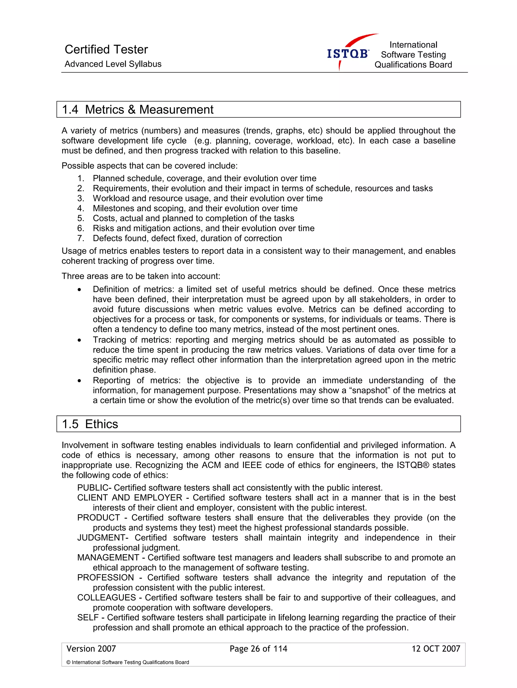 International
Certified Tester                                                                       Software Testing
Advanced Level Syllabus                                                               Qualifications Board




1.4 Metrics & Measurement
A variety of metrics (numbers) and measures (trends, graphs, etc) should be applied throughout the
software development life cycle (e.g. planning, coverage, workload, etc). In each case a baseline
must be defined, and then progress tracked with relation to this baseline.
Possible aspects that can be covered include:
   1. Planned schedule, coverage, and their evolution over time
   2. Requirements, their evolution and their impact in terms of schedule, resources and tasks
   3. Workload and resource usage, and their evolution over time
   4. Milestones and scoping, and their evolution over time
   5. Costs, actual and planned to completion of the tasks
   6. Risks and mitigation actions, and their evolution over time
   7. Defects found, defect fixed, duration of correction
Usage of metrics enables testers to report data in a consistent way to their management, and enables
coherent tracking of progress over time.
Three areas are to be taken into account:
     •      Definition of metrics: a limited set of useful metrics should be defined. Once these metrics
            have been defined, their interpretation must be agreed upon by all stakeholders, in order to
            avoid future discussions when metric values evolve. Metrics can be defined according to
            objectives for a process or task, for components or systems, for individuals or teams. There is
            often a tendency to define too many metrics, instead of the most pertinent ones.
     •      Tracking of metrics: reporting and merging metrics should be as automated as possible to
            reduce the time spent in producing the raw metrics values. Variations of data over time for a
            specific metric may reflect other information than the interpretation agreed upon in the metric
            definition phase.
     •      Reporting of metrics: the objective is to provide an immediate understanding of the
            information, for management purpose. Presentations may show a “snapshot” of the metrics at
            a certain time or show the evolution of the metric(s) over time so that trends can be evaluated.

1.5 Ethics
Involvement in software testing enables individuals to learn confidential and privileged information. A
code of ethics is necessary, among other reasons to ensure that the information is not put to
inappropriate use. Recognizing the ACM and IEEE code of ethics for engineers, the ISTQB® states
the following code of ethics:
    PUBLIC- Certified software testers shall act consistently with the public interest.
    CLIENT AND EMPLOYER - Certified software testers shall act in a manner that is in the best
         interests of their client and employer, consistent with the public interest.
     PRODUCT - Certified software testers shall ensure that the deliverables they provide (on the
         products and systems they test) meet the highest professional standards possible.
     JUDGMENT- Certified software testers shall maintain integrity and independence in their
         professional judgment.
     MANAGEMENT - Certified software test managers and leaders shall subscribe to and promote an
         ethical approach to the management of software testing.
     PROFESSION - Certified software testers shall advance the integrity and reputation of the
         profession consistent with the public interest.
    COLLEAGUES - Certified software testers shall be fair to and supportive of their colleagues, and
         promote cooperation with software developers.
    SELF - Certified software testers shall participate in lifelong learning regarding the practice of their
         profession and shall promote an ethical approach to the practice of the profession.

 Version 2007                                            Page 26 of 114                         12 OCT 2007
 © International Software Testing Qualifications Board
 