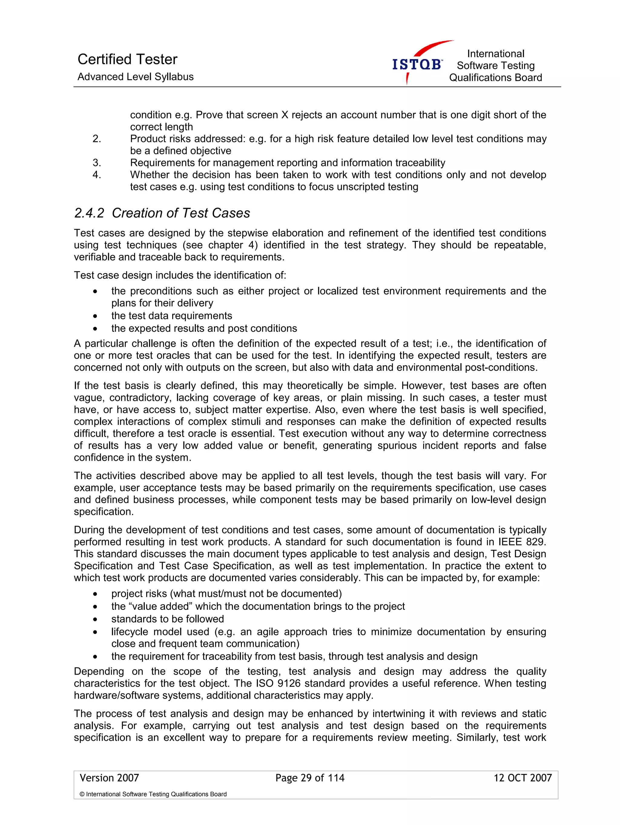 International
Certified Tester                                                                          Software Testing
Advanced Level Syllabus                                                                  Qualifications Board


                   condition e.g. Prove that screen X rejects an account number that is one digit short of the
                   correct length
     2.            Product risks addressed: e.g. for a high risk feature detailed low level test conditions may
                   be a defined objective
     3.            Requirements for management reporting and information traceability
     4.            Whether the decision has been taken to work with test conditions only and not develop
                   test cases e.g. using test conditions to focus unscripted testing

2.4.2 Creation of Test Cases
Test cases are designed by the stepwise elaboration and refinement of the identified test conditions
using test techniques (see chapter 4) identified in the test strategy. They should be repeatable,
verifiable and traceable back to requirements.
Test case design includes the identification of:
     •  the preconditions such as either project or localized test environment requirements and the
        plans for their delivery
   • the test data requirements
   • the expected results and post conditions
A particular challenge is often the definition of the expected result of a test; i.e., the identification of
one or more test oracles that can be used for the test. In identifying the expected result, testers are
concerned not only with outputs on the screen, but also with data and environmental post-conditions.
If the test basis is clearly defined, this may theoretically be simple. However, test bases are often
vague, contradictory, lacking coverage of key areas, or plain missing. In such cases, a tester must
have, or have access to, subject matter expertise. Also, even where the test basis is well specified,
complex interactions of complex stimuli and responses can make the definition of expected results
difficult, therefore a test oracle is essential. Test execution without any way to determine correctness
of results has a very low added value or benefit, generating spurious incident reports and false
confidence in the system.
The activities described above may be applied to all test levels, though the test basis will vary. For
example, user acceptance tests may be based primarily on the requirements specification, use cases
and defined business processes, while component tests may be based primarily on low-level design
specification.
During the development of test conditions and test cases, some amount of documentation is typically
performed resulting in test work products. A standard for such documentation is found in IEEE 829.
This standard discusses the main document types applicable to test analysis and design, Test Design
Specification and Test Case Specification, as well as test implementation. In practice the extent to
which test work products are documented varies considerably. This can be impacted by, for example:
     •  project risks (what must/must not be documented)
     •  the “value added” which the documentation brings to the project
     •  standards to be followed
     •  lifecycle model used (e.g. an agile approach tries to minimize documentation by ensuring
        close and frequent team communication)
    • the requirement for traceability from test basis, through test analysis and design
Depending on the scope of the testing, test analysis and design may address the quality
characteristics for the test object. The ISO 9126 standard provides a useful reference. When testing
hardware/software systems, additional characteristics may apply.
The process of test analysis and design may be enhanced by intertwining it with reviews and static
analysis. For example, carrying out test analysis and test design based on the requirements
specification is an excellent way to prepare for a requirements review meeting. Similarly, test work


 Version 2007                                            Page 29 of 114                            12 OCT 2007
 © International Software Testing Qualifications Board
 