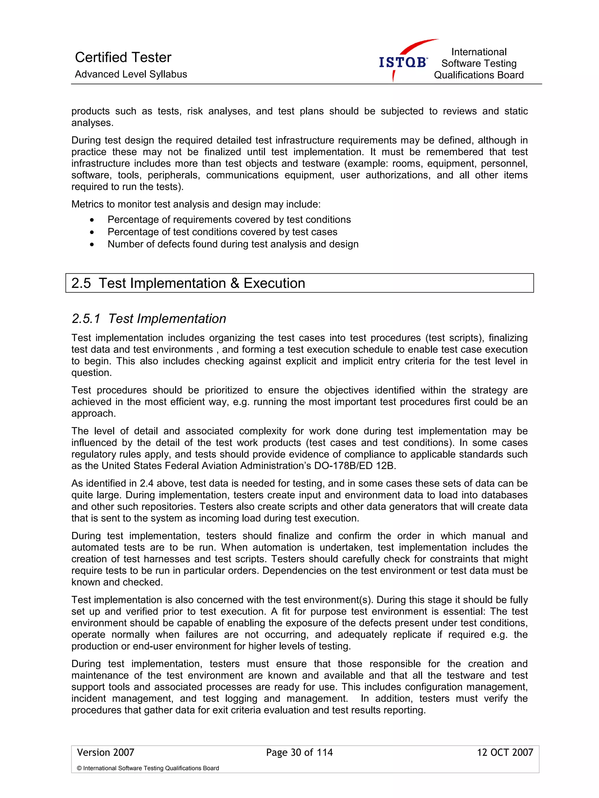 International
Certified Tester                                                                   Software Testing
Advanced Level Syllabus                                                           Qualifications Board


products such as tests, risk analyses, and test plans should be subjected to reviews and static
analyses.
During test design the required detailed test infrastructure requirements may be defined, although in
practice these may not be finalized until test implementation. It must be remembered that test
infrastructure includes more than test objects and testware (example: rooms, equipment, personnel,
software, tools, peripherals, communications equipment, user authorizations, and all other items
required to run the tests).
Metrics to monitor test analysis and design may include:
     •      Percentage of requirements covered by test conditions
     •      Percentage of test conditions covered by test cases
     •      Number of defects found during test analysis and design



2.5 Test Implementation & Execution

2.5.1 Test Implementation
Test implementation includes organizing the test cases into test procedures (test scripts), finalizing
test data and test environments , and forming a test execution schedule to enable test case execution
to begin. This also includes checking against explicit and implicit entry criteria for the test level in
question.
Test procedures should be prioritized to ensure the objectives identified within the strategy are
achieved in the most efficient way, e.g. running the most important test procedures first could be an
approach.
The level of detail and associated complexity for work done during test implementation may be
influenced by the detail of the test work products (test cases and test conditions). In some cases
regulatory rules apply, and tests should provide evidence of compliance to applicable standards such
as the United States Federal Aviation Administration’s DO-178B/ED 12B.
As identified in 2.4 above, test data is needed for testing, and in some cases these sets of data can be
quite large. During implementation, testers create input and environment data to load into databases
and other such repositories. Testers also create scripts and other data generators that will create data
that is sent to the system as incoming load during test execution.
During test implementation, testers should finalize and confirm the order in which manual and
automated tests are to be run. When automation is undertaken, test implementation includes the
creation of test harnesses and test scripts. Testers should carefully check for constraints that might
require tests to be run in particular orders. Dependencies on the test environment or test data must be
known and checked.
Test implementation is also concerned with the test environment(s). During this stage it should be fully
set up and verified prior to test execution. A fit for purpose test environment is essential: The test
environment should be capable of enabling the exposure of the defects present under test conditions,
operate normally when failures are not occurring, and adequately replicate if required e.g. the
production or end-user environment for higher levels of testing.
During test implementation, testers must ensure that those responsible for the creation and
maintenance of the test environment are known and available and that all the testware and test
support tools and associated processes are ready for use. This includes configuration management,
incident management, and test logging and management. In addition, testers must verify the
procedures that gather data for exit criteria evaluation and test results reporting.



 Version 2007                                            Page 30 of 114                     12 OCT 2007
 © International Software Testing Qualifications Board
 