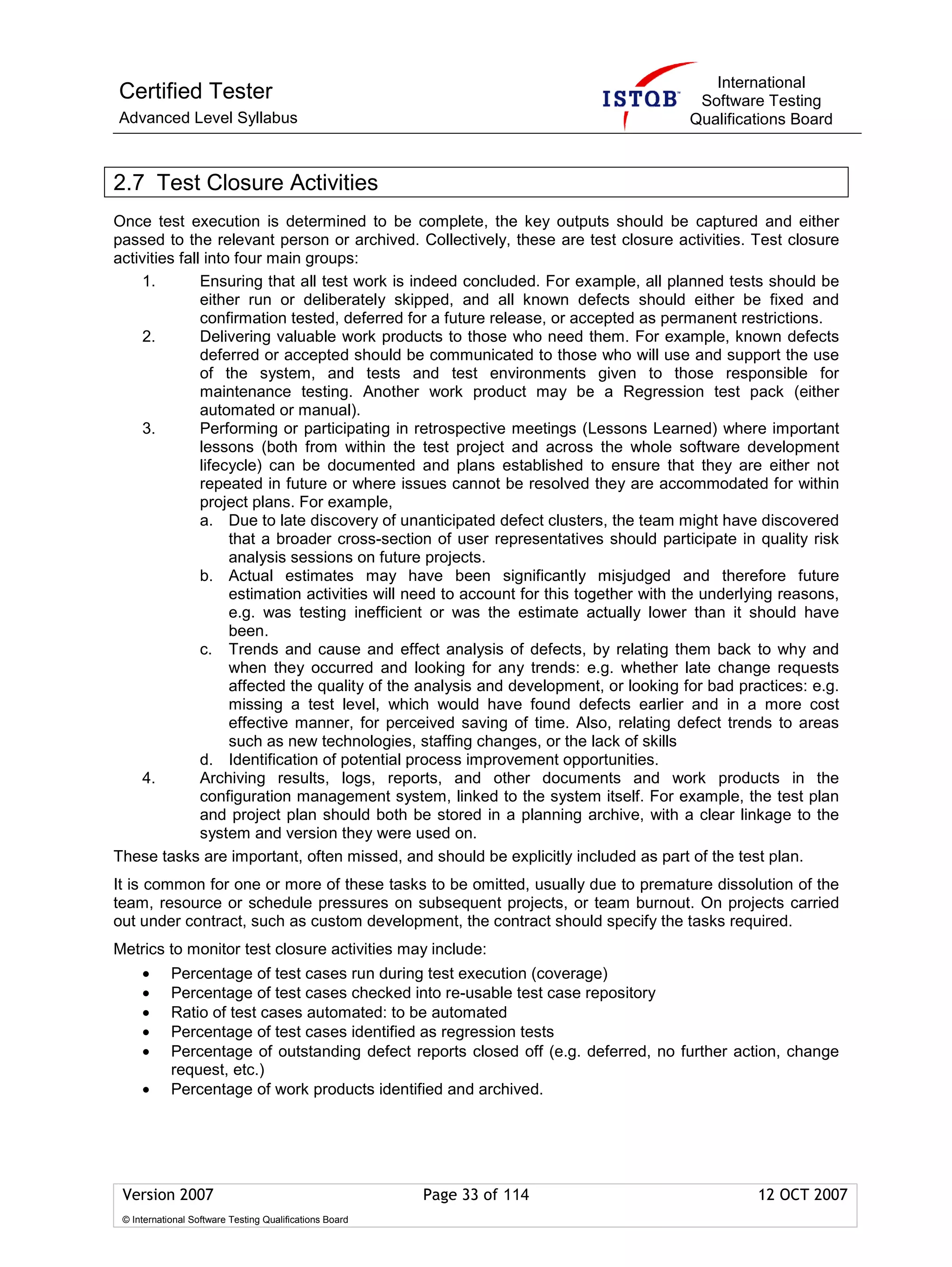 International
Certified Tester                                                                       Software Testing
Advanced Level Syllabus                                                               Qualifications Board



2.7 Test Closure Activities
Once test execution is determined to be complete, the key outputs should be captured and either
passed to the relevant person or archived. Collectively, these are test closure activities. Test closure
activities fall into four main groups:
    1.         Ensuring that all test work is indeed concluded. For example, all planned tests should be
               either run or deliberately skipped, and all known defects should either be fixed and
               confirmation tested, deferred for a future release, or accepted as permanent restrictions.
     2.        Delivering valuable work products to those who need them. For example, known defects
               deferred or accepted should be communicated to those who will use and support the use
               of the system, and tests and test environments given to those responsible for
               maintenance testing. Another work product may be a Regression test pack (either
               automated or manual).
     3.        Performing or participating in retrospective meetings (Lessons Learned) where important
               lessons (both from within the test project and across the whole software development
               lifecycle) can be documented and plans established to ensure that they are either not
               repeated in future or where issues cannot be resolved they are accommodated for within
               project plans. For example,
               a. Due to late discovery of unanticipated defect clusters, the team might have discovered
                    that a broader cross-section of user representatives should participate in quality risk
                    analysis sessions on future projects.
               b. Actual estimates may have been significantly misjudged and therefore future
                    estimation activities will need to account for this together with the underlying reasons,
                    e.g. was testing inefficient or was the estimate actually lower than it should have
                    been.
               c. Trends and cause and effect analysis of defects, by relating them back to why and
                    when they occurred and looking for any trends: e.g. whether late change requests
                    affected the quality of the analysis and development, or looking for bad practices: e.g.
                    missing a test level, which would have found defects earlier and in a more cost
                    effective manner, for perceived saving of time. Also, relating defect trends to areas
                    such as new technologies, staffing changes, or the lack of skills
               d. Identification of potential process improvement opportunities.
    4.         Archiving results, logs, reports, and other documents and work products in the
               configuration management system, linked to the system itself. For example, the test plan
               and project plan should both be stored in a planning archive, with a clear linkage to the
               system and version they were used on.
These tasks are important, often missed, and should be explicitly included as part of the test plan.
It is common for one or more of these tasks to be omitted, usually due to premature dissolution of the
team, resource or schedule pressures on subsequent projects, or team burnout. On projects carried
out under contract, such as custom development, the contract should specify the tasks required.
Metrics to monitor test closure activities may include:
     •      Percentage of test cases run during test execution (coverage)
     •      Percentage of test cases checked into re-usable test case repository
     •      Ratio of test cases automated: to be automated
     •      Percentage of test cases identified as regression tests
     •      Percentage of outstanding defect reports closed off (e.g. deferred, no further action, change
            request, etc.)
     •      Percentage of work products identified and archived.




 Version 2007                                            Page 33 of 114                         12 OCT 2007
 © International Software Testing Qualifications Board
 