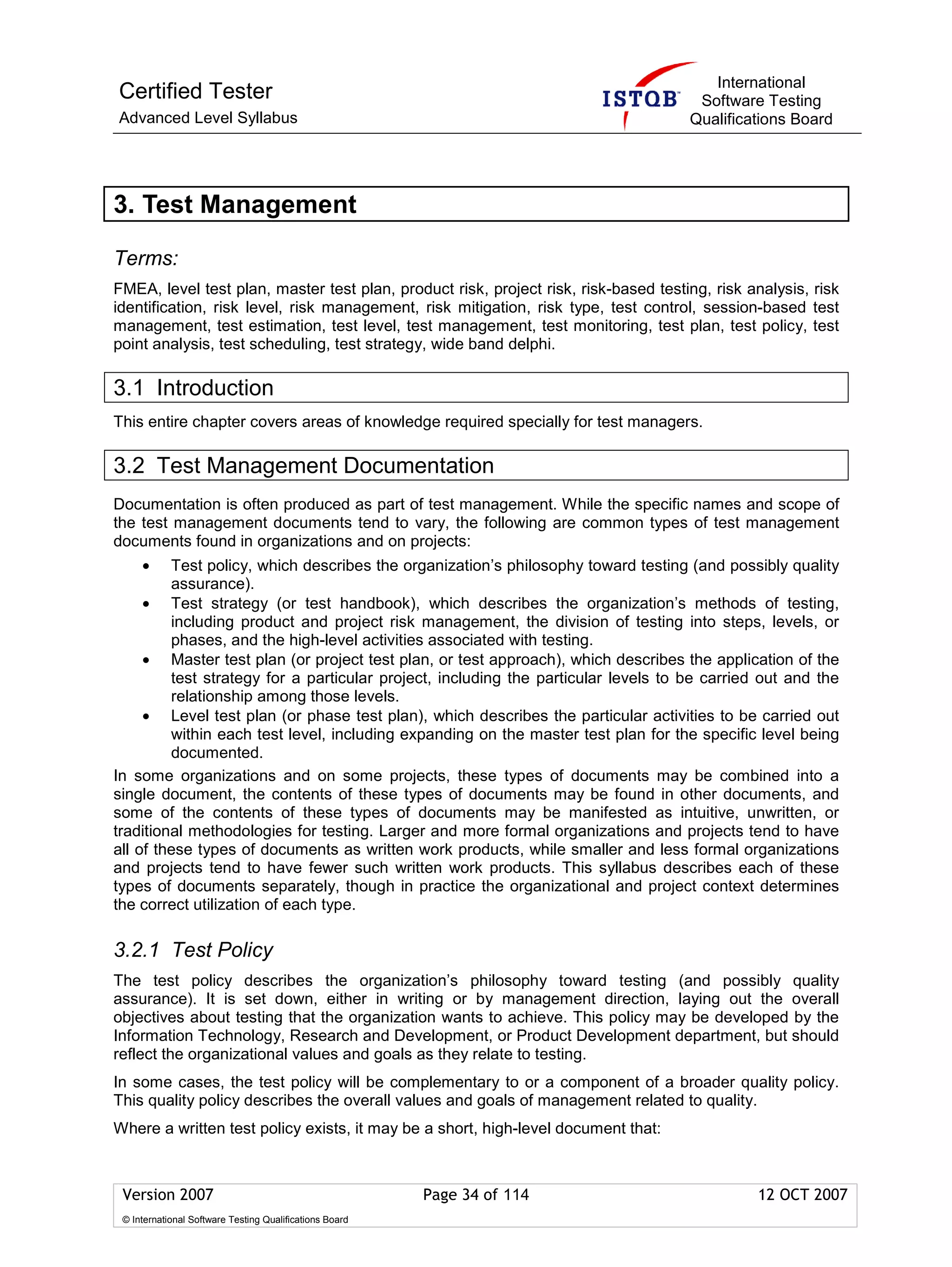 International
Certified Tester                                                                      Software Testing
Advanced Level Syllabus                                                              Qualifications Board




3. Test Management

Terms:
FMEA, level test plan, master test plan, product risk, project risk, risk-based testing, risk analysis, risk
identification, risk level, risk management, risk mitigation, risk type, test control, session-based test
management, test estimation, test level, test management, test monitoring, test plan, test policy, test
point analysis, test scheduling, test strategy, wide band delphi.

3.1 Introduction
This entire chapter covers areas of knowledge required specially for test managers.

3.2 Test Management Documentation
Documentation is often produced as part of test management. While the specific names and scope of
the test management documents tend to vary, the following are common types of test management
documents found in organizations and on projects:
     •   Test policy, which describes the organization’s philosophy toward testing (and possibly quality
         assurance).
     • Test strategy (or test handbook), which describes the organization’s methods of testing,
         including product and project risk management, the division of testing into steps, levels, or
         phases, and the high-level activities associated with testing.
     • Master test plan (or project test plan, or test approach), which describes the application of the
         test strategy for a particular project, including the particular levels to be carried out and the
         relationship among those levels.
     • Level test plan (or phase test plan), which describes the particular activities to be carried out
         within each test level, including expanding on the master test plan for the specific level being
         documented.
In some organizations and on some projects, these types of documents may be combined into a
single document, the contents of these types of documents may be found in other documents, and
some of the contents of these types of documents may be manifested as intuitive, unwritten, or
traditional methodologies for testing. Larger and more formal organizations and projects tend to have
all of these types of documents as written work products, while smaller and less formal organizations
and projects tend to have fewer such written work products. This syllabus describes each of these
types of documents separately, though in practice the organizational and project context determines
the correct utilization of each type.

3.2.1 Test Policy
The test policy describes the organization’s philosophy toward testing (and possibly quality
assurance). It is set down, either in writing or by management direction, laying out the overall
objectives about testing that the organization wants to achieve. This policy may be developed by the
Information Technology, Research and Development, or Product Development department, but should
reflect the organizational values and goals as they relate to testing.
In some cases, the test policy will be complementary to or a component of a broader quality policy.
This quality policy describes the overall values and goals of management related to quality.
Where a written test policy exists, it may be a short, high-level document that:



 Version 2007                                            Page 34 of 114                        12 OCT 2007
 © International Software Testing Qualifications Board
 