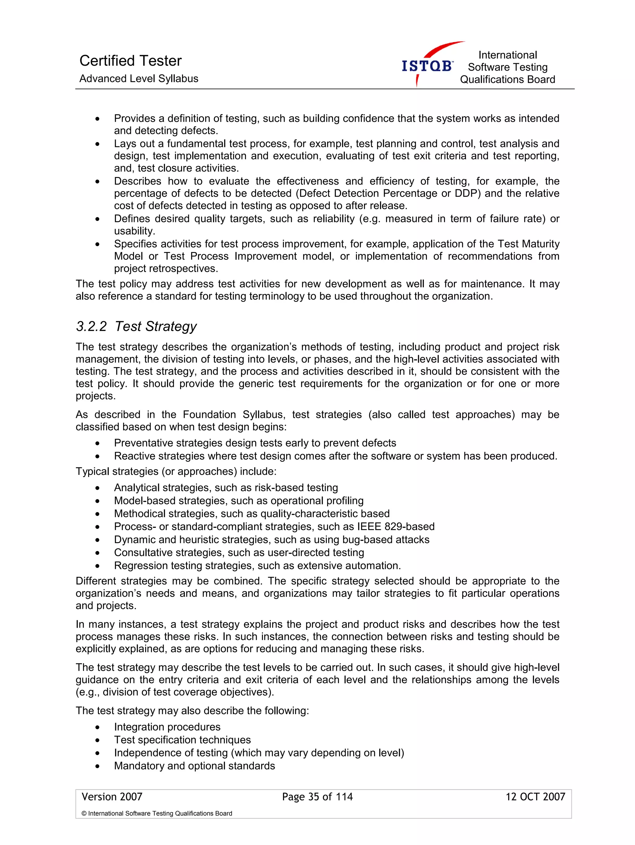 International
Certified Tester                                                                     Software Testing
Advanced Level Syllabus                                                             Qualifications Board


     •   Provides a definition of testing, such as building confidence that the system works as intended
         and detecting defects.
    • Lays out a fundamental test process, for example, test planning and control, test analysis and
         design, test implementation and execution, evaluating of test exit criteria and test reporting,
         and, test closure activities.
    • Describes how to evaluate the effectiveness and efficiency of testing, for example, the
         percentage of defects to be detected (Defect Detection Percentage or DDP) and the relative
         cost of defects detected in testing as opposed to after release.
    • Defines desired quality targets, such as reliability (e.g. measured in term of failure rate) or
         usability.
    • Specifies activities for test process improvement, for example, application of the Test Maturity
         Model or Test Process Improvement model, or implementation of recommendations from
         project retrospectives.
The test policy may address test activities for new development as well as for maintenance. It may
also reference a standard for testing terminology to be used throughout the organization.

3.2.2 Test Strategy
The test strategy describes the organization’s methods of testing, including product and project risk
management, the division of testing into levels, or phases, and the high-level activities associated with
testing. The test strategy, and the process and activities described in it, should be consistent with the
test policy. It should provide the generic test requirements for the organization or for one or more
projects.
As described in the Foundation Syllabus, test strategies (also called test approaches) may be
classified based on when test design begins:
    • Preventative strategies design tests early to prevent defects
    • Reactive strategies where test design comes after the software or system has been produced.
Typical strategies (or approaches) include:
     • Analytical strategies, such as risk-based testing
     • Model-based strategies, such as operational profiling
     • Methodical strategies, such as quality-characteristic based
     • Process- or standard-compliant strategies, such as IEEE 829-based
     • Dynamic and heuristic strategies, such as using bug-based attacks
     • Consultative strategies, such as user-directed testing
     • Regression testing strategies, such as extensive automation.
Different strategies may be combined. The specific strategy selected should be appropriate to the
organization’s needs and means, and organizations may tailor strategies to fit particular operations
and projects.
In many instances, a test strategy explains the project and product risks and describes how the test
process manages these risks. In such instances, the connection between risks and testing should be
explicitly explained, as are options for reducing and managing these risks.
The test strategy may describe the test levels to be carried out. In such cases, it should give high-level
guidance on the entry criteria and exit criteria of each level and the relationships among the levels
(e.g., division of test coverage objectives).
The test strategy may also describe the following:
     •      Integration procedures
     •      Test specification techniques
     •      Independence of testing (which may vary depending on level)
     •      Mandatory and optional standards

 Version 2007                                            Page 35 of 114                       12 OCT 2007
 © International Software Testing Qualifications Board
 