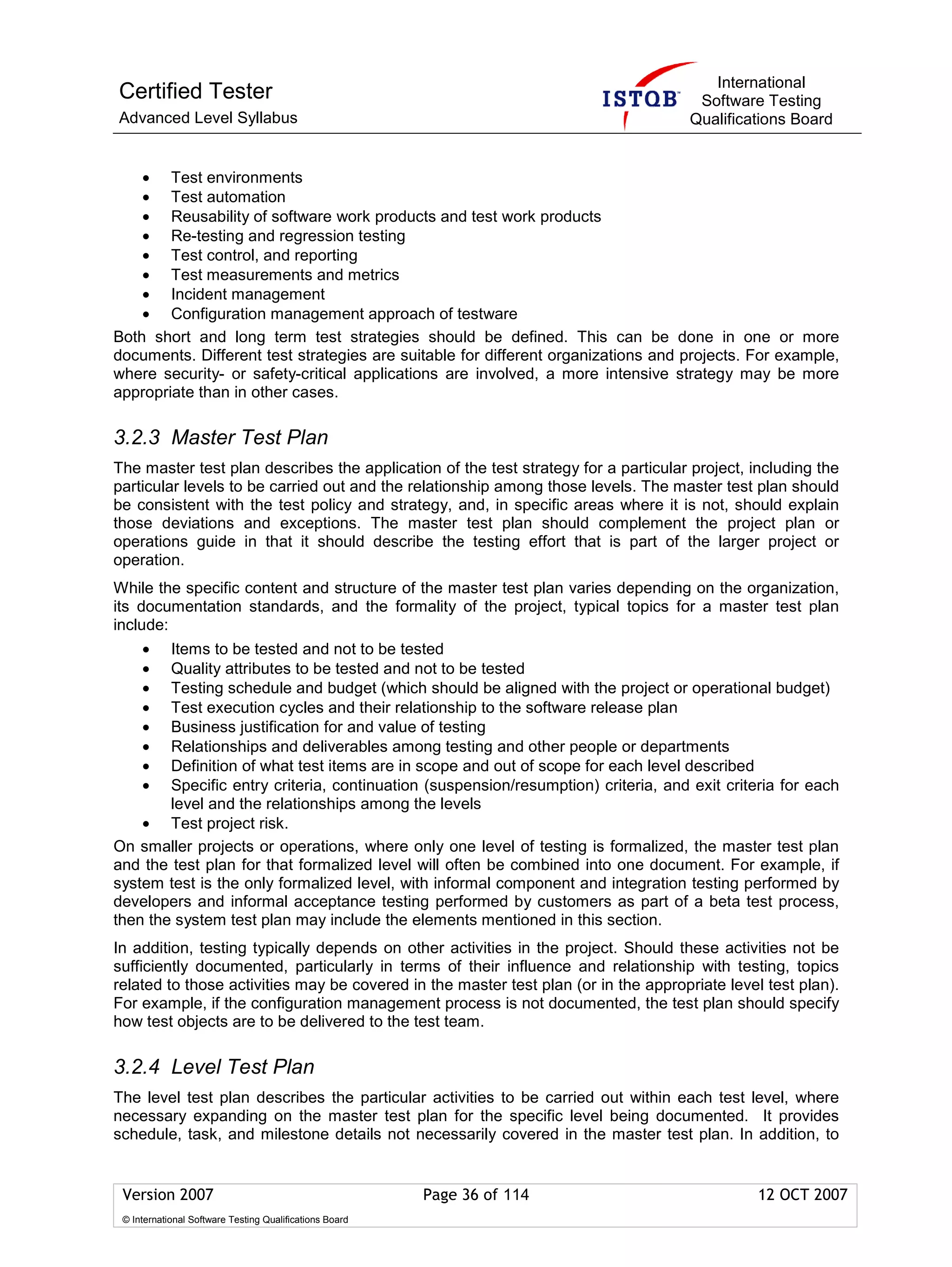 International
Certified Tester                                                                     Software Testing
Advanced Level Syllabus                                                             Qualifications Board


    • Test environments
    • Test automation
    • Reusability of software work products and test work products
    • Re-testing and regression testing
    • Test control, and reporting
    • Test measurements and metrics
    • Incident management
    • Configuration management approach of testware
Both short and long term test strategies should be defined. This can be done in one or more
documents. Different test strategies are suitable for different organizations and projects. For example,
where security- or safety-critical applications are involved, a more intensive strategy may be more
appropriate than in other cases.

3.2.3 Master Test Plan
The master test plan describes the application of the test strategy for a particular project, including the
particular levels to be carried out and the relationship among those levels. The master test plan should
be consistent with the test policy and strategy, and, in specific areas where it is not, should explain
those deviations and exceptions. The master test plan should complement the project plan or
operations guide in that it should describe the testing effort that is part of the larger project or
operation.
While the specific content and structure of the master test plan varies depending on the organization,
its documentation standards, and the formality of the project, typical topics for a master test plan
include:
     •  Items to be tested and not to be tested
     •  Quality attributes to be tested and not to be tested
     •  Testing schedule and budget (which should be aligned with the project or operational budget)
     •  Test execution cycles and their relationship to the software release plan
     •  Business justification for and value of testing
     •  Relationships and deliverables among testing and other people or departments
     •  Definition of what test items are in scope and out of scope for each level described
     •  Specific entry criteria, continuation (suspension/resumption) criteria, and exit criteria for each
        level and the relationships among the levels
    • Test project risk.
On smaller projects or operations, where only one level of testing is formalized, the master test plan
and the test plan for that formalized level will often be combined into one document. For example, if
system test is the only formalized level, with informal component and integration testing performed by
developers and informal acceptance testing performed by customers as part of a beta test process,
then the system test plan may include the elements mentioned in this section.
In addition, testing typically depends on other activities in the project. Should these activities not be
sufficiently documented, particularly in terms of their influence and relationship with testing, topics
related to those activities may be covered in the master test plan (or in the appropriate level test plan).
For example, if the configuration management process is not documented, the test plan should specify
how test objects are to be delivered to the test team.

3.2.4 Level Test Plan
The level test plan describes the particular activities to be carried out within each test level, where
necessary expanding on the master test plan for the specific level being documented. It provides
schedule, task, and milestone details not necessarily covered in the master test plan. In addition, to


 Version 2007                                            Page 36 of 114                        12 OCT 2007
 © International Software Testing Qualifications Board
 