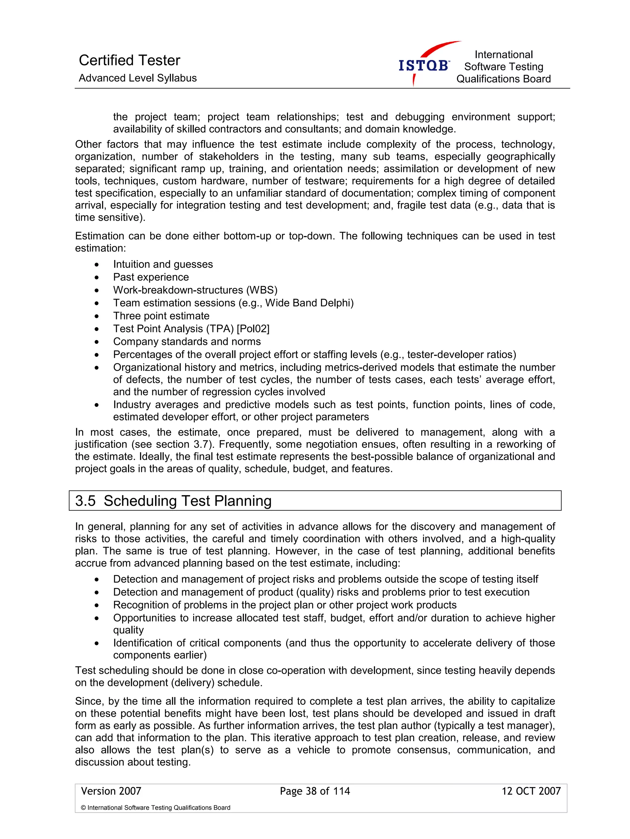 International
Certified Tester                                                                      Software Testing
Advanced Level Syllabus                                                              Qualifications Board


          the project team; project team relationships; test and debugging environment support;
          availability of skilled contractors and consultants; and domain knowledge.
Other factors that may influence the test estimate include complexity of the process, technology,
organization, number of stakeholders in the testing, many sub teams, especially geographically
separated; significant ramp up, training, and orientation needs; assimilation or development of new
tools, techniques, custom hardware, number of testware; requirements for a high degree of detailed
test specification, especially to an unfamiliar standard of documentation; complex timing of component
arrival, especially for integration testing and test development; and, fragile test data (e.g., data that is
time sensitive).
Estimation can be done either bottom-up or top-down. The following techniques can be used in test
estimation:
     •    Intuition and guesses
     •    Past experience
     •    Work-breakdown-structures (WBS)
     •    Team estimation sessions (e.g., Wide Band Delphi)
     •    Three point estimate
     •    Test Point Analysis (TPA) [Pol02]
     •    Company standards and norms
     •    Percentages of the overall project effort or staffing levels (e.g., tester-developer ratios)
     •    Organizational history and metrics, including metrics-derived models that estimate the number
          of defects, the number of test cycles, the number of tests cases, each tests’ average effort,
          and the number of regression cycles involved
     • Industry averages and predictive models such as test points, function points, lines of code,
          estimated developer effort, or other project parameters
In most cases, the estimate, once prepared, must be delivered to management, along with a
justification (see section 3.7). Frequently, some negotiation ensues, often resulting in a reworking of
the estimate. Ideally, the final test estimate represents the best-possible balance of organizational and
project goals in the areas of quality, schedule, budget, and features.


3.5 Scheduling Test Planning
In general, planning for any set of activities in advance allows for the discovery and management of
risks to those activities, the careful and timely coordination with others involved, and a high-quality
plan. The same is true of test planning. However, in the case of test planning, additional benefits
accrue from advanced planning based on the test estimate, including:
     •  Detection and management of project risks and problems outside the scope of testing itself
     •  Detection and management of product (quality) risks and problems prior to test execution
     •  Recognition of problems in the project plan or other project work products
     •  Opportunities to increase allocated test staff, budget, effort and/or duration to achieve higher
        quality
    • Identification of critical components (and thus the opportunity to accelerate delivery of those
        components earlier)
Test scheduling should be done in close co-operation with development, since testing heavily depends
on the development (delivery) schedule.
Since, by the time all the information required to complete a test plan arrives, the ability to capitalize
on these potential benefits might have been lost, test plans should be developed and issued in draft
form as early as possible. As further information arrives, the test plan author (typically a test manager),
can add that information to the plan. This iterative approach to test plan creation, release, and review
also allows the test plan(s) to serve as a vehicle to promote consensus, communication, and
discussion about testing.

 Version 2007                                            Page 38 of 114                        12 OCT 2007
 © International Software Testing Qualifications Board
 