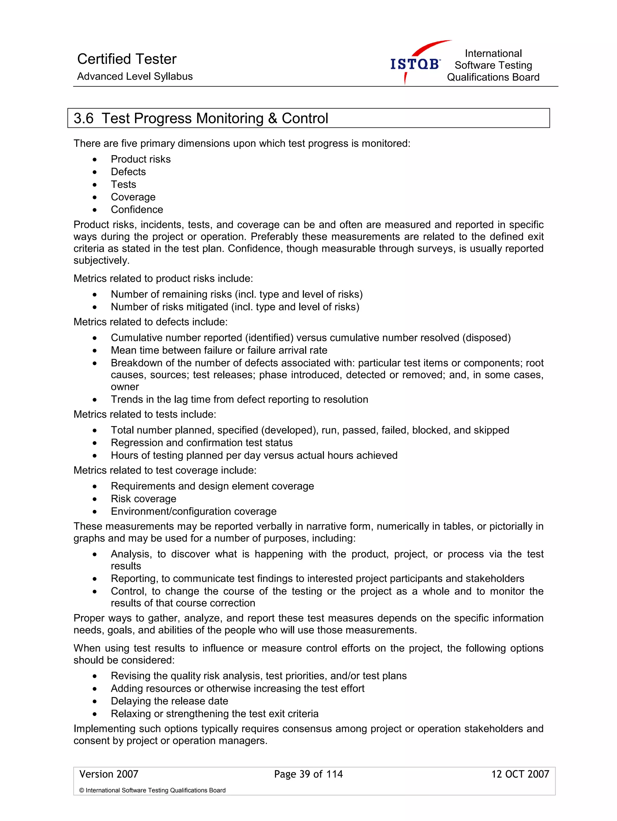 International
Certified Tester                                                                  Software Testing
Advanced Level Syllabus                                                          Qualifications Board



3.6 Test Progress Monitoring & Control
There are five primary dimensions upon which test progress is monitored:
     • Product risks
     • Defects
     • Tests
     • Coverage
     • Confidence
Product risks, incidents, tests, and coverage can be and often are measured and reported in specific
ways during the project or operation. Preferably these measurements are related to the defined exit
criteria as stated in the test plan. Confidence, though measurable through surveys, is usually reported
subjectively.
Metrics related to product risks include:
   • Number of remaining risks (incl. type and level of risks)
   • Number of risks mitigated (incl. type and level of risks)
Metrics related to defects include:
     •  Cumulative number reported (identified) versus cumulative number resolved (disposed)
     •  Mean time between failure or failure arrival rate
     •  Breakdown of the number of defects associated with: particular test items or components; root
        causes, sources; test releases; phase introduced, detected or removed; and, in some cases,
        owner
   • Trends in the lag time from defect reporting to resolution
Metrics related to tests include:
   • Total number planned, specified (developed), run, passed, failed, blocked, and skipped
   • Regression and confirmation test status
   • Hours of testing planned per day versus actual hours achieved
Metrics related to test coverage include:
    • Requirements and design element coverage
    • Risk coverage
    • Environment/configuration coverage
These measurements may be reported verbally in narrative form, numerically in tables, or pictorially in
graphs and may be used for a number of purposes, including:
     •  Analysis, to discover what is happening with the product, project, or process via the test
        results
   • Reporting, to communicate test findings to interested project participants and stakeholders
   • Control, to change the course of the testing or the project as a whole and to monitor the
        results of that course correction
Proper ways to gather, analyze, and report these test measures depends on the specific information
needs, goals, and abilities of the people who will use those measurements.
When using test results to influence or measure control efforts on the project, the following options
should be considered:
    • Revising the quality risk analysis, test priorities, and/or test plans
    • Adding resources or otherwise increasing the test effort
    • Delaying the release date
    • Relaxing or strengthening the test exit criteria
Implementing such options typically requires consensus among project or operation stakeholders and
consent by project or operation managers.


 Version 2007                                            Page 39 of 114                    12 OCT 2007
 © International Software Testing Qualifications Board
 