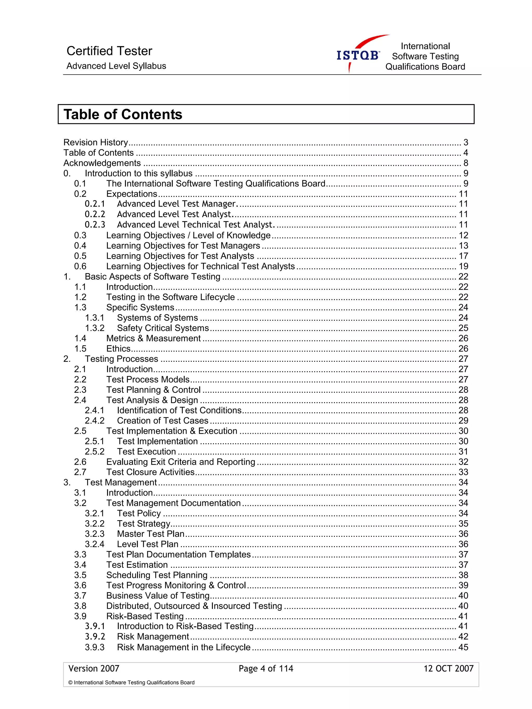 International
 Certified Tester                                                                                                         Software Testing
 Advanced Level Syllabus                                                                                                 Qualifications Board




Table of Contents
Revision History....................................................................................................................................... 3
Table of Contents .................................................................................................................................... 4
Acknowledgements ................................................................................................................................. 8
0.    Introduction to this syllabus ............................................................................................................ 9
   0.1      The International Software Testing Qualifications Board....................................................... 9
   0.2      Expectations......................................................................................................................... 11
      0.2.1 Advanced Level Test Manager......................................................................................... 11
      0.2.2 Advanced Level Test Analyst........................................................................................... 11
      0.2.3 Advanced Level Technical Test Analyst.......................................................................... 11
   0.3      Learning Objectives / Level of Knowledge........................................................................... 12
   0.4      Learning Objectives for Test Managers ............................................................................... 13
   0.5      Learning Objectives for Test Analysts ................................................................................. 17
   0.6      Learning Objectives for Technical Test Analysts ................................................................. 19
1.    Basic Aspects of Software Testing ............................................................................................... 22
   1.1      Introduction........................................................................................................................... 22
   1.2      Testing in the Software Lifecycle ......................................................................................... 22
   1.3      Specific Systems.................................................................................................................. 24
      1.3.1 Systems of Systems ........................................................................................................ 24
      1.3.2 Safety Critical Systems.................................................................................................... 25
   1.4      Metrics & Measurement ....................................................................................................... 26
   1.5      Ethics.................................................................................................................................... 26
2.    Testing Processes ........................................................................................................................ 27
   2.1      Introduction........................................................................................................................... 27
   2.2      Test Process Models............................................................................................................ 27
   2.3      Test Planning & Control ....................................................................................................... 28
   2.4      Test Analysis & Design ........................................................................................................ 28
      2.4.1 Identification of Test Conditions....................................................................................... 28
      2.4.2 Creation of Test Cases .................................................................................................... 29
   2.5      Test Implementation & Execution ........................................................................................ 30
      2.5.1 Test Implementation ........................................................................................................ 30
      2.5.2 Test Execution ................................................................................................................. 31
   2.6      Evaluating Exit Criteria and Reporting ................................................................................. 32
   2.7      Test Closure Activities.......................................................................................................... 33
3.    Test Management ......................................................................................................................... 34
   3.1      Introduction........................................................................................................................... 34
   3.2      Test Management Documentation ....................................................................................... 34
      3.2.1 Test Policy ....................................................................................................................... 34
      3.2.2 Test Strategy.................................................................................................................... 35
      3.2.3 Master Test Plan.............................................................................................................. 36
      3.2.4 Level Test Plan ................................................................................................................ 36
   3.3      Test Plan Documentation Templates................................................................................... 37
   3.4      Test Estimation .................................................................................................................... 37
   3.5      Scheduling Test Planning .................................................................................................... 38
   3.6      Test Progress Monitoring & Control..................................................................................... 39
   3.7      Business Value of Testing.................................................................................................... 40
   3.8      Distributed, Outsourced & Insourced Testing ...................................................................... 40
   3.9      Risk-Based Testing .............................................................................................................. 41
      3.9.1 Introduction to Risk-Based Testing.................................................................................. 41
      3.9.2 Risk Management ............................................................................................................ 42
      3.9.3 Risk Management in the Lifecycle ................................................................................... 45

 Version 2007                                                     Page 4 of 114                                                         12 OCT 2007
 © International Software Testing Qualifications Board
 