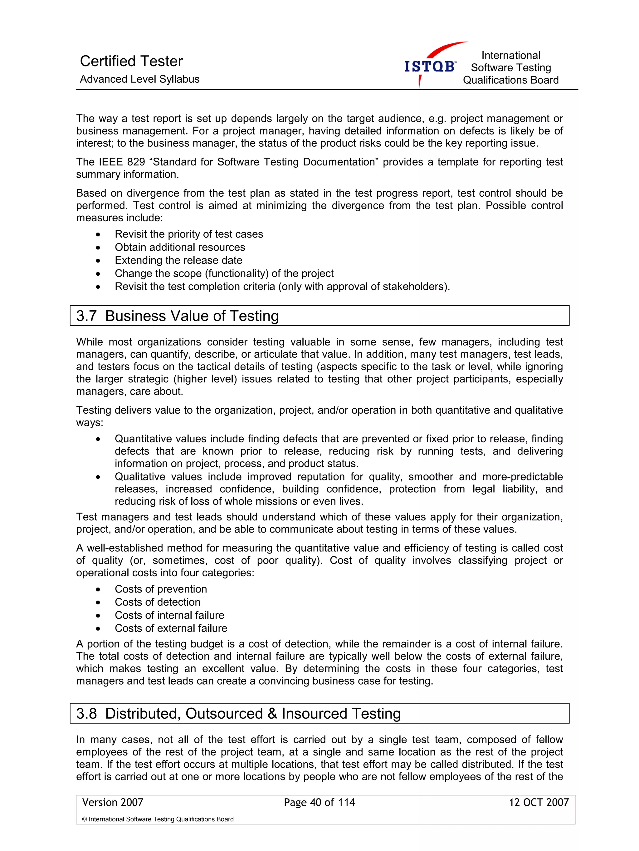 International
Certified Tester                                                                          Software Testing
Advanced Level Syllabus                                                                  Qualifications Board


The way a test report is set up depends largely on the target audience, e.g. project management or
business management. For a project manager, having detailed information on defects is likely be of
interest; to the business manager, the status of the product risks could be the key reporting issue.
The IEEE 829 “Standard for Software Testing Documentation” provides a template for reporting test
summary information.
Based on divergence from the test plan as stated in the test progress report, test control should be
performed. Test control is aimed at minimizing the divergence from the test plan. Possible control
measures include:
     •      Revisit the priority of test cases
     •      Obtain additional resources
     •      Extending the release date
     •      Change the scope (functionality) of the project
     •      Revisit the test completion criteria (only with approval of stakeholders).

3.7 Business Value of Testing
While most organizations consider testing valuable in some sense, few managers, including test
managers, can quantify, describe, or articulate that value. In addition, many test managers, test leads,
and testers focus on the tactical details of testing (aspects specific to the task or level, while ignoring
the larger strategic (higher level) issues related to testing that other project participants, especially
managers, care about.
Testing delivers value to the organization, project, and/or operation in both quantitative and qualitative
ways:
     •   Quantitative values include finding defects that are prevented or fixed prior to release, finding
         defects that are known prior to release, reducing risk by running tests, and delivering
         information on project, process, and product status.
    • Qualitative values include improved reputation for quality, smoother and more-predictable
         releases, increased confidence, building confidence, protection from legal liability, and
         reducing risk of loss of whole missions or even lives.
Test managers and test leads should understand which of these values apply for their organization,
project, and/or operation, and be able to communicate about testing in terms of these values.
A well-established method for measuring the quantitative value and efficiency of testing is called cost
of quality (or, sometimes, cost of poor quality). Cost of quality involves classifying project or
operational costs into four categories:
    • Costs of prevention
    • Costs of detection
    • Costs of internal failure
    • Costs of external failure
A portion of the testing budget is a cost of detection, while the remainder is a cost of internal failure.
The total costs of detection and internal failure are typically well below the costs of external failure,
which makes testing an excellent value. By determining the costs in these four categories, test
managers and test leads can create a convincing business case for testing.


3.8 Distributed, Outsourced & Insourced Testing
In many cases, not all of the test effort is carried out by a single test team, composed of fellow
employees of the rest of the project team, at a single and same location as the rest of the project
team. If the test effort occurs at multiple locations, that test effort may be called distributed. If the test
effort is carried out at one or more locations by people who are not fellow employees of the rest of the

 Version 2007                                            Page 40 of 114                           12 OCT 2007
 © International Software Testing Qualifications Board
 