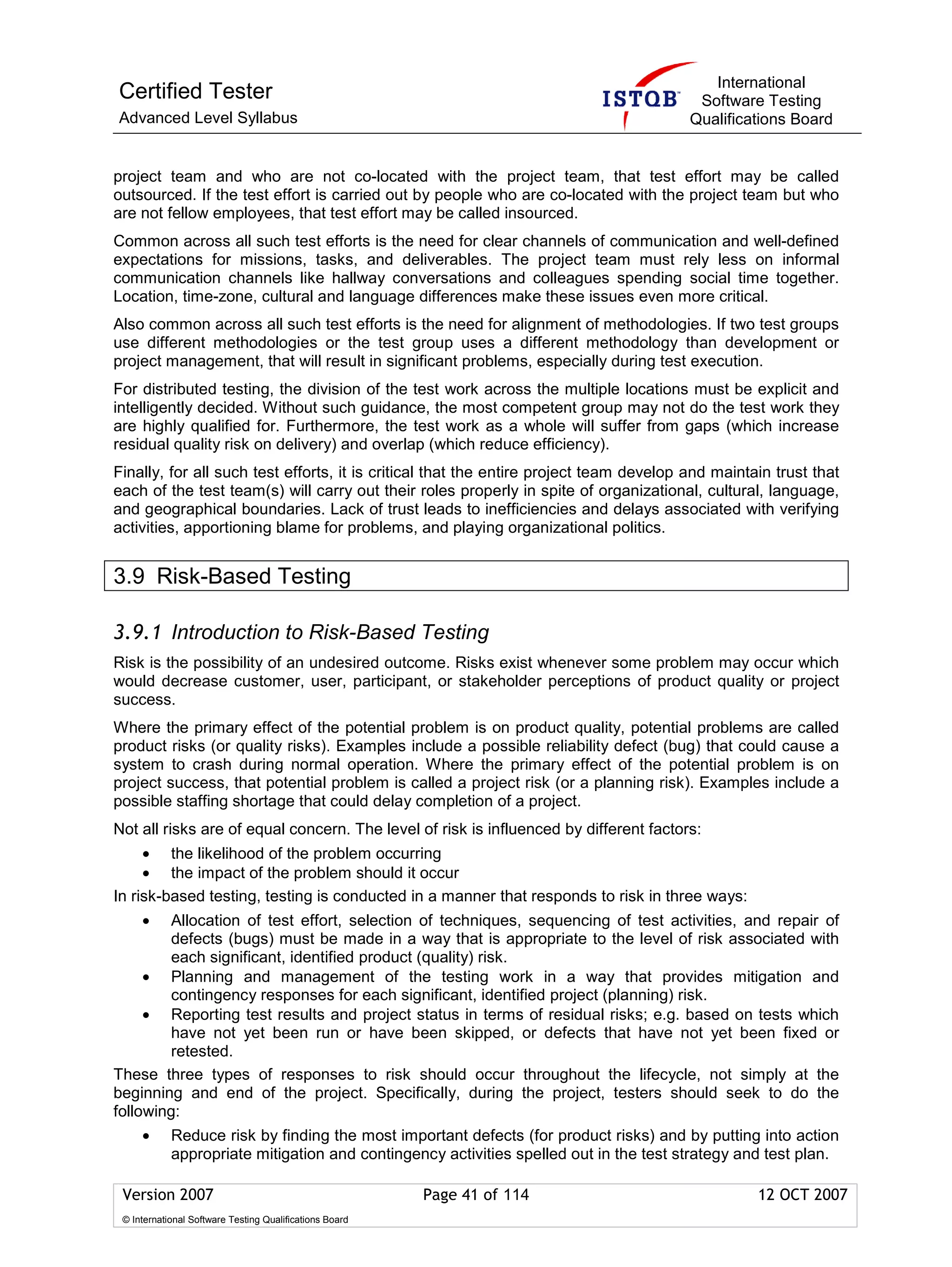 International
Certified Tester                                                                         Software Testing
Advanced Level Syllabus                                                                 Qualifications Board


project team and who are not co-located with the project team, that test effort may be called
outsourced. If the test effort is carried out by people who are co-located with the project team but who
are not fellow employees, that test effort may be called insourced.
Common across all such test efforts is the need for clear channels of communication and well-defined
expectations for missions, tasks, and deliverables. The project team must rely less on informal
communication channels like hallway conversations and colleagues spending social time together.
Location, time-zone, cultural and language differences make these issues even more critical.
Also common across all such test efforts is the need for alignment of methodologies. If two test groups
use different methodologies or the test group uses a different methodology than development or
project management, that will result in significant problems, especially during test execution.
For distributed testing, the division of the test work across the multiple locations must be explicit and
intelligently decided. Without such guidance, the most competent group may not do the test work they
are highly qualified for. Furthermore, the test work as a whole will suffer from gaps (which increase
residual quality risk on delivery) and overlap (which reduce efficiency).
Finally, for all such test efforts, it is critical that the entire project team develop and maintain trust that
each of the test team(s) will carry out their roles properly in spite of organizational, cultural, language,
and geographical boundaries. Lack of trust leads to inefficiencies and delays associated with verifying
activities, apportioning blame for problems, and playing organizational politics.


3.9 Risk-Based Testing

3.9.1 Introduction to Risk-Based Testing
Risk is the possibility of an undesired outcome. Risks exist whenever some problem may occur which
would decrease customer, user, participant, or stakeholder perceptions of product quality or project
success.
Where the primary effect of the potential problem is on product quality, potential problems are called
product risks (or quality risks). Examples include a possible reliability defect (bug) that could cause a
system to crash during normal operation. Where the primary effect of the potential problem is on
project success, that potential problem is called a project risk (or a planning risk). Examples include a
possible staffing shortage that could delay completion of a project.
Not all risks are of equal concern. The level of risk is influenced by different factors:
     • the likelihood of the problem occurring
     • the impact of the problem should it occur
In risk-based testing, testing is conducted in a manner that responds to risk in three ways:
     •  Allocation of test effort, selection of techniques, sequencing of test activities, and repair of
        defects (bugs) must be made in a way that is appropriate to the level of risk associated with
        each significant, identified product (quality) risk.
     • Planning and management of the testing work in a way that provides mitigation and
         contingency responses for each significant, identified project (planning) risk.
     • Reporting test results and project status in terms of residual risks; e.g. based on tests which
         have not yet been run or have been skipped, or defects that have not yet been fixed or
         retested.
These three types of responses to risk should occur throughout the lifecycle, not simply at the
beginning and end of the project. Specifically, during the project, testers should seek to do the
following:
     •      Reduce risk by finding the most important defects (for product risks) and by putting into action
            appropriate mitigation and contingency activities spelled out in the test strategy and test plan.

 Version 2007                                            Page 41 of 114                           12 OCT 2007
 © International Software Testing Qualifications Board
 