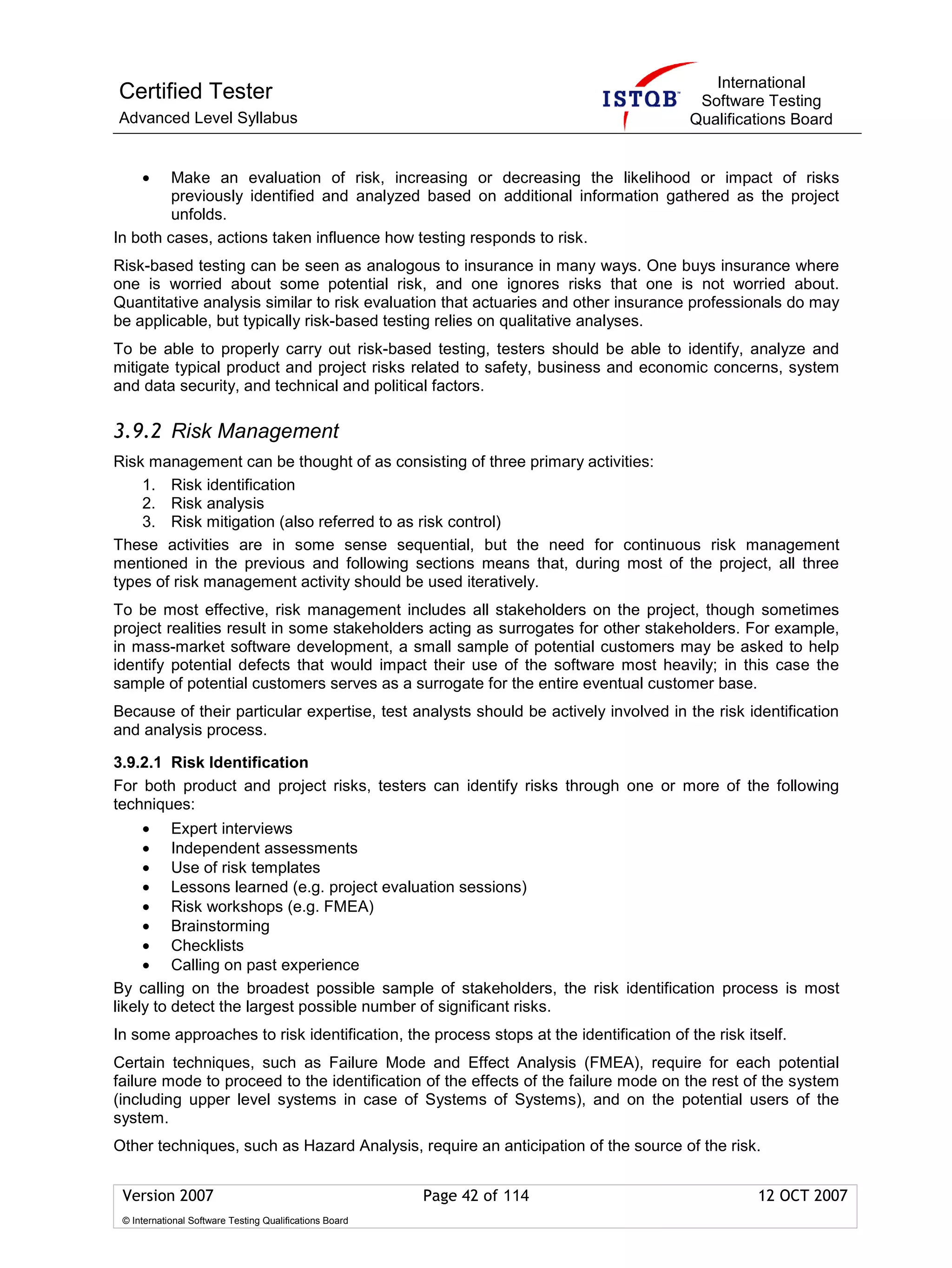 International
Certified Tester                                                                        Software Testing
Advanced Level Syllabus                                                                Qualifications Board


     •   Make an evaluation of risk, increasing or decreasing the likelihood or impact of risks
         previously identified and analyzed based on additional information gathered as the project
         unfolds.
In both cases, actions taken influence how testing responds to risk.
Risk-based testing can be seen as analogous to insurance in many ways. One buys insurance where
one is worried about some potential risk, and one ignores risks that one is not worried about.
Quantitative analysis similar to risk evaluation that actuaries and other insurance professionals do may
be applicable, but typically risk-based testing relies on qualitative analyses.
To be able to properly carry out risk-based testing, testers should be able to identify, analyze and
mitigate typical product and project risks related to safety, business and economic concerns, system
and data security, and technical and political factors.

3.9.2 Risk Management
Risk management can be thought of as consisting of three primary activities:
    1. Risk identification
    2. Risk analysis
    3. Risk mitigation (also referred to as risk control)
These activities are in some sense sequential, but the need for continuous risk management
mentioned in the previous and following sections means that, during most of the project, all three
types of risk management activity should be used iteratively.
To be most effective, risk management includes all stakeholders on the project, though sometimes
project realities result in some stakeholders acting as surrogates for other stakeholders. For example,
in mass-market software development, a small sample of potential customers may be asked to help
identify potential defects that would impact their use of the software most heavily; in this case the
sample of potential customers serves as a surrogate for the entire eventual customer base.
Because of their particular expertise, test analysts should be actively involved in the risk identification
and analysis process.

3.9.2.1 Risk Identification
For both product and project risks, testers can identify risks through one or more of the following
techniques:
     • Expert interviews
     • Independent assessments
     • Use of risk templates
     • Lessons learned (e.g. project evaluation sessions)
     • Risk workshops (e.g. FMEA)
     • Brainstorming
     • Checklists
     • Calling on past experience
By calling on the broadest possible sample of stakeholders, the risk identification process is most
likely to detect the largest possible number of significant risks.
In some approaches to risk identification, the process stops at the identification of the risk itself.
Certain techniques, such as Failure Mode and Effect Analysis (FMEA), require for each potential
failure mode to proceed to the identification of the effects of the failure mode on the rest of the system
(including upper level systems in case of Systems of Systems), and on the potential users of the
system.
Other techniques, such as Hazard Analysis, require an anticipation of the source of the risk.


 Version 2007                                            Page 42 of 114                          12 OCT 2007
 © International Software Testing Qualifications Board
 