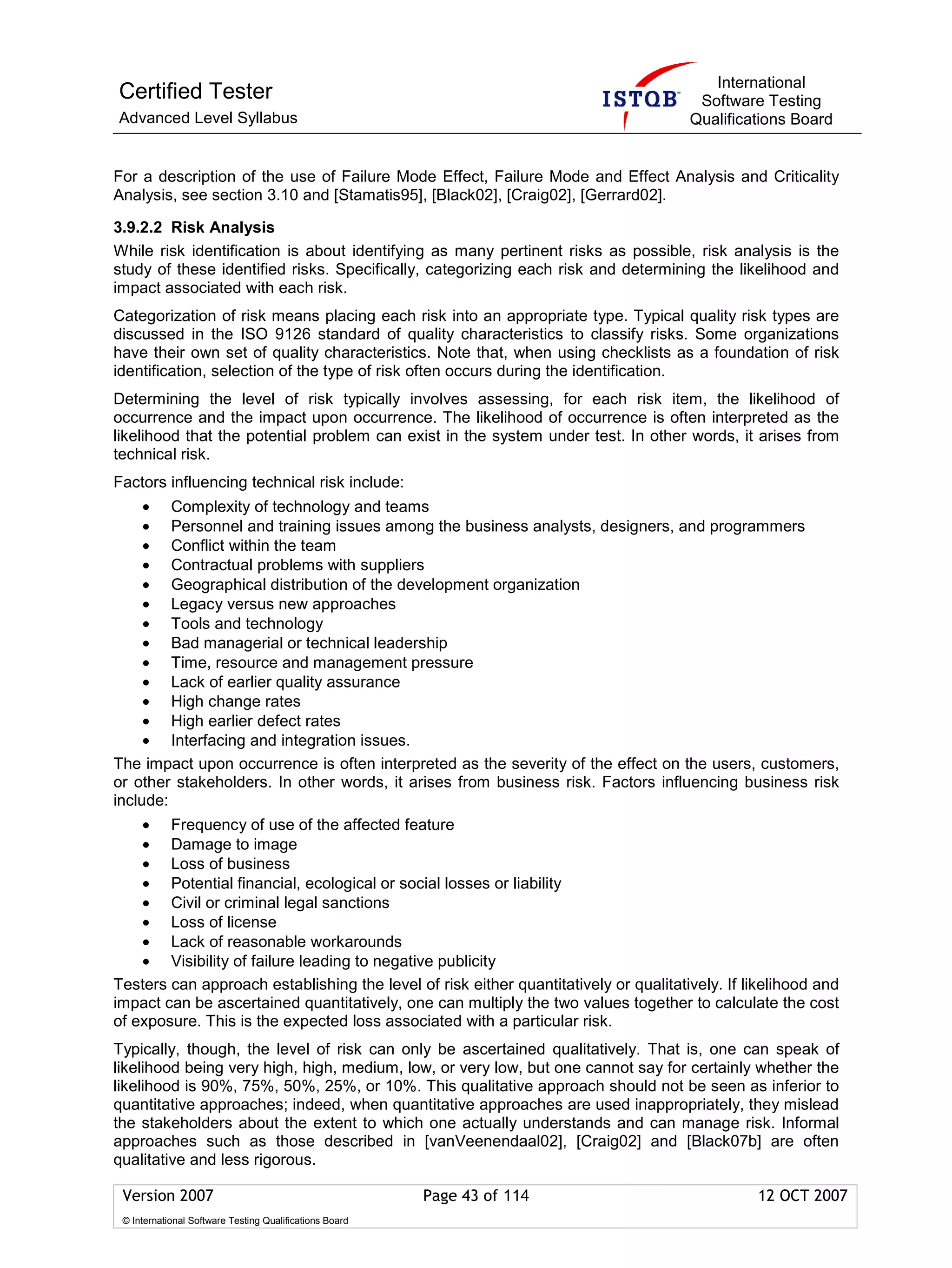 International
Certified Tester                                                                       Software Testing
Advanced Level Syllabus                                                               Qualifications Board


For a description of the use of Failure Mode Effect, Failure Mode and Effect Analysis and Criticality
Analysis, see section 3.10 and [Stamatis95], [Black02], [Craig02], [Gerrard02].

3.9.2.2 Risk Analysis
While risk identification is about identifying as many pertinent risks as possible, risk analysis is the
study of these identified risks. Specifically, categorizing each risk and determining the likelihood and
impact associated with each risk.
Categorization of risk means placing each risk into an appropriate type. Typical quality risk types are
discussed in the ISO 9126 standard of quality characteristics to classify risks. Some organizations
have their own set of quality characteristics. Note that, when using checklists as a foundation of risk
identification, selection of the type of risk often occurs during the identification.
Determining the level of risk typically involves assessing, for each risk item, the likelihood of
occurrence and the impact upon occurrence. The likelihood of occurrence is often interpreted as the
likelihood that the potential problem can exist in the system under test. In other words, it arises from
technical risk.
Factors influencing technical risk include:
     • Complexity of technology and teams
     • Personnel and training issues among the business analysts, designers, and programmers
     • Conflict within the team
     • Contractual problems with suppliers
     • Geographical distribution of the development organization
     • Legacy versus new approaches
     • Tools and technology
     • Bad managerial or technical leadership
     • Time, resource and management pressure
     • Lack of earlier quality assurance
     • High change rates
     • High earlier defect rates
     • Interfacing and integration issues.
The impact upon occurrence is often interpreted as the severity of the effect on the users, customers,
or other stakeholders. In other words, it arises from business risk. Factors influencing business risk
include:
    • Frequency of use of the affected feature
    • Damage to image
    • Loss of business
    • Potential financial, ecological or social losses or liability
    • Civil or criminal legal sanctions
    • Loss of license
    • Lack of reasonable workarounds
    • Visibility of failure leading to negative publicity
Testers can approach establishing the level of risk either quantitatively or qualitatively. If likelihood and
impact can be ascertained quantitatively, one can multiply the two values together to calculate the cost
of exposure. This is the expected loss associated with a particular risk.
Typically, though, the level of risk can only be ascertained qualitatively. That is, one can speak of
likelihood being very high, high, medium, low, or very low, but one cannot say for certainly whether the
likelihood is 90%, 75%, 50%, 25%, or 10%. This qualitative approach should not be seen as inferior to
quantitative approaches; indeed, when quantitative approaches are used inappropriately, they mislead
the stakeholders about the extent to which one actually understands and can manage risk. Informal
approaches such as those described in [vanVeenendaal02], [Craig02] and [Black07b] are often
qualitative and less rigorous.

 Version 2007                                            Page 43 of 114                         12 OCT 2007
 © International Software Testing Qualifications Board
 