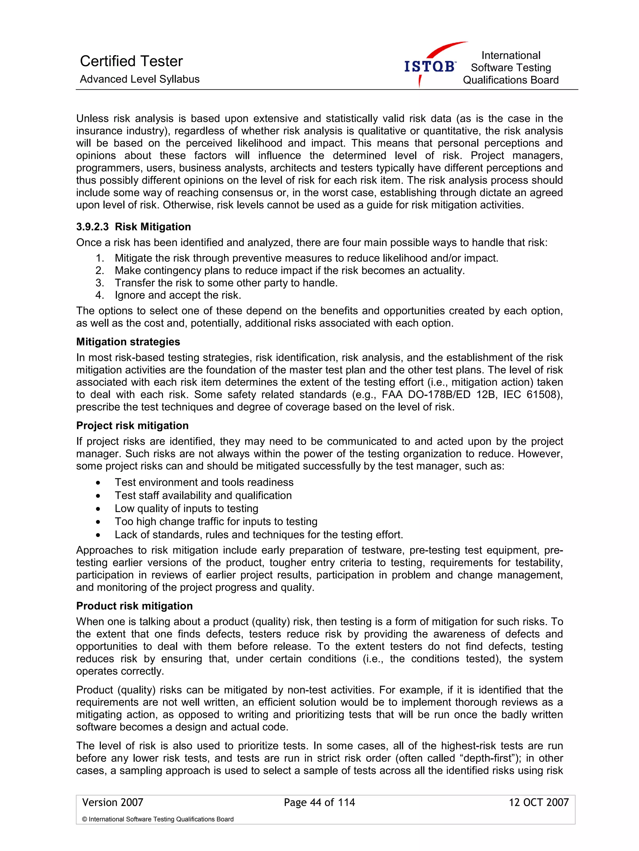 International
Certified Tester                                                                      Software Testing
Advanced Level Syllabus                                                              Qualifications Board


Unless risk analysis is based upon extensive and statistically valid risk data (as is the case in the
insurance industry), regardless of whether risk analysis is qualitative or quantitative, the risk analysis
will be based on the perceived likelihood and impact. This means that personal perceptions and
opinions about these factors will influence the determined level of risk. Project managers,
programmers, users, business analysts, architects and testers typically have different perceptions and
thus possibly different opinions on the level of risk for each risk item. The risk analysis process should
include some way of reaching consensus or, in the worst case, establishing through dictate an agreed
upon level of risk. Otherwise, risk levels cannot be used as a guide for risk mitigation activities.

3.9.2.3 Risk Mitigation
Once a risk has been identified and analyzed, there are four main possible ways to handle that risk:
    1. Mitigate the risk through preventive measures to reduce likelihood and/or impact.
    2. Make contingency plans to reduce impact if the risk becomes an actuality.
    3. Transfer the risk to some other party to handle.
    4. Ignore and accept the risk.
The options to select one of these depend on the benefits and opportunities created by each option,
as well as the cost and, potentially, additional risks associated with each option.
Mitigation strategies
In most risk-based testing strategies, risk identification, risk analysis, and the establishment of the risk
mitigation activities are the foundation of the master test plan and the other test plans. The level of risk
associated with each risk item determines the extent of the testing effort (i.e., mitigation action) taken
to deal with each risk. Some safety related standards (e.g., FAA DO-178B/ED 12B, IEC 61508),
prescribe the test techniques and degree of coverage based on the level of risk.
Project risk mitigation
If project risks are identified, they may need to be communicated to and acted upon by the project
manager. Such risks are not always within the power of the testing organization to reduce. However,
some project risks can and should be mitigated successfully by the test manager, such as:
     • Test environment and tools readiness
     • Test staff availability and qualification
     • Low quality of inputs to testing
     • Too high change traffic for inputs to testing
     • Lack of standards, rules and techniques for the testing effort.
Approaches to risk mitigation include early preparation of testware, pre-testing test equipment, pre-
testing earlier versions of the product, tougher entry criteria to testing, requirements for testability,
participation in reviews of earlier project results, participation in problem and change management,
and monitoring of the project progress and quality.
Product risk mitigation
When one is talking about a product (quality) risk, then testing is a form of mitigation for such risks. To
the extent that one finds defects, testers reduce risk by providing the awareness of defects and
opportunities to deal with them before release. To the extent testers do not find defects, testing
reduces risk by ensuring that, under certain conditions (i.e., the conditions tested), the system
operates correctly.
Product (quality) risks can be mitigated by non-test activities. For example, if it is identified that the
requirements are not well written, an efficient solution would be to implement thorough reviews as a
mitigating action, as opposed to writing and prioritizing tests that will be run once the badly written
software becomes a design and actual code.
The level of risk is also used to prioritize tests. In some cases, all of the highest-risk tests are run
before any lower risk tests, and tests are run in strict risk order (often called “depth-first”); in other
cases, a sampling approach is used to select a sample of tests across all the identified risks using risk

 Version 2007                                            Page 44 of 114                        12 OCT 2007
 © International Software Testing Qualifications Board
 