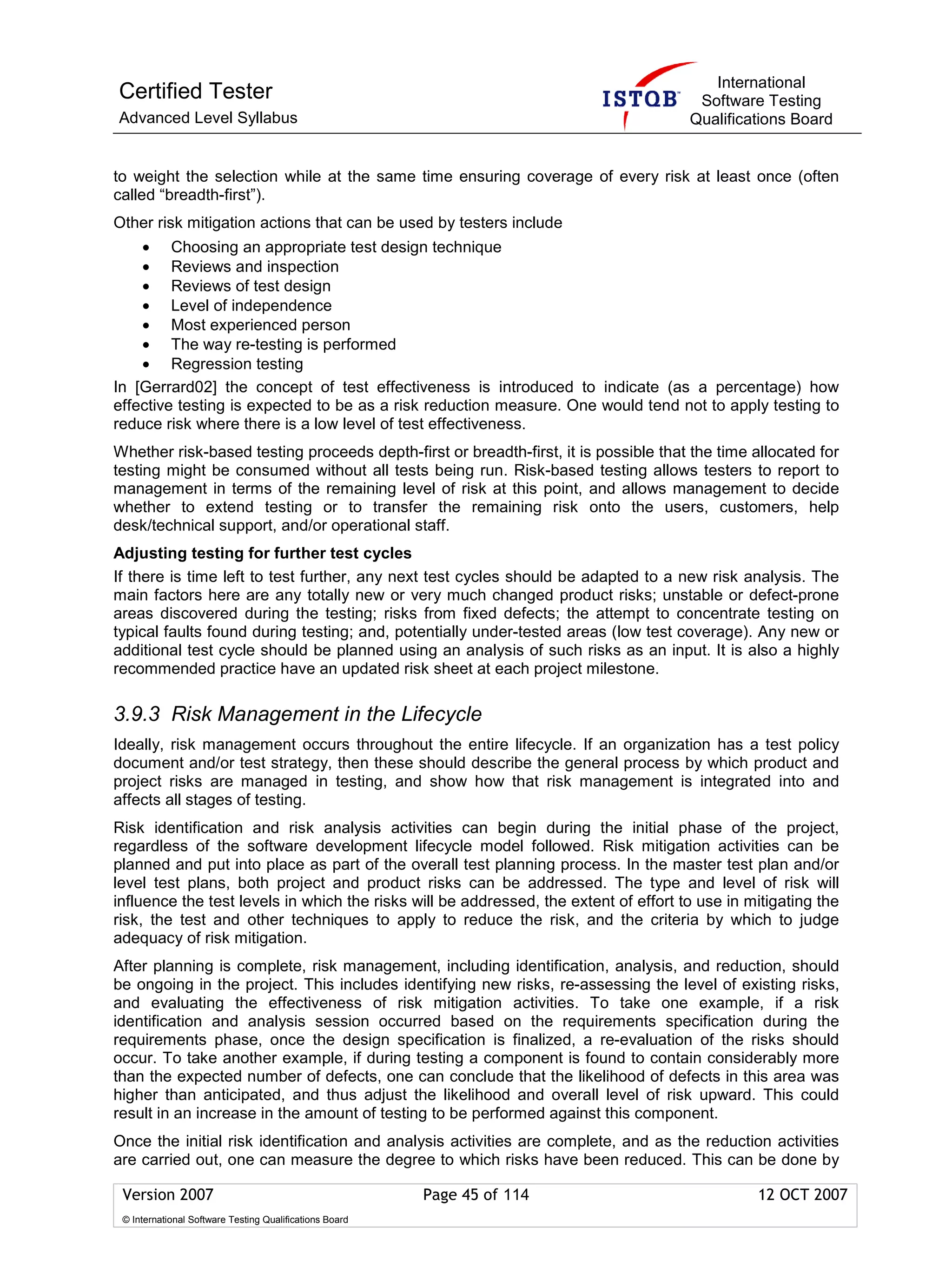 International
Certified Tester                                                                       Software Testing
Advanced Level Syllabus                                                               Qualifications Board


to weight the selection while at the same time ensuring coverage of every risk at least once (often
called “breadth-first”).
Other risk mitigation actions that can be used by testers include
    • Choosing an appropriate test design technique
    • Reviews and inspection
    • Reviews of test design
    • Level of independence
    • Most experienced person
    • The way re-testing is performed
    • Regression testing
In [Gerrard02] the concept of test effectiveness is introduced to indicate (as a percentage) how
effective testing is expected to be as a risk reduction measure. One would tend not to apply testing to
reduce risk where there is a low level of test effectiveness.
Whether risk-based testing proceeds depth-first or breadth-first, it is possible that the time allocated for
testing might be consumed without all tests being run. Risk-based testing allows testers to report to
management in terms of the remaining level of risk at this point, and allows management to decide
whether to extend testing or to transfer the remaining risk onto the users, customers, help
desk/technical support, and/or operational staff.
Adjusting testing for further test cycles
If there is time left to test further, any next test cycles should be adapted to a new risk analysis. The
main factors here are any totally new or very much changed product risks; unstable or defect-prone
areas discovered during the testing; risks from fixed defects; the attempt to concentrate testing on
typical faults found during testing; and, potentially under-tested areas (low test coverage). Any new or
additional test cycle should be planned using an analysis of such risks as an input. It is also a highly
recommended practice have an updated risk sheet at each project milestone.

3.9.3 Risk Management in the Lifecycle
Ideally, risk management occurs throughout the entire lifecycle. If an organization has a test policy
document and/or test strategy, then these should describe the general process by which product and
project risks are managed in testing, and show how that risk management is integrated into and
affects all stages of testing.
Risk identification and risk analysis activities can begin during the initial phase of the project,
regardless of the software development lifecycle model followed. Risk mitigation activities can be
planned and put into place as part of the overall test planning process. In the master test plan and/or
level test plans, both project and product risks can be addressed. The type and level of risk will
influence the test levels in which the risks will be addressed, the extent of effort to use in mitigating the
risk, the test and other techniques to apply to reduce the risk, and the criteria by which to judge
adequacy of risk mitigation.
After planning is complete, risk management, including identification, analysis, and reduction, should
be ongoing in the project. This includes identifying new risks, re-assessing the level of existing risks,
and evaluating the effectiveness of risk mitigation activities. To take one example, if a risk
identification and analysis session occurred based on the requirements specification during the
requirements phase, once the design specification is finalized, a re-evaluation of the risks should
occur. To take another example, if during testing a component is found to contain considerably more
than the expected number of defects, one can conclude that the likelihood of defects in this area was
higher than anticipated, and thus adjust the likelihood and overall level of risk upward. This could
result in an increase in the amount of testing to be performed against this component.
Once the initial risk identification and analysis activities are complete, and as the reduction activities
are carried out, one can measure the degree to which risks have been reduced. This can be done by

 Version 2007                                            Page 45 of 114                         12 OCT 2007
 © International Software Testing Qualifications Board
 