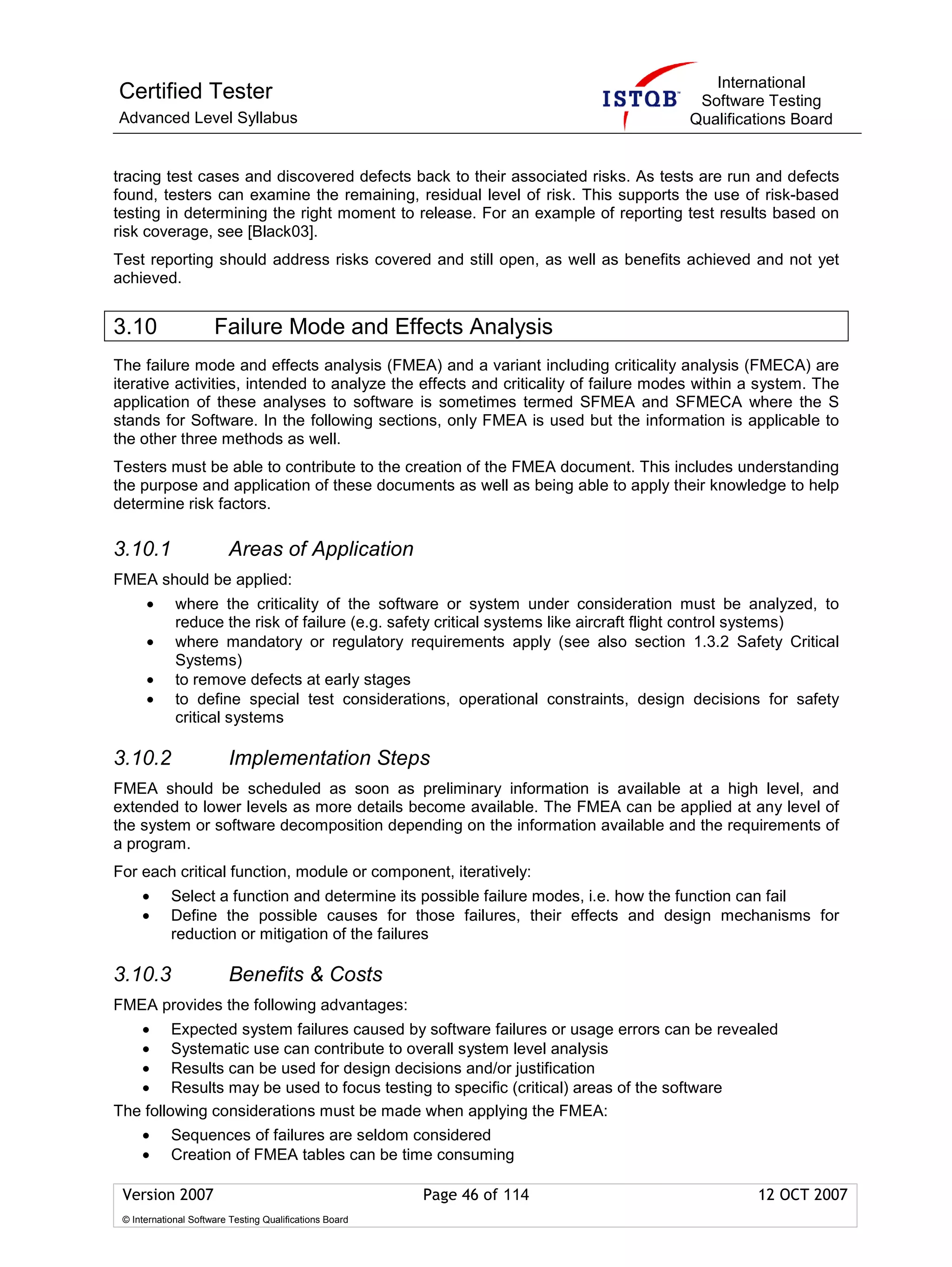 International
Certified Tester                                                                      Software Testing
Advanced Level Syllabus                                                              Qualifications Board


tracing test cases and discovered defects back to their associated risks. As tests are run and defects
found, testers can examine the remaining, residual level of risk. This supports the use of risk-based
testing in determining the right moment to release. For an example of reporting test results based on
risk coverage, see [Black03].
Test reporting should address risks covered and still open, as well as benefits achieved and not yet
achieved.


3.10                  Failure Mode and Effects Analysis
The failure mode and effects analysis (FMEA) and a variant including criticality analysis (FMECA) are
iterative activities, intended to analyze the effects and criticality of failure modes within a system. The
application of these analyses to software is sometimes termed SFMEA and SFMECA where the S
stands for Software. In the following sections, only FMEA is used but the information is applicable to
the other three methods as well.
Testers must be able to contribute to the creation of the FMEA document. This includes understanding
the purpose and application of these documents as well as being able to apply their knowledge to help
determine risk factors.

3.10.1                   Areas of Application
FMEA should be applied:
      •      where the criticality of the software or system under consideration must be analyzed, to
             reduce the risk of failure (e.g. safety critical systems like aircraft flight control systems)
      •      where mandatory or regulatory requirements apply (see also section 1.3.2 Safety Critical
             Systems)
      •      to remove defects at early stages
      •      to define special test considerations, operational constraints, design decisions for safety
             critical systems

3.10.2                   Implementation Steps
FMEA should be scheduled as soon as preliminary information is available at a high level, and
extended to lower levels as more details become available. The FMEA can be applied at any level of
the system or software decomposition depending on the information available and the requirements of
a program.
For each critical function, module or component, iteratively:
     •      Select a function and determine its possible failure modes, i.e. how the function can fail
     •      Define the possible causes for those failures, their effects and design mechanisms for
            reduction or mitigation of the failures

3.10.3                   Benefits & Costs
FMEA provides the following advantages:
   • Expected system failures caused by software failures or usage errors can be revealed
   • Systematic use can contribute to overall system level analysis
   • Results can be used for design decisions and/or justification
   • Results may be used to focus testing to specific (critical) areas of the software
The following considerations must be made when applying the FMEA:
     •      Sequences of failures are seldom considered
     •      Creation of FMEA tables can be time consuming

 Version 2007                                            Page 46 of 114                        12 OCT 2007
 © International Software Testing Qualifications Board
 