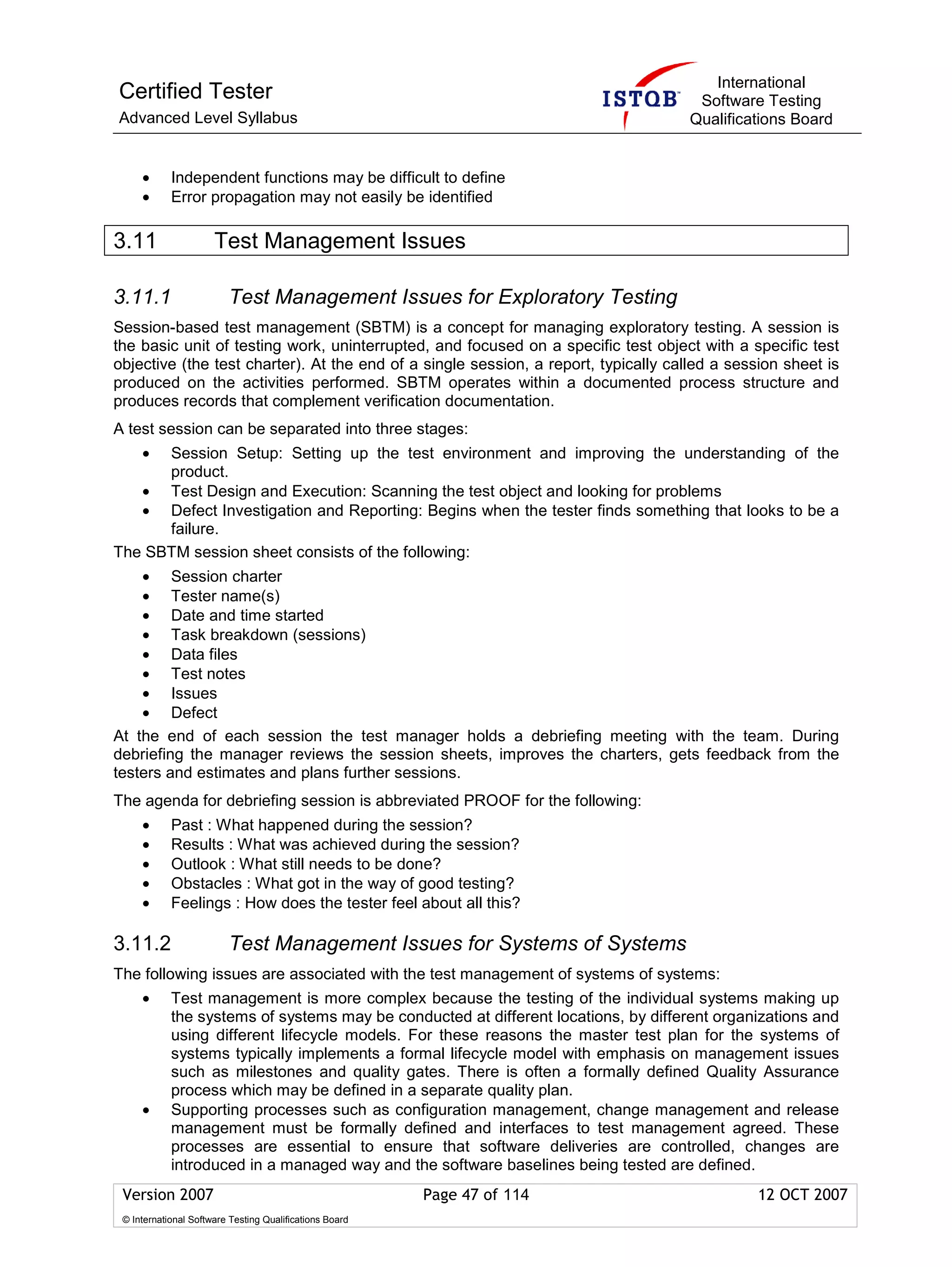 International
Certified Tester                                                                     Software Testing
Advanced Level Syllabus                                                             Qualifications Board


     •      Independent functions may be difficult to define
     •      Error propagation may not easily be identified

3.11                  Test Management Issues

3.11.1                   Test Management Issues for Exploratory Testing
Session-based test management (SBTM) is a concept for managing exploratory testing. A session is
the basic unit of testing work, uninterrupted, and focused on a specific test object with a specific test
objective (the test charter). At the end of a single session, a report, typically called a session sheet is
produced on the activities performed. SBTM operates within a documented process structure and
produces records that complement verification documentation.
A test session can be separated into three stages:
     •Session Setup: Setting up the test environment and improving the understanding of the
      product.
   • Test Design and Execution: Scanning the test object and looking for problems
   • Defect Investigation and Reporting: Begins when the tester finds something that looks to be a
      failure.
The SBTM session sheet consists of the following:
    • Session charter
    • Tester name(s)
    • Date and time started
    • Task breakdown (sessions)
    • Data files
    • Test notes
    • Issues
    • Defect
At the end of each session the test manager holds a debriefing meeting with the team. During
debriefing the manager reviews the session sheets, improves the charters, gets feedback from the
testers and estimates and plans further sessions.
The agenda for debriefing session is abbreviated PROOF for the following:
     •      Past : What happened during the session?
     •      Results : What was achieved during the session?
     •      Outlook : What still needs to be done?
     •      Obstacles : What got in the way of good testing?
     •      Feelings : How does the tester feel about all this?

3.11.2                   Test Management Issues for Systems of Systems
The following issues are associated with the test management of systems of systems:
     •      Test management is more complex because the testing of the individual systems making up
            the systems of systems may be conducted at different locations, by different organizations and
            using different lifecycle models. For these reasons the master test plan for the systems of
            systems typically implements a formal lifecycle model with emphasis on management issues
            such as milestones and quality gates. There is often a formally defined Quality Assurance
            process which may be defined in a separate quality plan.
     •      Supporting processes such as configuration management, change management and release
            management must be formally defined and interfaces to test management agreed. These
            processes are essential to ensure that software deliveries are controlled, changes are
            introduced in a managed way and the software baselines being tested are defined.
 Version 2007                                            Page 47 of 114                        12 OCT 2007
 © International Software Testing Qualifications Board
 