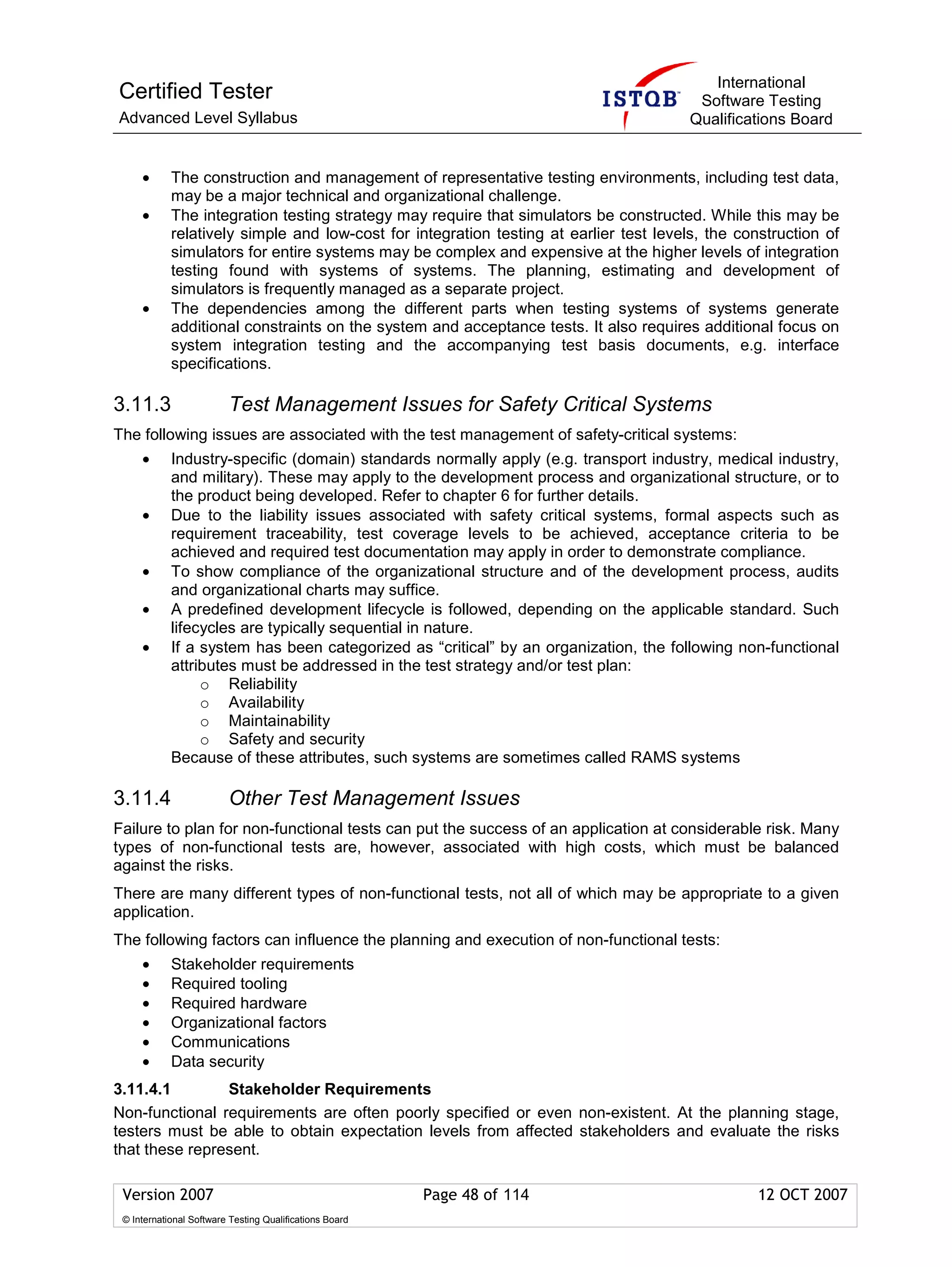 International
Certified Tester                                                                         Software Testing
Advanced Level Syllabus                                                                 Qualifications Board


     •      The construction and management of representative testing environments, including test data,
            may be a major technical and organizational challenge.
     •      The integration testing strategy may require that simulators be constructed. While this may be
            relatively simple and low-cost for integration testing at earlier test levels, the construction of
            simulators for entire systems may be complex and expensive at the higher levels of integration
            testing found with systems of systems. The planning, estimating and development of
            simulators is frequently managed as a separate project.
     •      The dependencies among the different parts when testing systems of systems generate
            additional constraints on the system and acceptance tests. It also requires additional focus on
            system integration testing and the accompanying test basis documents, e.g. interface
            specifications.

3.11.3                   Test Management Issues for Safety Critical Systems
The following issues are associated with the test management of safety-critical systems:
     •      Industry-specific (domain) standards normally apply (e.g. transport industry, medical industry,
            and military). These may apply to the development process and organizational structure, or to
            the product being developed. Refer to chapter 6 for further details.
     •      Due to the liability issues associated with safety critical systems, formal aspects such as
            requirement traceability, test coverage levels to be achieved, acceptance criteria to be
            achieved and required test documentation may apply in order to demonstrate compliance.
     •      To show compliance of the organizational structure and of the development process, audits
            and organizational charts may suffice.
     •      A predefined development lifecycle is followed, depending on the applicable standard. Such
            lifecycles are typically sequential in nature.
     •      If a system has been categorized as “critical” by an organization, the following non-functional
            attributes must be addressed in the test strategy and/or test plan:
                 o Reliability
                 o Availability
                 o Maintainability
                 o Safety and security
            Because of these attributes, such systems are sometimes called RAMS systems

3.11.4                   Other Test Management Issues
Failure to plan for non-functional tests can put the success of an application at considerable risk. Many
types of non-functional tests are, however, associated with high costs, which must be balanced
against the risks.
There are many different types of non-functional tests, not all of which may be appropriate to a given
application.
The following factors can influence the planning and execution of non-functional tests:
     •      Stakeholder requirements
     •      Required tooling
     •      Required hardware
     •      Organizational factors
     •      Communications
     •      Data security
3.11.4.1        Stakeholder Requirements
Non-functional requirements are often poorly specified or even non-existent. At the planning stage,
testers must be able to obtain expectation levels from affected stakeholders and evaluate the risks
that these represent.

 Version 2007                                            Page 48 of 114                           12 OCT 2007
 © International Software Testing Qualifications Board
 