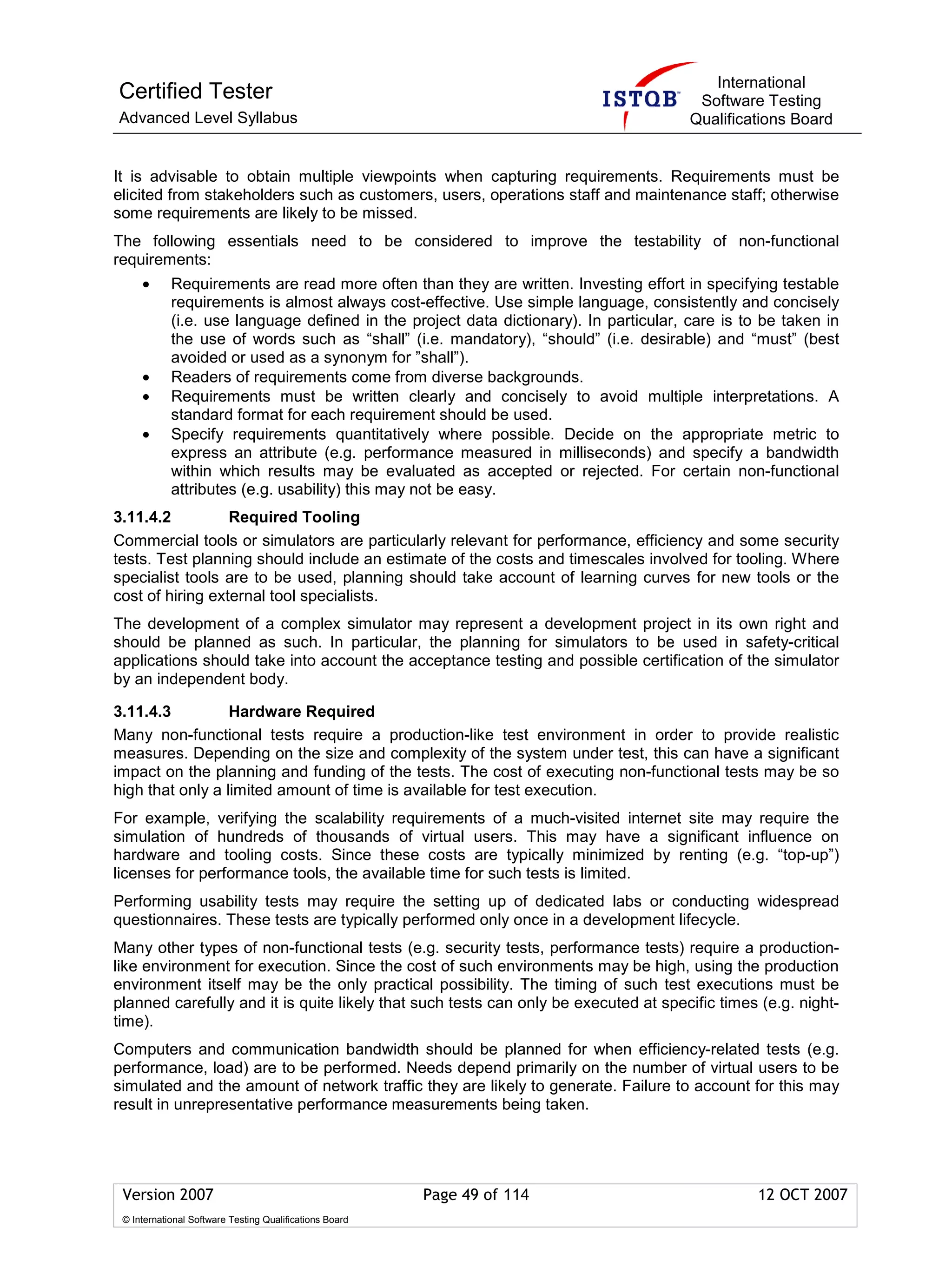 International
Certified Tester                                                                        Software Testing
Advanced Level Syllabus                                                                Qualifications Board


It is advisable to obtain multiple viewpoints when capturing requirements. Requirements must be
elicited from stakeholders such as customers, users, operations staff and maintenance staff; otherwise
some requirements are likely to be missed.
The following essentials need to be considered to improve the testability of non-functional
requirements:
     •      Requirements are read more often than they are written. Investing effort in specifying testable
            requirements is almost always cost-effective. Use simple language, consistently and concisely
            (i.e. use language defined in the project data dictionary). In particular, care is to be taken in
            the use of words such as “shall” (i.e. mandatory), “should” (i.e. desirable) and “must” (best
            avoided or used as a synonym for ”shall”).
     •      Readers of requirements come from diverse backgrounds.
     •      Requirements must be written clearly and concisely to avoid multiple interpretations. A
            standard format for each requirement should be used.
     •      Specify requirements quantitatively where possible. Decide on the appropriate metric to
            express an attribute (e.g. performance measured in milliseconds) and specify a bandwidth
            within which results may be evaluated as accepted or rejected. For certain non-functional
            attributes (e.g. usability) this may not be easy.
3.11.4.2          Required Tooling
Commercial tools or simulators are particularly relevant for performance, efficiency and some security
tests. Test planning should include an estimate of the costs and timescales involved for tooling. Where
specialist tools are to be used, planning should take account of learning curves for new tools or the
cost of hiring external tool specialists.
The development of a complex simulator may represent a development project in its own right and
should be planned as such. In particular, the planning for simulators to be used in safety-critical
applications should take into account the acceptance testing and possible certification of the simulator
by an independent body.

3.11.4.3          Hardware Required
Many non-functional tests require a production-like test environment in order to provide realistic
measures. Depending on the size and complexity of the system under test, this can have a significant
impact on the planning and funding of the tests. The cost of executing non-functional tests may be so
high that only a limited amount of time is available for test execution.
For example, verifying the scalability requirements of a much-visited internet site may require the
simulation of hundreds of thousands of virtual users. This may have a significant influence on
hardware and tooling costs. Since these costs are typically minimized by renting (e.g. “top-up”)
licenses for performance tools, the available time for such tests is limited.
Performing usability tests may require the setting up of dedicated labs or conducting widespread
questionnaires. These tests are typically performed only once in a development lifecycle.
Many other types of non-functional tests (e.g. security tests, performance tests) require a production-
like environment for execution. Since the cost of such environments may be high, using the production
environment itself may be the only practical possibility. The timing of such test executions must be
planned carefully and it is quite likely that such tests can only be executed at specific times (e.g. night-
time).
Computers and communication bandwidth should be planned for when efficiency-related tests (e.g.
performance, load) are to be performed. Needs depend primarily on the number of virtual users to be
simulated and the amount of network traffic they are likely to generate. Failure to account for this may
result in unrepresentative performance measurements being taken.




 Version 2007                                            Page 49 of 114                          12 OCT 2007
 © International Software Testing Qualifications Board
 