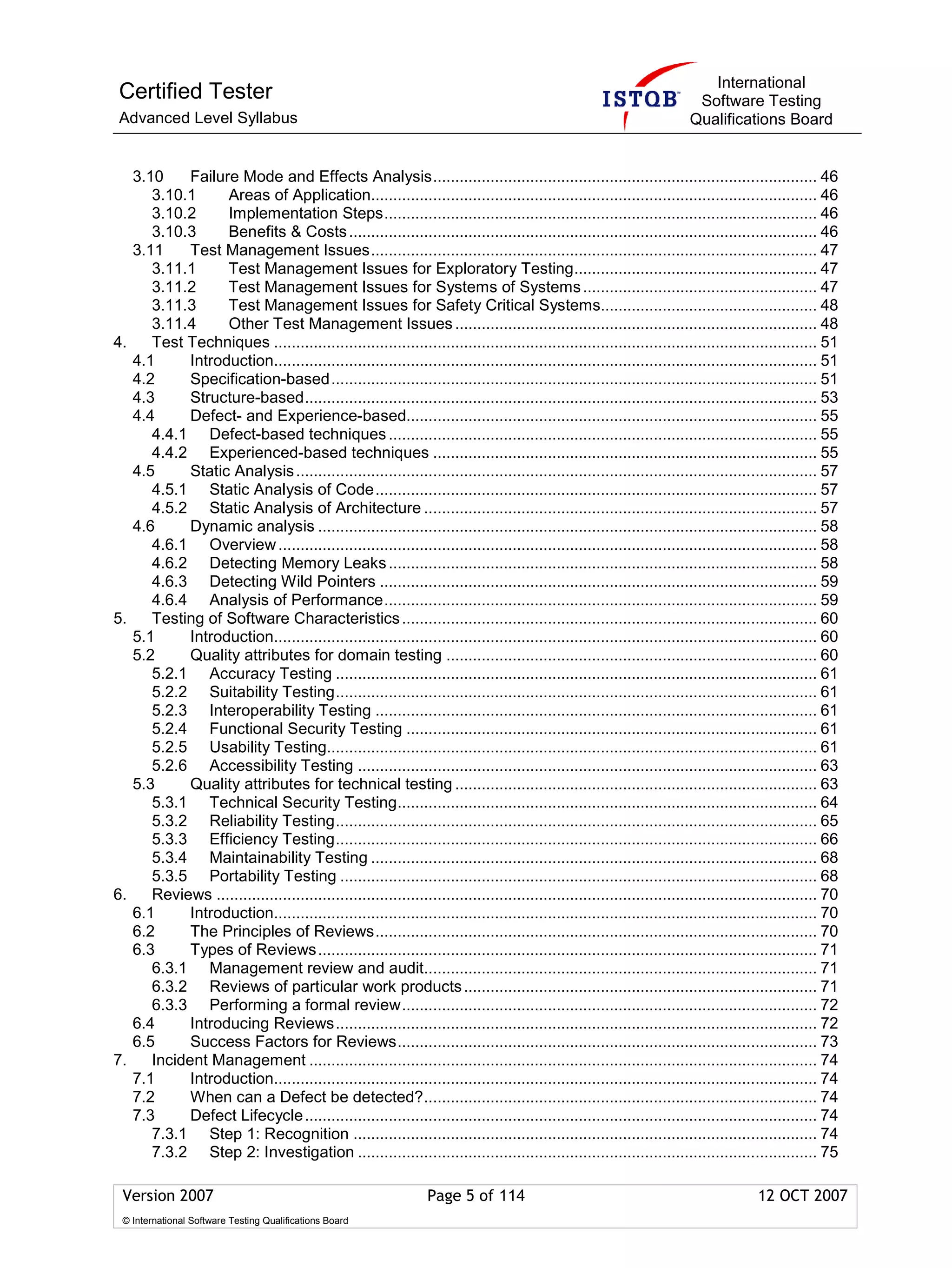 International
Certified Tester                                                                                                            Software Testing
Advanced Level Syllabus                                                                                                    Qualifications Board


     3.10     Failure Mode and Effects Analysis....................................................................................... 46
        3.10.1      Areas of Application..................................................................................................... 46
        3.10.2      Implementation Steps.................................................................................................. 46
        3.10.3      Benefits & Costs .......................................................................................................... 46
     3.11     Test Management Issues..................................................................................................... 47
        3.11.1      Test Management Issues for Exploratory Testing....................................................... 47
        3.11.2      Test Management Issues for Systems of Systems ..................................................... 47
        3.11.3      Test Management Issues for Safety Critical Systems................................................. 48
        3.11.4      Other Test Management Issues .................................................................................. 48
4.      Test Techniques ........................................................................................................................... 51
     4.1      Introduction........................................................................................................................... 51
     4.2      Specification-based.............................................................................................................. 51
     4.3      Structure-based.................................................................................................................... 53
     4.4      Defect- and Experience-based............................................................................................. 55
        4.4.1 Defect-based techniques ................................................................................................. 55
        4.4.2 Experienced-based techniques ....................................................................................... 55
     4.5      Static Analysis ...................................................................................................................... 57
        4.5.1 Static Analysis of Code.................................................................................................... 57
        4.5.2 Static Analysis of Architecture ......................................................................................... 57
     4.6      Dynamic analysis ................................................................................................................. 58
        4.6.1 Overview .......................................................................................................................... 58
        4.6.2 Detecting Memory Leaks ................................................................................................. 58
        4.6.3 Detecting Wild Pointers ................................................................................................... 59
        4.6.4 Analysis of Performance.................................................................................................. 59
5.      Testing of Software Characteristics .............................................................................................. 60
     5.1      Introduction........................................................................................................................... 60
     5.2      Quality attributes for domain testing .................................................................................... 60
        5.2.1 Accuracy Testing ............................................................................................................. 61
        5.2.2 Suitability Testing............................................................................................................. 61
        5.2.3 Interoperability Testing .................................................................................................... 61
        5.2.4 Functional Security Testing ............................................................................................. 61
        5.2.5 Usability Testing............................................................................................................... 61
        5.2.6 Accessibility Testing ........................................................................................................ 63
     5.3      Quality attributes for technical testing .................................................................................. 63
        5.3.1 Technical Security Testing............................................................................................... 64
        5.3.2 Reliability Testing............................................................................................................. 65
        5.3.3 Efficiency Testing............................................................................................................. 66
        5.3.4 Maintainability Testing ..................................................................................................... 68
        5.3.5 Portability Testing ............................................................................................................ 68
6.      Reviews ........................................................................................................................................ 70
     6.1      Introduction........................................................................................................................... 70
     6.2      The Principles of Reviews.................................................................................................... 70
     6.3      Types of Reviews ................................................................................................................. 71
        6.3.1 Management review and audit......................................................................................... 71
        6.3.2 Reviews of particular work products ................................................................................ 71
        6.3.3 Performing a formal review.............................................................................................. 72
     6.4      Introducing Reviews............................................................................................................. 72
     6.5      Success Factors for Reviews............................................................................................... 73
7.      Incident Management ................................................................................................................... 74
     7.1      Introduction........................................................................................................................... 74
     7.2      When can a Defect be detected?......................................................................................... 74
     7.3      Defect Lifecycle .................................................................................................................... 74
        7.3.1 Step 1: Recognition ......................................................................................................... 74
        7.3.2 Step 2: Investigation ........................................................................................................ 75

 Version 2007                                                      Page 5 of 114                                                         12 OCT 2007
 © International Software Testing Qualifications Board
 