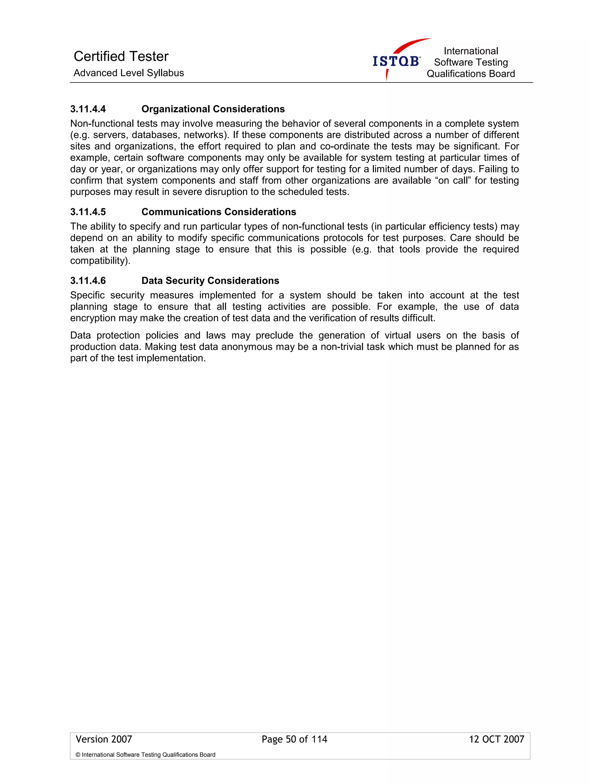 International
Certified Tester                                                                      Software Testing
Advanced Level Syllabus                                                              Qualifications Board


3.11.4.4         Organizational Considerations
Non-functional tests may involve measuring the behavior of several components in a complete system
(e.g. servers, databases, networks). If these components are distributed across a number of different
sites and organizations, the effort required to plan and co-ordinate the tests may be significant. For
example, certain software components may only be available for system testing at particular times of
day or year, or organizations may only offer support for testing for a limited number of days. Failing to
confirm that system components and staff from other organizations are available “on call” for testing
purposes may result in severe disruption to the scheduled tests.

3.11.4.5         Communications Considerations
The ability to specify and run particular types of non-functional tests (in particular efficiency tests) may
depend on an ability to modify specific communications protocols for test purposes. Care should be
taken at the planning stage to ensure that this is possible (e.g. that tools provide the required
compatibility).

3.11.4.6        Data Security Considerations
Specific security measures implemented for a system should be taken into account at the test
planning stage to ensure that all testing activities are possible. For example, the use of data
encryption may make the creation of test data and the verification of results difficult.
Data protection policies and laws may preclude the generation of virtual users on the basis of
production data. Making test data anonymous may be a non-trivial task which must be planned for as
part of the test implementation.




 Version 2007                                            Page 50 of 114                        12 OCT 2007
 © International Software Testing Qualifications Board
 