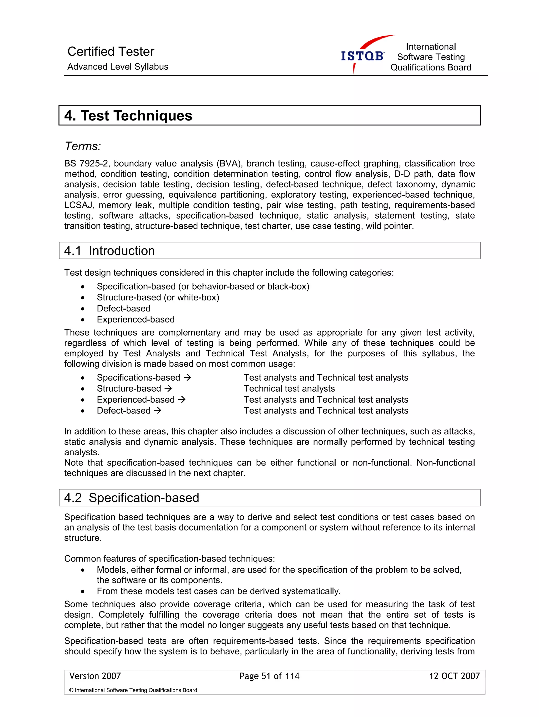 International
Certified Tester                                                                              Software Testing
Advanced Level Syllabus                                                                      Qualifications Board




4. Test Techniques

Terms:
BS 7925-2, boundary value analysis (BVA), branch testing, cause-effect graphing, classification tree
method, condition testing, condition determination testing, control flow analysis, D-D path, data flow
analysis, decision table testing, decision testing, defect-based technique, defect taxonomy, dynamic
analysis, error guessing, equivalence partitioning, exploratory testing, experienced-based technique,
LCSAJ, memory leak, multiple condition testing, pair wise testing, path testing, requirements-based
testing, software attacks, specification-based technique, static analysis, statement testing, state
transition testing, structure-based technique, test charter, use case testing, wild pointer.

4.1 Introduction
Test design techniques considered in this chapter include the following categories:
     • Specification-based (or behavior-based or black-box)
     • Structure-based (or white-box)
     • Defect-based
     • Experienced-based
These techniques are complementary and may be used as appropriate for any given test activity,
regardless of which level of testing is being performed. While any of these techniques could be
employed by Test Analysts and Technical Test Analysts, for the purposes of this syllabus, the
following division is made based on most common usage:
     •      Specifications-based                         Test analysts and Technical test analysts
     •      Structure-based                              Technical test analysts
     •      Experienced-based                            Test analysts and Technical test analysts
     •      Defect-based                                 Test analysts and Technical test analysts

In addition to these areas, this chapter also includes a discussion of other techniques, such as attacks,
static analysis and dynamic analysis. These techniques are normally performed by technical testing
analysts.
Note that specification-based techniques can be either functional or non-functional. Non-functional
techniques are discussed in the next chapter.

4.2 Specification-based
Specification based techniques are a way to derive and select test conditions or test cases based on
an analysis of the test basis documentation for a component or system without reference to its internal
structure.

Common features of specification-based techniques:
    • Models, either formal or informal, are used for the specification of the problem to be solved,
        the software or its components.
    • From these models test cases can be derived systematically.
Some techniques also provide coverage criteria, which can be used for measuring the task of test
design. Completely fulfilling the coverage criteria does not mean that the entire set of tests is
complete, but rather that the model no longer suggests any useful tests based on that technique.
Specification-based tests are often requirements-based tests. Since the requirements specification
should specify how the system is to behave, particularly in the area of functionality, deriving tests from

 Version 2007                                            Page 51 of 114                               12 OCT 2007
 © International Software Testing Qualifications Board
 