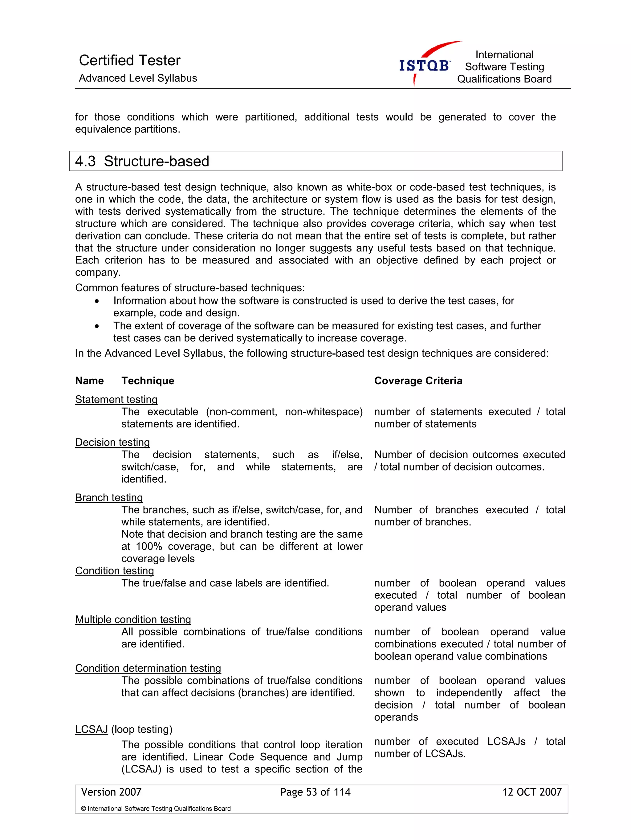 International
Certified Tester                                                                           Software Testing
Advanced Level Syllabus                                                                   Qualifications Board


for those conditions which were partitioned, additional tests would be generated to cover the
equivalence partitions.


4.3 Structure-based
A structure-based test design technique, also known as white-box or code-based test techniques, is
one in which the code, the data, the architecture or system flow is used as the basis for test design,
with tests derived systematically from the structure. The technique determines the elements of the
structure which are considered. The technique also provides coverage criteria, which say when test
derivation can conclude. These criteria do not mean that the entire set of tests is complete, but rather
that the structure under consideration no longer suggests any useful tests based on that technique.
Each criterion has to be measured and associated with an objective defined by each project or
company.
Common features of structure-based techniques:
     • Information about how the software is constructed is used to derive the test cases, for
         example, code and design.
     • The extent of coverage of the software can be measured for existing test cases, and further
         test cases can be derived systematically to increase coverage.
In the Advanced Level Syllabus, the following structure-based test design techniques are considered:

Name           Technique                                                  Coverage Criteria
Statement testing
        The executable (non-comment, non-whitespace)                      number of statements executed / total
        statements are identified.                                        number of statements
Decision testing
          The decision statements, such as if/else,                       Number of decision outcomes executed
          switch/case, for, and while statements, are                     / total number of decision outcomes.
          identified.
Branch testing
          The branches, such as if/else, switch/case, for, and            Number of branches executed / total
          while statements, are identified.                               number of branches.
          Note that decision and branch testing are the same
          at 100% coverage, but can be different at lower
          coverage levels
Condition testing
          The true/false and case labels are identified.                  number of boolean operand values
                                                                          executed / total number of boolean
                                                                          operand values
Multiple condition testing
          All possible combinations of true/false conditions              number of boolean operand value
          are identified.                                                 combinations executed / total number of
                                                                          boolean operand value combinations
Condition determination testing
         The possible combinations of true/false conditions               number of boolean operand values
         that can affect decisions (branches) are identified.             shown to independently affect the
                                                                          decision / total number of boolean
                                                                          operands
LCSAJ (loop testing)
         The possible conditions that control loop iteration              number of executed LCSAJs / total
         are identified. Linear Code Sequence and Jump                    number of LCSAJs.
         (LCSAJ) is used to test a specific section of the

 Version 2007                                            Page 53 of 114                             12 OCT 2007
 © International Software Testing Qualifications Board
 