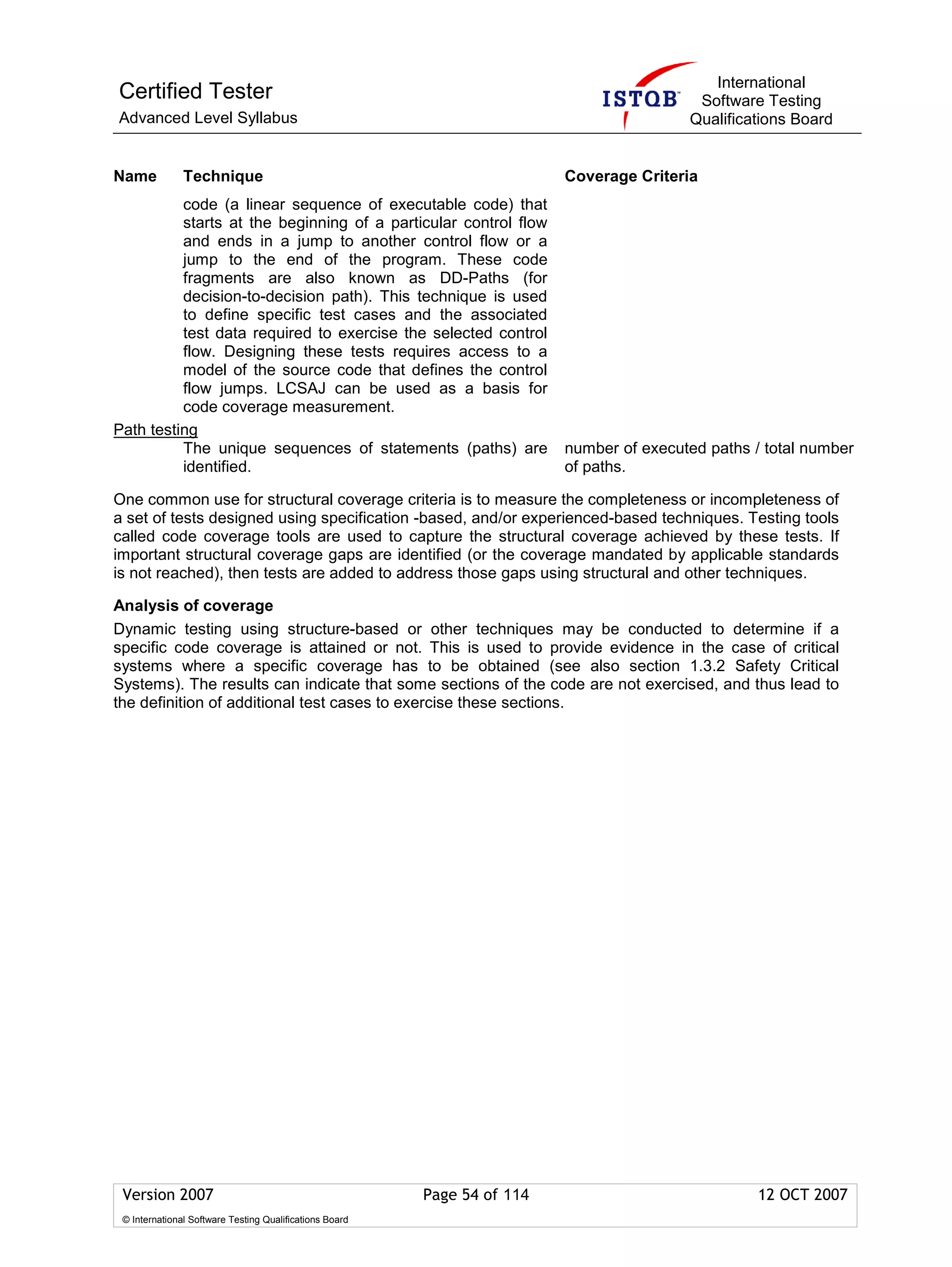International
Certified Tester                                                                           Software Testing
Advanced Level Syllabus                                                                   Qualifications Board


Name           Technique                                                  Coverage Criteria
          code (a linear sequence of executable code) that
          starts at the beginning of a particular control flow
          and ends in a jump to another control flow or a
          jump to the end of the program. These code
          fragments are also known as DD-Paths (for
          decision-to-decision path). This technique is used
          to define specific test cases and the associated
          test data required to exercise the selected control
          flow. Designing these tests requires access to a
          model of the source code that defines the control
          flow jumps. LCSAJ can be used as a basis for
          code coverage measurement.
Path testing
          The unique sequences of statements (paths) are                  number of executed paths / total number
          identified.                                                     of paths.

One common use for structural coverage criteria is to measure the completeness or incompleteness of
a set of tests designed using specification -based, and/or experienced-based techniques. Testing tools
called code coverage tools are used to capture the structural coverage achieved by these tests. If
important structural coverage gaps are identified (or the coverage mandated by applicable standards
is not reached), then tests are added to address those gaps using structural and other techniques.

Analysis of coverage
Dynamic testing using structure-based or other techniques may be conducted to determine if a
specific code coverage is attained or not. This is used to provide evidence in the case of critical
systems where a specific coverage has to be obtained (see also section 1.3.2 Safety Critical
Systems). The results can indicate that some sections of the code are not exercised, and thus lead to
the definition of additional test cases to exercise these sections.




 Version 2007                                            Page 54 of 114                             12 OCT 2007
 © International Software Testing Qualifications Board
 
