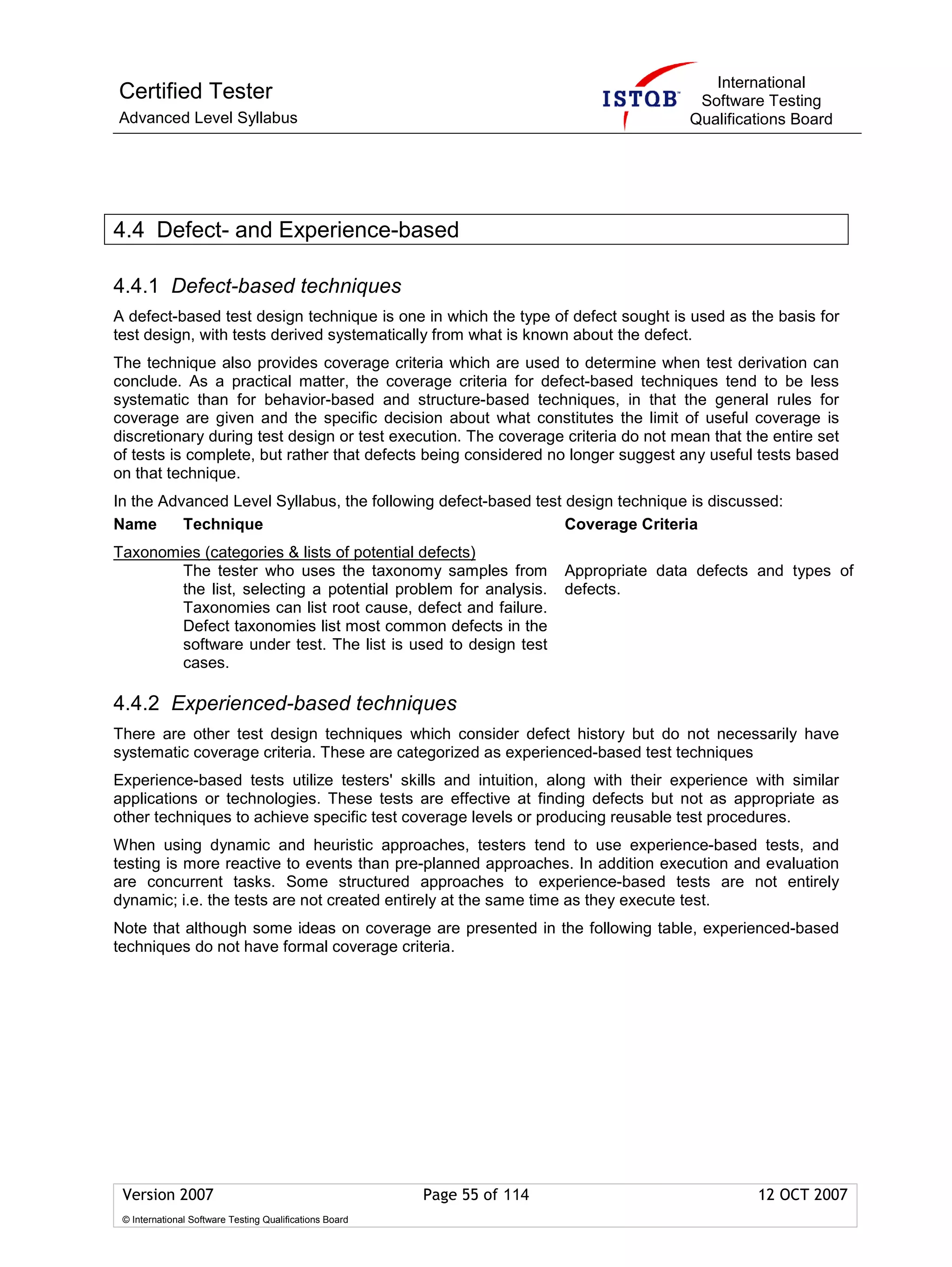 International
Certified Tester                                                                           Software Testing
Advanced Level Syllabus                                                                   Qualifications Board




4.4 Defect- and Experience-based

4.4.1 Defect-based techniques
A defect-based test design technique is one in which the type of defect sought is used as the basis for
test design, with tests derived systematically from what is known about the defect.
The technique also provides coverage criteria which are used to determine when test derivation can
conclude. As a practical matter, the coverage criteria for defect-based techniques tend to be less
systematic than for behavior-based and structure-based techniques, in that the general rules for
coverage are given and the specific decision about what constitutes the limit of useful coverage is
discretionary during test design or test execution. The coverage criteria do not mean that the entire set
of tests is complete, but rather that defects being considered no longer suggest any useful tests based
on that technique.
In the Advanced Level Syllabus, the following defect-based test design technique is discussed:
Name      Technique                                             Coverage Criteria
Taxonomies (categories & lists of potential defects)
        The tester who uses the taxonomy samples from                     Appropriate data defects and types of
        the list, selecting a potential problem for analysis.             defects.
        Taxonomies can list root cause, defect and failure.
        Defect taxonomies list most common defects in the
        software under test. The list is used to design test
        cases.

4.4.2 Experienced-based techniques
There are other test design techniques which consider defect history but do not necessarily have
systematic coverage criteria. These are categorized as experienced-based test techniques
Experience-based tests utilize testers' skills and intuition, along with their experience with similar
applications or technologies. These tests are effective at finding defects but not as appropriate as
other techniques to achieve specific test coverage levels or producing reusable test procedures.
When using dynamic and heuristic approaches, testers tend to use experience-based tests, and
testing is more reactive to events than pre-planned approaches. In addition execution and evaluation
are concurrent tasks. Some structured approaches to experience-based tests are not entirely
dynamic; i.e. the tests are not created entirely at the same time as they execute test.
Note that although some ideas on coverage are presented in the following table, experienced-based
techniques do not have formal coverage criteria.




 Version 2007                                            Page 55 of 114                            12 OCT 2007
 © International Software Testing Qualifications Board
 