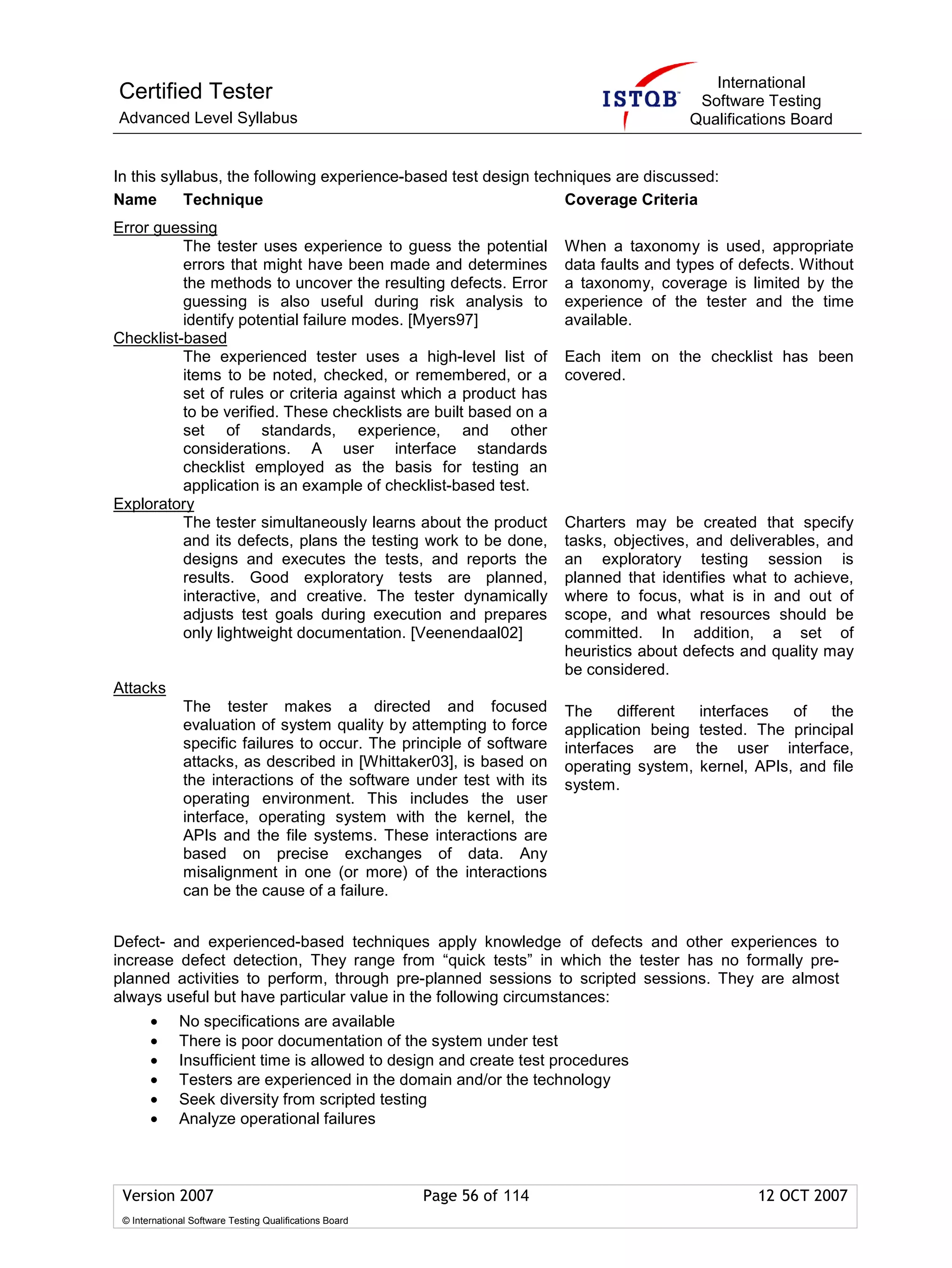 International
Certified Tester                                                                            Software Testing
Advanced Level Syllabus                                                                    Qualifications Board


In this syllabus, the following experience-based test design techniques are discussed:
Name        Technique                                            Coverage Criteria
Error guessing
          The tester uses experience to guess the potential               When a taxonomy is used, appropriate
          errors that might have been made and determines                 data faults and types of defects. Without
          the methods to uncover the resulting defects. Error             a taxonomy, coverage is limited by the
          guessing is also useful during risk analysis to                 experience of the tester and the time
          identify potential failure modes. [Myers97]                     available.
Checklist-based
          The experienced tester uses a high-level list of                Each item on the checklist has been
          items to be noted, checked, or remembered, or a                 covered.
          set of rules or criteria against which a product has
          to be verified. These checklists are built based on a
          set of standards, experience, and other
          considerations. A user interface standards
          checklist employed as the basis for testing an
          application is an example of checklist-based test.
Exploratory
          The tester simultaneously learns about the product              Charters may be created that specify
          and its defects, plans the testing work to be done,             tasks, objectives, and deliverables, and
          designs and executes the tests, and reports the                 an exploratory testing session is
          results. Good exploratory tests are planned,                    planned that identifies what to achieve,
          interactive, and creative. The tester dynamically               where to focus, what is in and out of
          adjusts test goals during execution and prepares                scope, and what resources should be
          only lightweight documentation. [Veenendaal02]                  committed. In addition, a set of
                                                                          heuristics about defects and quality may
                                                                          be considered.
Attacks
               The tester makes a directed and focused                    The     different interfaces   of   the
               evaluation of system quality by attempting to force        application being tested. The principal
               specific failures to occur. The principle of software      interfaces are the user interface,
               attacks, as described in [Whittaker03], is based on        operating system, kernel, APIs, and file
               the interactions of the software under test with its       system.
               operating environment. This includes the user
               interface, operating system with the kernel, the
               APIs and the file systems. These interactions are
               based on precise exchanges of data. Any
               misalignment in one (or more) of the interactions
               can be the cause of a failure.


Defect- and experienced-based techniques apply knowledge of defects and other experiences to
increase defect detection, They range from “quick tests” in which the tester has no formally pre-
planned activities to perform, through pre-planned sessions to scripted sessions. They are almost
always useful but have particular value in the following circumstances:
       •      No specifications are available
       •      There is poor documentation of the system under test
       •      Insufficient time is allowed to design and create test procedures
       •      Testers are experienced in the domain and/or the technology
       •      Seek diversity from scripted testing
       •      Analyze operational failures



 Version 2007                                            Page 56 of 114                              12 OCT 2007
 © International Software Testing Qualifications Board
 
