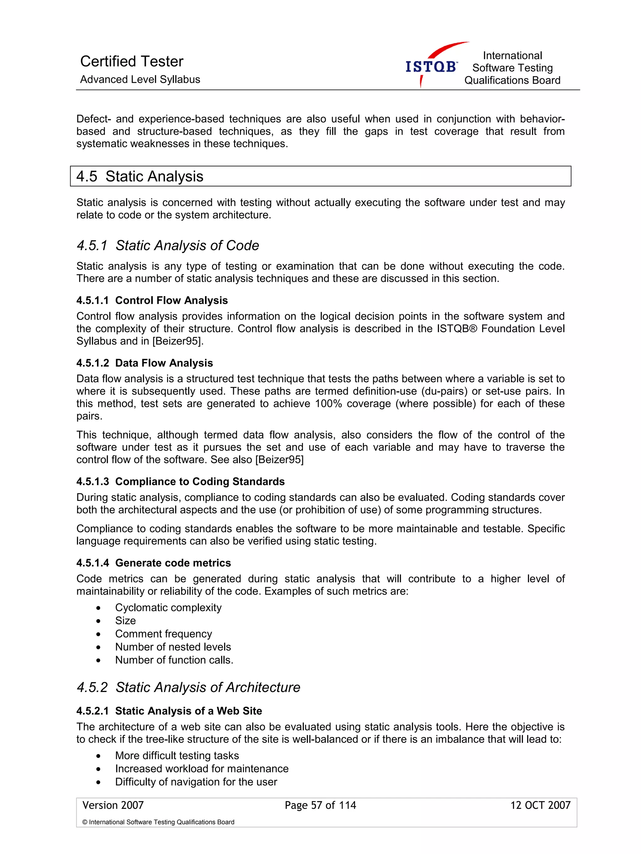International
Certified Tester                                                                         Software Testing
Advanced Level Syllabus                                                                 Qualifications Board


Defect- and experience-based techniques are also useful when used in conjunction with behavior-
based and structure-based techniques, as they fill the gaps in test coverage that result from
systematic weaknesses in these techniques.


4.5 Static Analysis
Static analysis is concerned with testing without actually executing the software under test and may
relate to code or the system architecture.

4.5.1 Static Analysis of Code
Static analysis is any type of testing or examination that can be done without executing the code.
There are a number of static analysis techniques and these are discussed in this section.

4.5.1.1 Control Flow Analysis
Control flow analysis provides information on the logical decision points in the software system and
the complexity of their structure. Control flow analysis is described in the ISTQB® Foundation Level
Syllabus and in [Beizer95].

4.5.1.2 Data Flow Analysis
Data flow analysis is a structured test technique that tests the paths between where a variable is set to
where it is subsequently used. These paths are termed definition-use (du-pairs) or set-use pairs. In
this method, test sets are generated to achieve 100% coverage (where possible) for each of these
pairs.
This technique, although termed data flow analysis, also considers the flow of the control of the
software under test as it pursues the set and use of each variable and may have to traverse the
control flow of the software. See also [Beizer95]

4.5.1.3 Compliance to Coding Standards
During static analysis, compliance to coding standards can also be evaluated. Coding standards cover
both the architectural aspects and the use (or prohibition of use) of some programming structures.
Compliance to coding standards enables the software to be more maintainable and testable. Specific
language requirements can also be verified using static testing.

4.5.1.4 Generate code metrics
Code metrics can be generated during static analysis that will contribute to a higher level of
maintainability or reliability of the code. Examples of such metrics are:
     •      Cyclomatic complexity
     •      Size
     •      Comment frequency
     •      Number of nested levels
     •      Number of function calls.

4.5.2 Static Analysis of Architecture
4.5.2.1 Static Analysis of a Web Site
The architecture of a web site can also be evaluated using static analysis tools. Here the objective is
to check if the tree-like structure of the site is well-balanced or if there is an imbalance that will lead to:
     •      More difficult testing tasks
     •      Increased workload for maintenance
     •      Difficulty of navigation for the user

 Version 2007                                            Page 57 of 114                           12 OCT 2007
 © International Software Testing Qualifications Board
 
