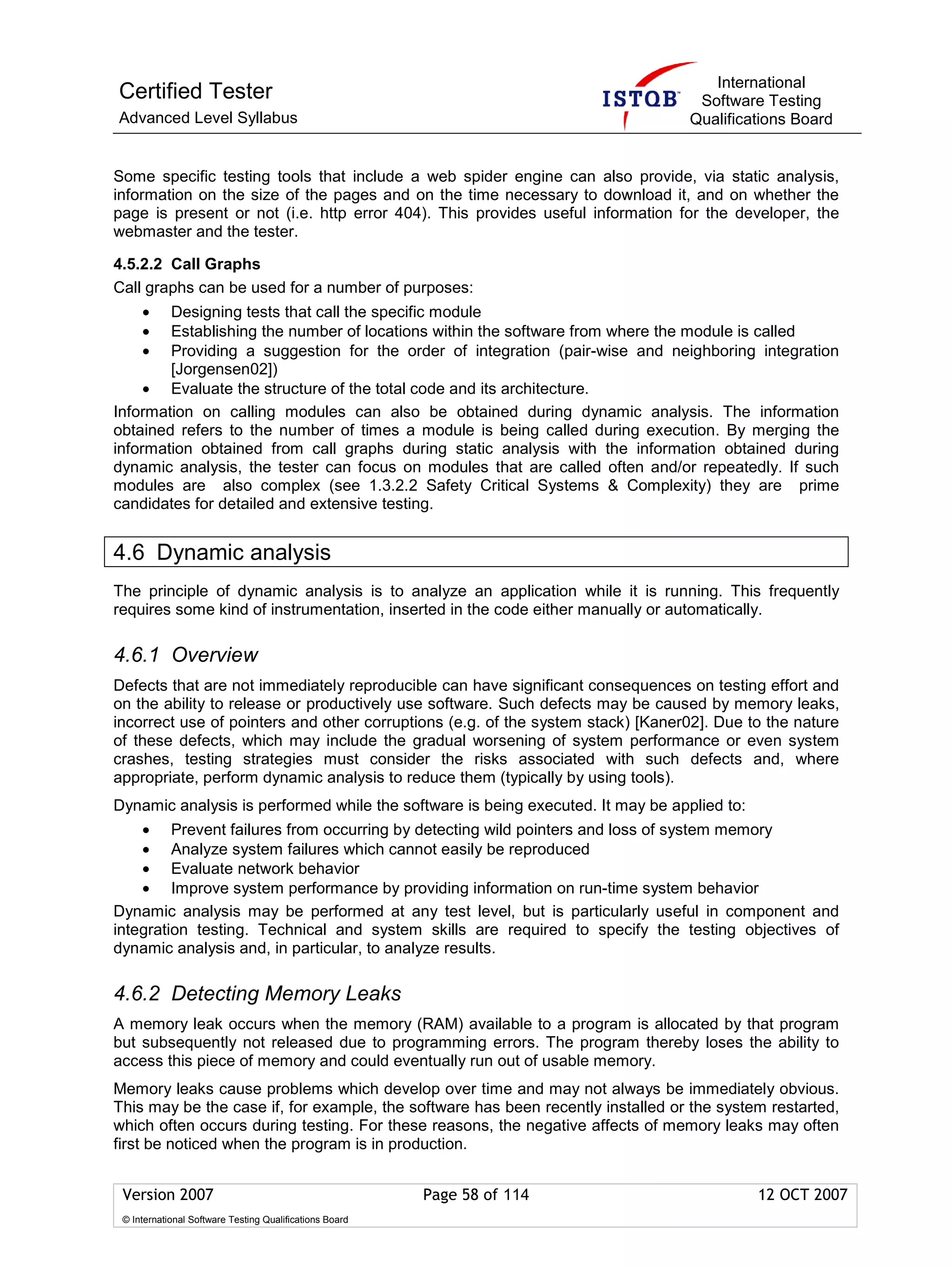 International
Certified Tester                                                                  Software Testing
Advanced Level Syllabus                                                          Qualifications Board


Some specific testing tools that include a web spider engine can also provide, via static analysis,
information on the size of the pages and on the time necessary to download it, and on whether the
page is present or not (i.e. http error 404). This provides useful information for the developer, the
webmaster and the tester.

4.5.2.2 Call Graphs
Call graphs can be used for a number of purposes:
     •  Designing tests that call the specific module
     •  Establishing the number of locations within the software from where the module is called
     •  Providing a suggestion for the order of integration (pair-wise and neighboring integration
        [Jorgensen02])
     • Evaluate the structure of the total code and its architecture.
Information on calling modules can also be obtained during dynamic analysis. The information
obtained refers to the number of times a module is being called during execution. By merging the
information obtained from call graphs during static analysis with the information obtained during
dynamic analysis, the tester can focus on modules that are called often and/or repeatedly. If such
modules are also complex (see 1.3.2.2 Safety Critical Systems & Complexity) they are prime
candidates for detailed and extensive testing.


4.6 Dynamic analysis
The principle of dynamic analysis is to analyze an application while it is running. This frequently
requires some kind of instrumentation, inserted in the code either manually or automatically.

4.6.1 Overview
Defects that are not immediately reproducible can have significant consequences on testing effort and
on the ability to release or productively use software. Such defects may be caused by memory leaks,
incorrect use of pointers and other corruptions (e.g. of the system stack) [Kaner02]. Due to the nature
of these defects, which may include the gradual worsening of system performance or even system
crashes, testing strategies must consider the risks associated with such defects and, where
appropriate, perform dynamic analysis to reduce them (typically by using tools).
Dynamic analysis is performed while the software is being executed. It may be applied to:
    • Prevent failures from occurring by detecting wild pointers and loss of system memory
    • Analyze system failures which cannot easily be reproduced
    • Evaluate network behavior
    • Improve system performance by providing information on run-time system behavior
Dynamic analysis may be performed at any test level, but is particularly useful in component and
integration testing. Technical and system skills are required to specify the testing objectives of
dynamic analysis and, in particular, to analyze results.

4.6.2 Detecting Memory Leaks
A memory leak occurs when the memory (RAM) available to a program is allocated by that program
but subsequently not released due to programming errors. The program thereby loses the ability to
access this piece of memory and could eventually run out of usable memory.
Memory leaks cause problems which develop over time and may not always be immediately obvious.
This may be the case if, for example, the software has been recently installed or the system restarted,
which often occurs during testing. For these reasons, the negative affects of memory leaks may often
first be noticed when the program is in production.


 Version 2007                                            Page 58 of 114                     12 OCT 2007
 © International Software Testing Qualifications Board
 