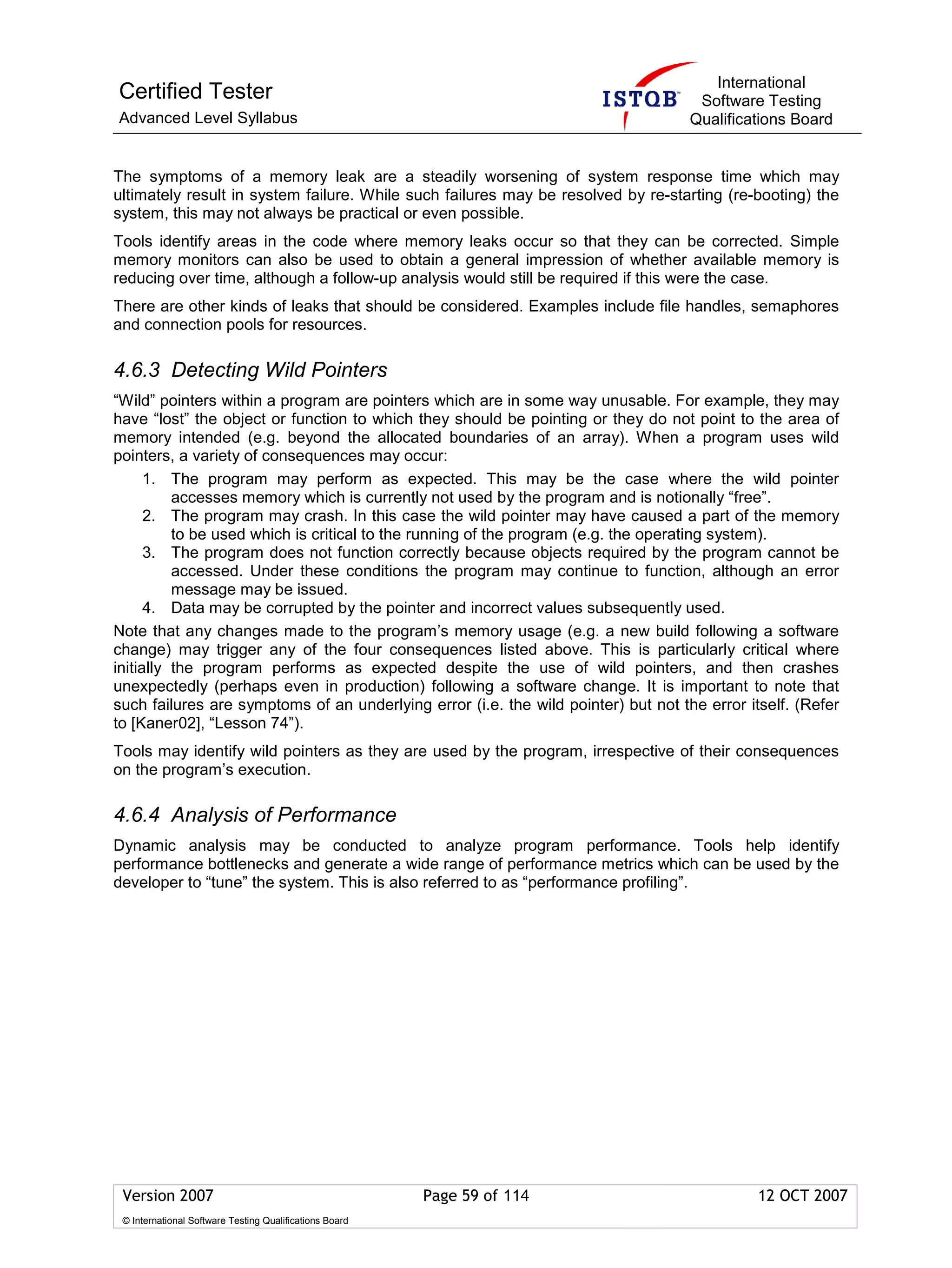 International
Certified Tester                                                                     Software Testing
Advanced Level Syllabus                                                             Qualifications Board


The symptoms of a memory leak are a steadily worsening of system response time which may
ultimately result in system failure. While such failures may be resolved by re-starting (re-booting) the
system, this may not always be practical or even possible.
Tools identify areas in the code where memory leaks occur so that they can be corrected. Simple
memory monitors can also be used to obtain a general impression of whether available memory is
reducing over time, although a follow-up analysis would still be required if this were the case.
There are other kinds of leaks that should be considered. Examples include file handles, semaphores
and connection pools for resources.

4.6.3 Detecting Wild Pointers
“Wild” pointers within a program are pointers which are in some way unusable. For example, they may
have “lost” the object or function to which they should be pointing or they do not point to the area of
memory intended (e.g. beyond the allocated boundaries of an array). When a program uses wild
pointers, a variety of consequences may occur:
      1. The program may perform as expected. This may be the case where the wild pointer
          accesses memory which is currently not used by the program and is notionally “free”.
      2. The program may crash. In this case the wild pointer may have caused a part of the memory
          to be used which is critical to the running of the program (e.g. the operating system).
      3. The program does not function correctly because objects required by the program cannot be
          accessed. Under these conditions the program may continue to function, although an error
          message may be issued.
      4. Data may be corrupted by the pointer and incorrect values subsequently used.
Note that any changes made to the program’s memory usage (e.g. a new build following a software
change) may trigger any of the four consequences listed above. This is particularly critical where
initially the program performs as expected despite the use of wild pointers, and then crashes
unexpectedly (perhaps even in production) following a software change. It is important to note that
such failures are symptoms of an underlying error (i.e. the wild pointer) but not the error itself. (Refer
to [Kaner02], “Lesson 74”).
Tools may identify wild pointers as they are used by the program, irrespective of their consequences
on the program’s execution.

4.6.4 Analysis of Performance
Dynamic analysis may be conducted to analyze program performance. Tools help identify
performance bottlenecks and generate a wide range of performance metrics which can be used by the
developer to “tune” the system. This is also referred to as “performance profiling”.




 Version 2007                                            Page 59 of 114                       12 OCT 2007
 © International Software Testing Qualifications Board
 