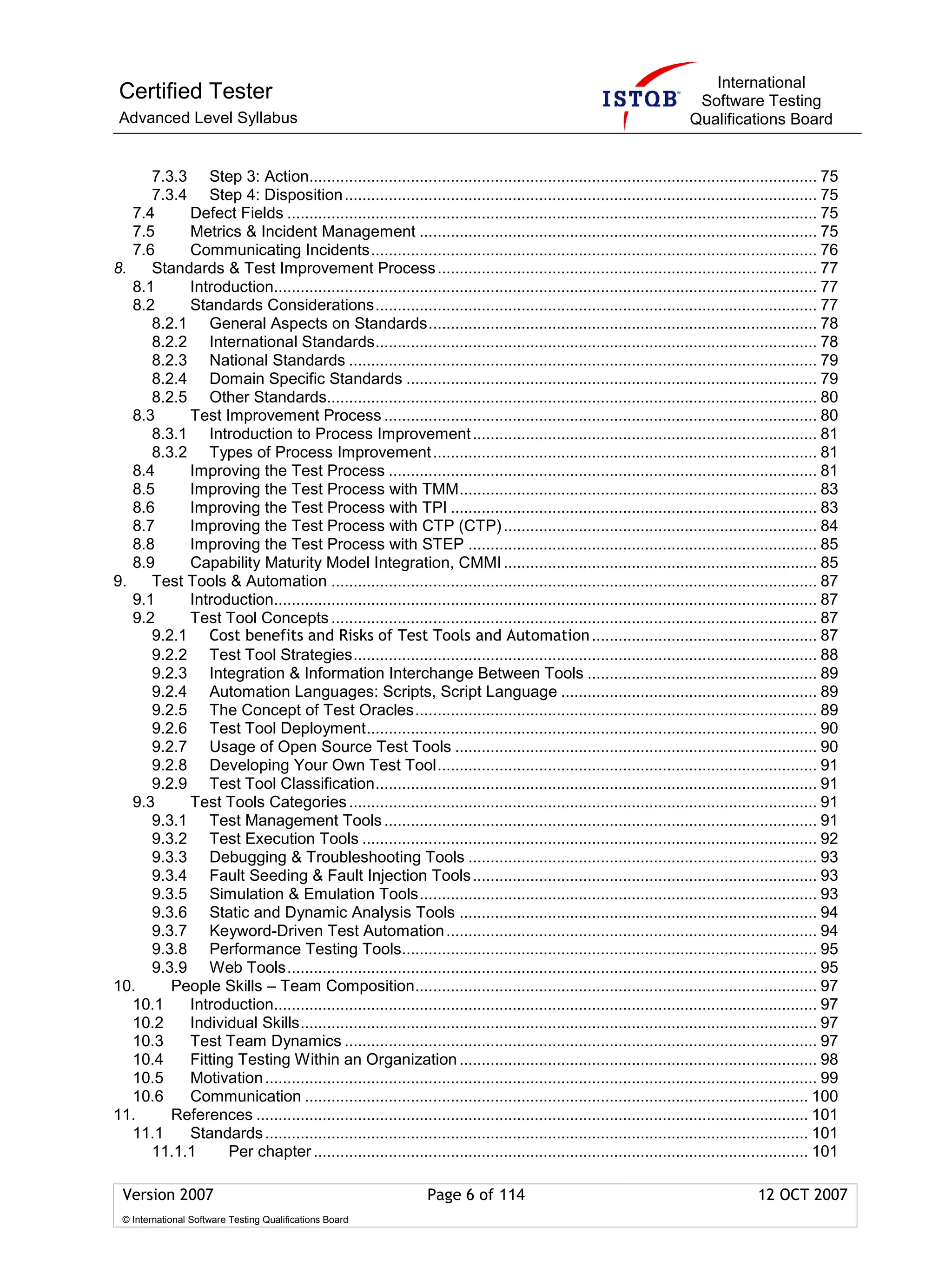 International
 Certified Tester                                                                                                       Software Testing
 Advanced Level Syllabus                                                                                               Qualifications Board


      7.3.3 Step 3: Action................................................................................................................... 75
      7.3.4 Step 4: Disposition ........................................................................................................... 75
   7.4     Defect Fields ........................................................................................................................ 75
   7.5     Metrics & Incident Management .......................................................................................... 75
   7.6     Communicating Incidents..................................................................................................... 76
8.    Standards & Test Improvement Process ...................................................................................... 77
   8.1     Introduction........................................................................................................................... 77
   8.2     Standards Considerations.................................................................................................... 77
      8.2.1 General Aspects on Standards........................................................................................ 78
      8.2.2 International Standards.................................................................................................... 78
      8.2.3 National Standards .......................................................................................................... 79
      8.2.4 Domain Specific Standards ............................................................................................. 79
      8.2.5 Other Standards............................................................................................................... 80
   8.3     Test Improvement Process .................................................................................................. 80
      8.3.1 Introduction to Process Improvement .............................................................................. 81
      8.3.2 Types of Process Improvement ....................................................................................... 81
   8.4     Improving the Test Process ................................................................................................. 81
   8.5     Improving the Test Process with TMM................................................................................. 83
   8.6     Improving the Test Process with TPI ................................................................................... 83
   8.7     Improving the Test Process with CTP (CTP) ....................................................................... 84
   8.8     Improving the Test Process with STEP ............................................................................... 85
   8.9     Capability Maturity Model Integration, CMMI ....................................................................... 85
9.    Test Tools & Automation .............................................................................................................. 87
   9.1     Introduction........................................................................................................................... 87
   9.2     Test Tool Concepts .............................................................................................................. 87
      9.2.1 Cost benefits and Risks of Test Tools and Automation ................................................... 87
      9.2.2 Test Tool Strategies......................................................................................................... 88
      9.2.3 Integration & Information Interchange Between Tools .................................................... 89
      9.2.4 Automation Languages: Scripts, Script Language .......................................................... 89
      9.2.5 The Concept of Test Oracles........................................................................................... 89
      9.2.6 Test Tool Deployment...................................................................................................... 90
      9.2.7 Usage of Open Source Test Tools .................................................................................. 90
      9.2.8 Developing Your Own Test Tool...................................................................................... 91
      9.2.9 Test Tool Classification.................................................................................................... 91
   9.3     Test Tools Categories .......................................................................................................... 91
      9.3.1 Test Management Tools .................................................................................................. 91
      9.3.2 Test Execution Tools ....................................................................................................... 92
      9.3.3 Debugging & Troubleshooting Tools ............................................................................... 93
      9.3.4 Fault Seeding & Fault Injection Tools .............................................................................. 93
      9.3.5 Simulation & Emulation Tools.......................................................................................... 93
      9.3.6 Static and Dynamic Analysis Tools ................................................................................. 94
      9.3.7 Keyword-Driven Test Automation .................................................................................... 94
      9.3.8 Performance Testing Tools.............................................................................................. 95
      9.3.9 Web Tools........................................................................................................................ 95
10.      People Skills – Team Composition........................................................................................... 97
   10.1    Introduction........................................................................................................................... 97
   10.2    Individual Skills..................................................................................................................... 97
   10.3    Test Team Dynamics ........................................................................................................... 97
   10.4    Fitting Testing Within an Organization ................................................................................. 98
   10.5    Motivation ............................................................................................................................. 99
   10.6    Communication .................................................................................................................. 100
11.      References ............................................................................................................................. 101
   11.1    Standards ........................................................................................................................... 101
      11.1.1     Per chapter ................................................................................................................ 101

 Version 2007                                                   Page 6 of 114                                                        12 OCT 2007
 © International Software Testing Qualifications Board
 