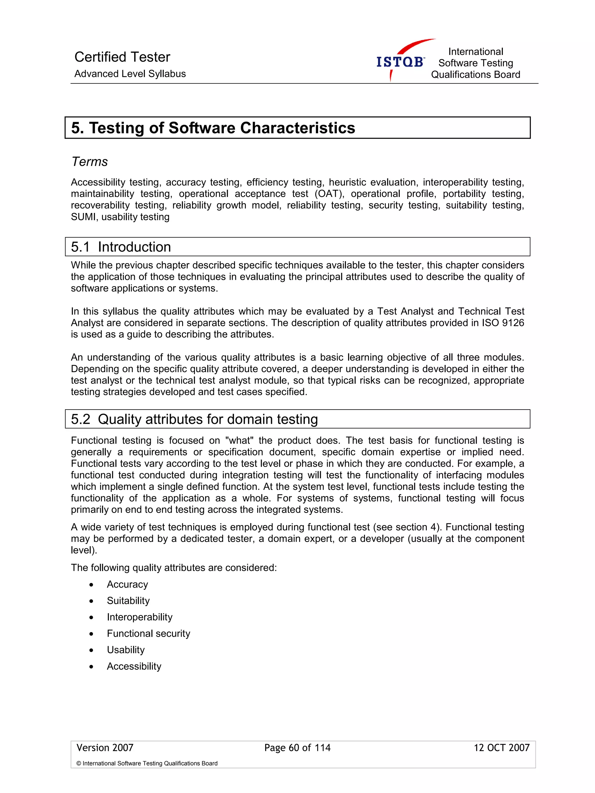 International
Certified Tester                                                                       Software Testing
Advanced Level Syllabus                                                               Qualifications Board




5. Testing of Software Characteristics

Terms
Accessibility testing, accuracy testing, efficiency testing, heuristic evaluation, interoperability testing,
maintainability testing, operational acceptance test (OAT), operational profile, portability testing,
recoverability testing, reliability growth model, reliability testing, security testing, suitability testing,
SUMI, usability testing


5.1 Introduction
While the previous chapter described specific techniques available to the tester, this chapter considers
the application of those techniques in evaluating the principal attributes used to describe the quality of
software applications or systems.

In this syllabus the quality attributes which may be evaluated by a Test Analyst and Technical Test
Analyst are considered in separate sections. The description of quality attributes provided in ISO 9126
is used as a guide to describing the attributes.

An understanding of the various quality attributes is a basic learning objective of all three modules.
Depending on the specific quality attribute covered, a deeper understanding is developed in either the
test analyst or the technical test analyst module, so that typical risks can be recognized, appropriate
testing strategies developed and test cases specified.

5.2 Quality attributes for domain testing
Functional testing is focused on "what" the product does. The test basis for functional testing is
generally a requirements or specification document, specific domain expertise or implied need.
Functional tests vary according to the test level or phase in which they are conducted. For example, a
functional test conducted during integration testing will test the functionality of interfacing modules
which implement a single defined function. At the system test level, functional tests include testing the
functionality of the application as a whole. For systems of systems, functional testing will focus
primarily on end to end testing across the integrated systems.
A wide variety of test techniques is employed during functional test (see section 4). Functional testing
may be performed by a dedicated tester, a domain expert, or a developer (usually at the component
level).
The following quality attributes are considered:
     •      Accuracy
     •      Suitability
     •      Interoperability
     •      Functional security
     •      Usability
     •      Accessibility




 Version 2007                                            Page 60 of 114                         12 OCT 2007
 © International Software Testing Qualifications Board
 