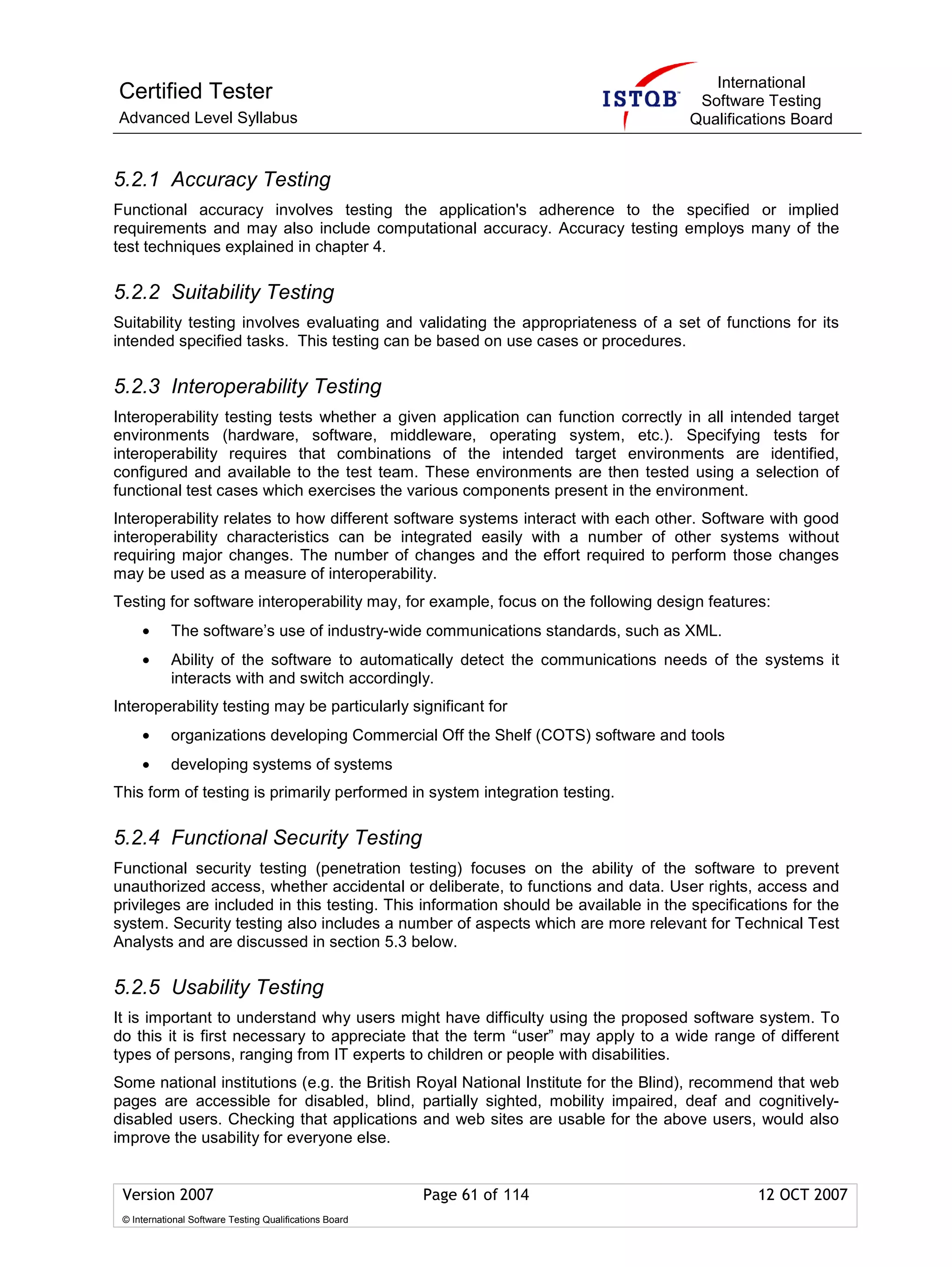 International
Certified Tester                                                                     Software Testing
Advanced Level Syllabus                                                             Qualifications Board


5.2.1 Accuracy Testing
Functional accuracy involves testing the application's adherence to the specified or implied
requirements and may also include computational accuracy. Accuracy testing employs many of the
test techniques explained in chapter 4.

5.2.2 Suitability Testing
Suitability testing involves evaluating and validating the appropriateness of a set of functions for its
intended specified tasks. This testing can be based on use cases or procedures.

5.2.3 Interoperability Testing
Interoperability testing tests whether a given application can function correctly in all intended target
environments (hardware, software, middleware, operating system, etc.). Specifying tests for
interoperability requires that combinations of the intended target environments are identified,
configured and available to the test team. These environments are then tested using a selection of
functional test cases which exercises the various components present in the environment.
Interoperability relates to how different software systems interact with each other. Software with good
interoperability characteristics can be integrated easily with a number of other systems without
requiring major changes. The number of changes and the effort required to perform those changes
may be used as a measure of interoperability.
Testing for software interoperability may, for example, focus on the following design features:
     •      The software’s use of industry-wide communications standards, such as XML.
     •      Ability of the software to automatically detect the communications needs of the systems it
            interacts with and switch accordingly.
Interoperability testing may be particularly significant for
     •      organizations developing Commercial Off the Shelf (COTS) software and tools
     •      developing systems of systems
This form of testing is primarily performed in system integration testing.

5.2.4 Functional Security Testing
Functional security testing (penetration testing) focuses on the ability of the software to prevent
unauthorized access, whether accidental or deliberate, to functions and data. User rights, access and
privileges are included in this testing. This information should be available in the specifications for the
system. Security testing also includes a number of aspects which are more relevant for Technical Test
Analysts and are discussed in section 5.3 below.

5.2.5 Usability Testing
It is important to understand why users might have difficulty using the proposed software system. To
do this it is first necessary to appreciate that the term “user” may apply to a wide range of different
types of persons, ranging from IT experts to children or people with disabilities.
Some national institutions (e.g. the British Royal National Institute for the Blind), recommend that web
pages are accessible for disabled, blind, partially sighted, mobility impaired, deaf and cognitively-
disabled users. Checking that applications and web sites are usable for the above users, would also
improve the usability for everyone else.


 Version 2007                                            Page 61 of 114                        12 OCT 2007
 © International Software Testing Qualifications Board
 