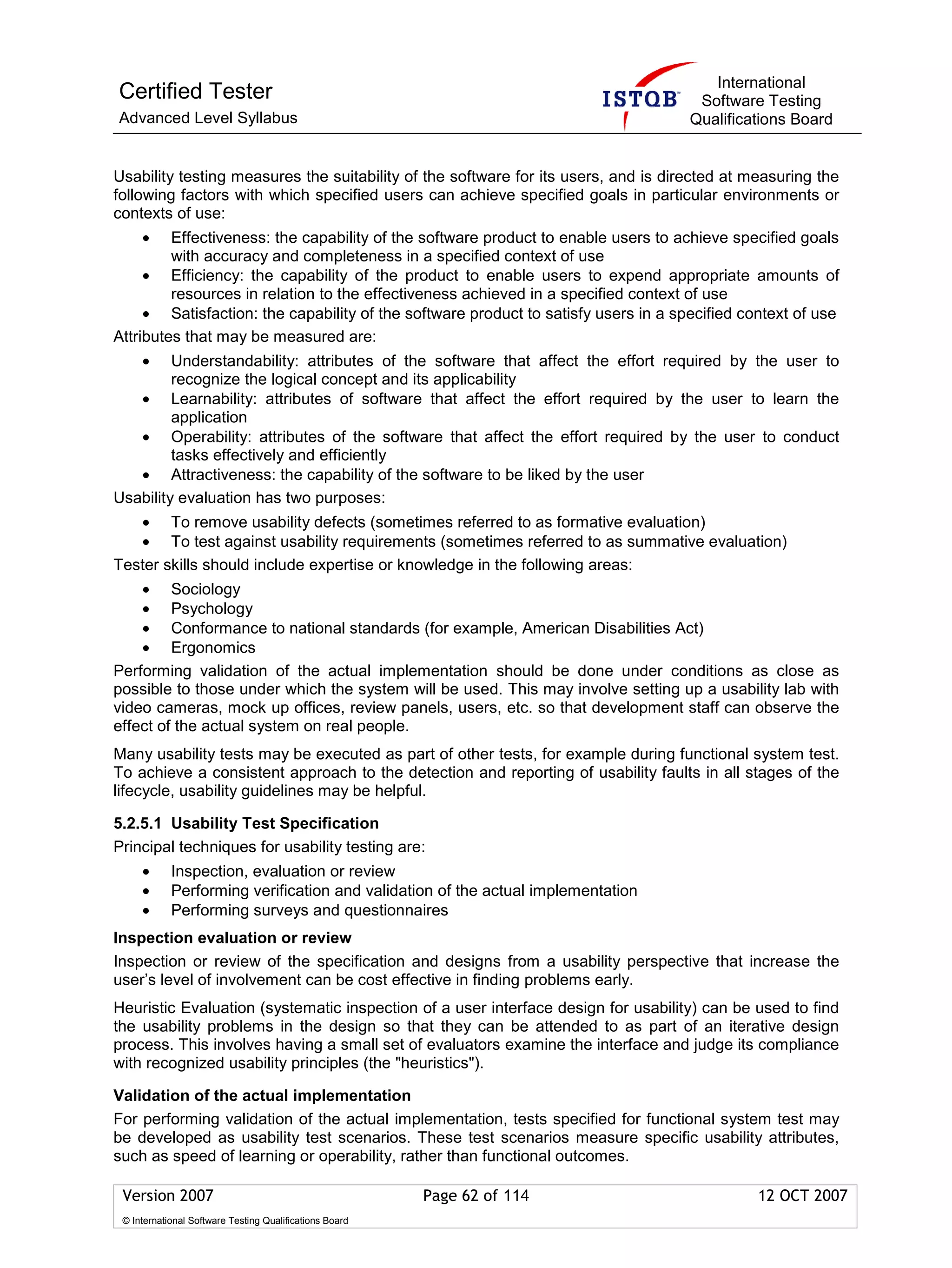 International
Certified Tester                                                                     Software Testing
Advanced Level Syllabus                                                             Qualifications Board


Usability testing measures the suitability of the software for its users, and is directed at measuring the
following factors with which specified users can achieve specified goals in particular environments or
contexts of use:
     •   Effectiveness: the capability of the software product to enable users to achieve specified goals
         with accuracy and completeness in a specified context of use
     • Efficiency: the capability of the product to enable users to expend appropriate amounts of
         resources in relation to the effectiveness achieved in a specified context of use
     • Satisfaction: the capability of the software product to satisfy users in a specified context of use
Attributes that may be measured are:
     •   Understandability: attributes of the software that affect the effort required by the user to
         recognize the logical concept and its applicability
   • Learnability: attributes of software that affect the effort required by the user to learn the
         application
   • Operability: attributes of the software that affect the effort required by the user to conduct
         tasks effectively and efficiently
   • Attractiveness: the capability of the software to be liked by the user
Usability evaluation has two purposes:
   • To remove usability defects (sometimes referred to as formative evaluation)
   • To test against usability requirements (sometimes referred to as summative evaluation)
Tester skills should include expertise or knowledge in the following areas:
    • Sociology
    • Psychology
    • Conformance to national standards (for example, American Disabilities Act)
    • Ergonomics
Performing validation of the actual implementation should be done under conditions as close as
possible to those under which the system will be used. This may involve setting up a usability lab with
video cameras, mock up offices, review panels, users, etc. so that development staff can observe the
effect of the actual system on real people.
Many usability tests may be executed as part of other tests, for example during functional system test.
To achieve a consistent approach to the detection and reporting of usability faults in all stages of the
lifecycle, usability guidelines may be helpful.

5.2.5.1 Usability Test Specification
Principal techniques for usability testing are:
     •      Inspection, evaluation or review
     •      Performing verification and validation of the actual implementation
     •      Performing surveys and questionnaires
Inspection evaluation or review
Inspection or review of the specification and designs from a usability perspective that increase the
user’s level of involvement can be cost effective in finding problems early.
Heuristic Evaluation (systematic inspection of a user interface design for usability) can be used to find
the usability problems in the design so that they can be attended to as part of an iterative design
process. This involves having a small set of evaluators examine the interface and judge its compliance
with recognized usability principles (the "heuristics").

Validation of the actual implementation
For performing validation of the actual implementation, tests specified for functional system test may
be developed as usability test scenarios. These test scenarios measure specific usability attributes,
such as speed of learning or operability, rather than functional outcomes.

 Version 2007                                            Page 62 of 114                       12 OCT 2007
 © International Software Testing Qualifications Board
 