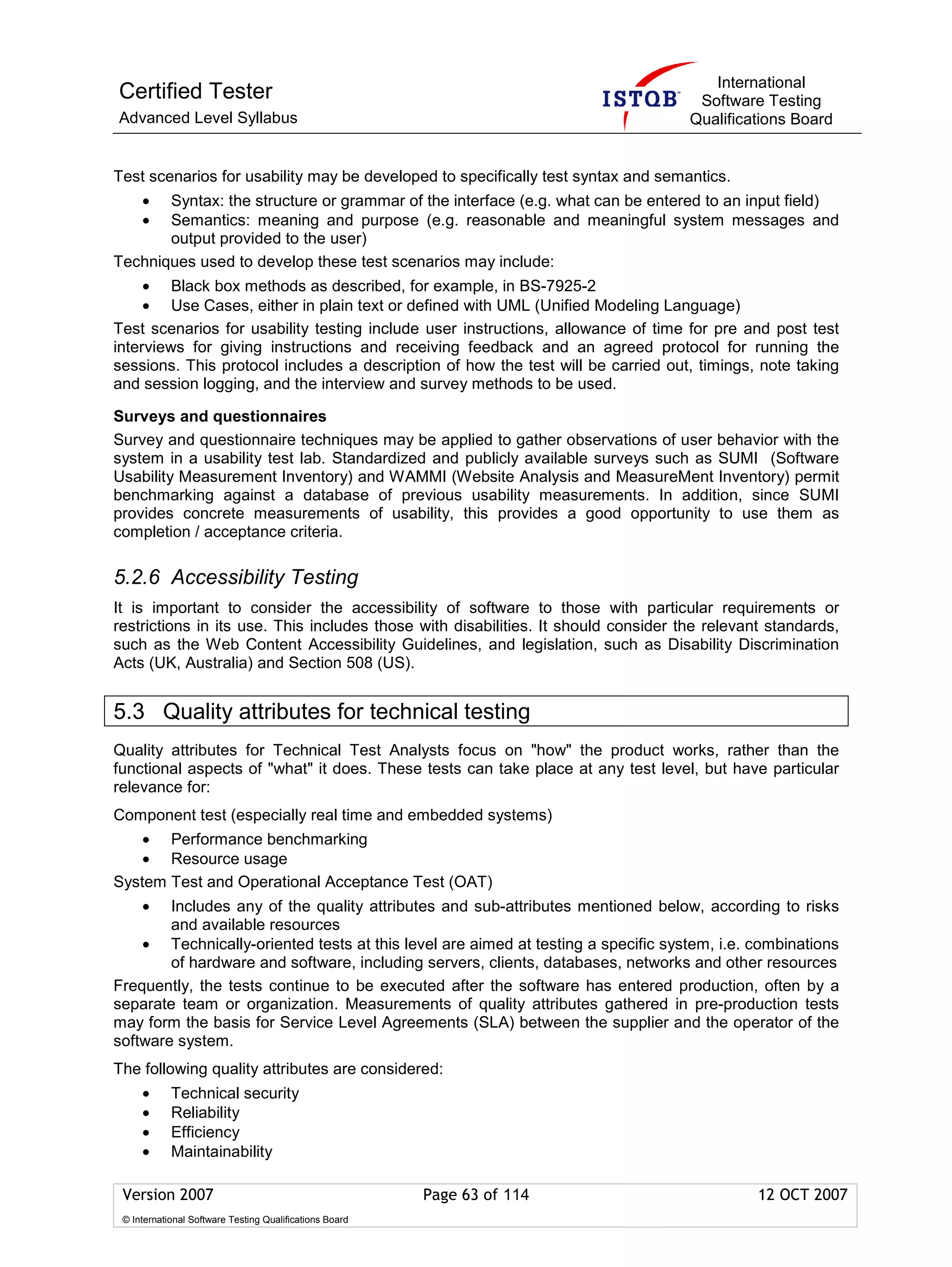 International
Certified Tester                                                                     Software Testing
Advanced Level Syllabus                                                             Qualifications Board


Test scenarios for usability may be developed to specifically test syntax and semantics.
     • Syntax: the structure or grammar of the interface (e.g. what can be entered to an input field)
     • Semantics: meaning and purpose (e.g. reasonable and meaningful system messages and
       output provided to the user)
Techniques used to develop these test scenarios may include:
     • Black box methods as described, for example, in BS-7925-2
     • Use Cases, either in plain text or defined with UML (Unified Modeling Language)
Test scenarios for usability testing include user instructions, allowance of time for pre and post test
interviews for giving instructions and receiving feedback and an agreed protocol for running the
sessions. This protocol includes a description of how the test will be carried out, timings, note taking
and session logging, and the interview and survey methods to be used.

Surveys and questionnaires
Survey and questionnaire techniques may be applied to gather observations of user behavior with the
system in a usability test lab. Standardized and publicly available surveys such as SUMI (Software
Usability Measurement Inventory) and WAMMI (Website Analysis and MeasureMent Inventory) permit
benchmarking against a database of previous usability measurements. In addition, since SUMI
provides concrete measurements of usability, this provides a good opportunity to use them as
completion / acceptance criteria.

5.2.6 Accessibility Testing
It is important to consider the accessibility of software to those with particular requirements or
restrictions in its use. This includes those with disabilities. It should consider the relevant standards,
such as the Web Content Accessibility Guidelines, and legislation, such as Disability Discrimination
Acts (UK, Australia) and Section 508 (US).


5.3 Quality attributes for technical testing
Quality attributes for Technical Test Analysts focus on "how" the product works, rather than the
functional aspects of "what" it does. These tests can take place at any test level, but have particular
relevance for:
Component test (especially real time and embedded systems)
    • Performance benchmarking
    • Resource usage
System Test and Operational Acceptance Test (OAT)
     •  Includes any of the quality attributes and sub-attributes mentioned below, according to risks
        and available resources
    • Technically-oriented tests at this level are aimed at testing a specific system, i.e. combinations
        of hardware and software, including servers, clients, databases, networks and other resources
Frequently, the tests continue to be executed after the software has entered production, often by a
separate team or organization. Measurements of quality attributes gathered in pre-production tests
may form the basis for Service Level Agreements (SLA) between the supplier and the operator of the
software system.
The following quality attributes are considered:
     •      Technical security
     •      Reliability
     •      Efficiency
     •      Maintainability

 Version 2007                                            Page 63 of 114                       12 OCT 2007
 © International Software Testing Qualifications Board
 