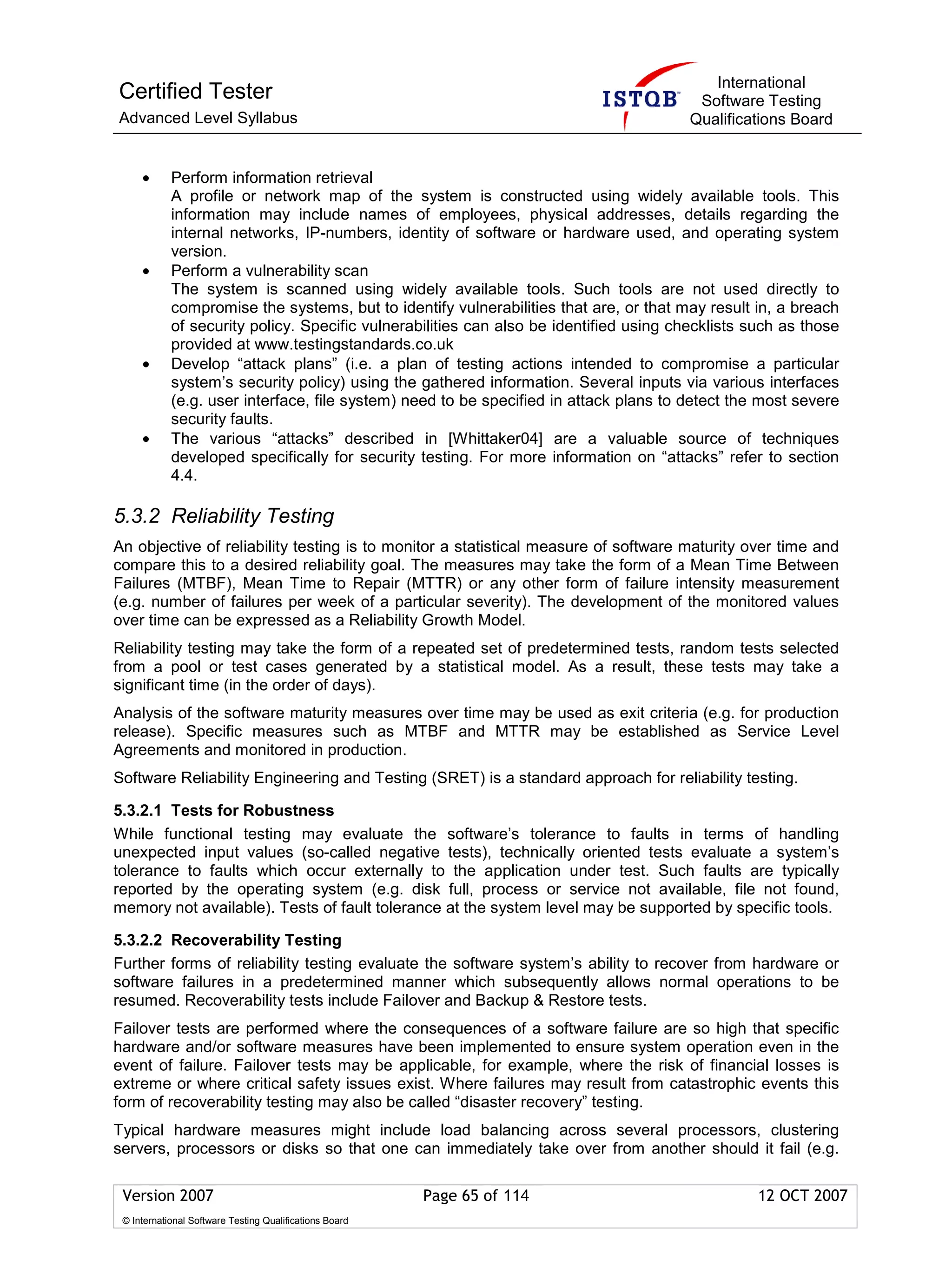 International
Certified Tester                                                                         Software Testing
Advanced Level Syllabus                                                                 Qualifications Board


     •      Perform information retrieval
            A profile or network map of the system is constructed using widely available tools. This
            information may include names of employees, physical addresses, details regarding the
            internal networks, IP-numbers, identity of software or hardware used, and operating system
            version.
     •      Perform a vulnerability scan
            The system is scanned using widely available tools. Such tools are not used directly to
            compromise the systems, but to identify vulnerabilities that are, or that may result in, a breach
            of security policy. Specific vulnerabilities can also be identified using checklists such as those
            provided at www.testingstandards.co.uk
     •      Develop “attack plans” (i.e. a plan of testing actions intended to compromise a particular
            system’s security policy) using the gathered information. Several inputs via various interfaces
            (e.g. user interface, file system) need to be specified in attack plans to detect the most severe
            security faults.
     •      The various “attacks” described in [Whittaker04] are a valuable source of techniques
            developed specifically for security testing. For more information on “attacks” refer to section
            4.4.

5.3.2 Reliability Testing
An objective of reliability testing is to monitor a statistical measure of software maturity over time and
compare this to a desired reliability goal. The measures may take the form of a Mean Time Between
Failures (MTBF), Mean Time to Repair (MTTR) or any other form of failure intensity measurement
(e.g. number of failures per week of a particular severity). The development of the monitored values
over time can be expressed as a Reliability Growth Model.
Reliability testing may take the form of a repeated set of predetermined tests, random tests selected
from a pool or test cases generated by a statistical model. As a result, these tests may take a
significant time (in the order of days).
Analysis of the software maturity measures over time may be used as exit criteria (e.g. for production
release). Specific measures such as MTBF and MTTR may be established as Service Level
Agreements and monitored in production.
Software Reliability Engineering and Testing (SRET) is a standard approach for reliability testing.

5.3.2.1 Tests for Robustness
While functional testing may evaluate the software’s tolerance to faults in terms of handling
unexpected input values (so-called negative tests), technically oriented tests evaluate a system’s
tolerance to faults which occur externally to the application under test. Such faults are typically
reported by the operating system (e.g. disk full, process or service not available, file not found,
memory not available). Tests of fault tolerance at the system level may be supported by specific tools.

5.3.2.2 Recoverability Testing
Further forms of reliability testing evaluate the software system’s ability to recover from hardware or
software failures in a predetermined manner which subsequently allows normal operations to be
resumed. Recoverability tests include Failover and Backup & Restore tests.
Failover tests are performed where the consequences of a software failure are so high that specific
hardware and/or software measures have been implemented to ensure system operation even in the
event of failure. Failover tests may be applicable, for example, where the risk of financial losses is
extreme or where critical safety issues exist. Where failures may result from catastrophic events this
form of recoverability testing may also be called “disaster recovery” testing.
Typical hardware measures might include load balancing across several processors, clustering
servers, processors or disks so that one can immediately take over from another should it fail (e.g.

 Version 2007                                            Page 65 of 114                           12 OCT 2007
 © International Software Testing Qualifications Board
 