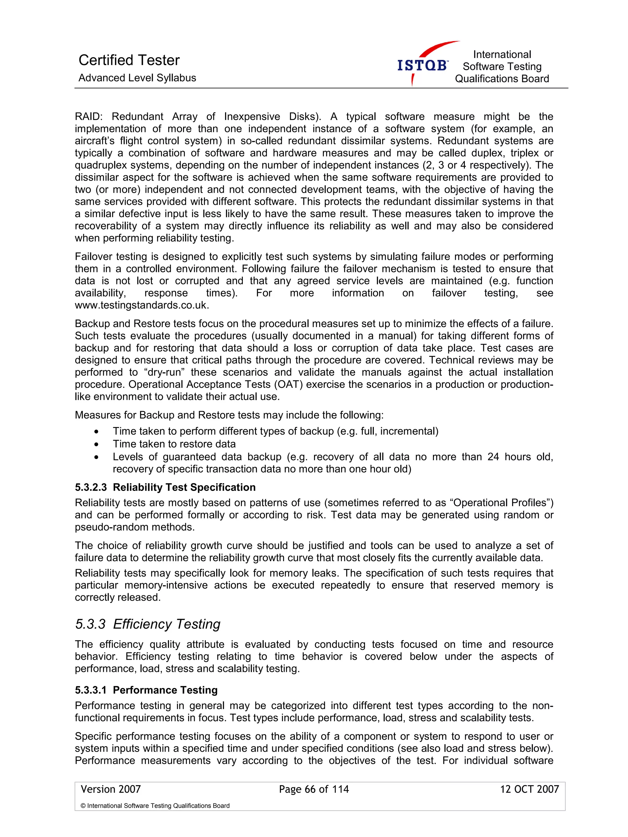 International
Certified Tester                                                                     Software Testing
Advanced Level Syllabus                                                             Qualifications Board


RAID: Redundant Array of Inexpensive Disks). A typical software measure might be the
implementation of more than one independent instance of a software system (for example, an
aircraft’s flight control system) in so-called redundant dissimilar systems. Redundant systems are
typically a combination of software and hardware measures and may be called duplex, triplex or
quadruplex systems, depending on the number of independent instances (2, 3 or 4 respectively). The
dissimilar aspect for the software is achieved when the same software requirements are provided to
two (or more) independent and not connected development teams, with the objective of having the
same services provided with different software. This protects the redundant dissimilar systems in that
a similar defective input is less likely to have the same result. These measures taken to improve the
recoverability of a system may directly influence its reliability as well and may also be considered
when performing reliability testing.
Failover testing is designed to explicitly test such systems by simulating failure modes or performing
them in a controlled environment. Following failure the failover mechanism is tested to ensure that
data is not lost or corrupted and that any agreed service levels are maintained (e.g. function
availability,   response    times).      For     more    information   on     failover  testing,   see
www.testingstandards.co.uk.
Backup and Restore tests focus on the procedural measures set up to minimize the effects of a failure.
Such tests evaluate the procedures (usually documented in a manual) for taking different forms of
backup and for restoring that data should a loss or corruption of data take place. Test cases are
designed to ensure that critical paths through the procedure are covered. Technical reviews may be
performed to “dry-run” these scenarios and validate the manuals against the actual installation
procedure. Operational Acceptance Tests (OAT) exercise the scenarios in a production or production-
like environment to validate their actual use.
Measures for Backup and Restore tests may include the following:
     •      Time taken to perform different types of backup (e.g. full, incremental)
     •      Time taken to restore data
     •      Levels of guaranteed data backup (e.g. recovery of all data no more than 24 hours old,
            recovery of specific transaction data no more than one hour old)
5.3.2.3 Reliability Test Specification
Reliability tests are mostly based on patterns of use (sometimes referred to as “Operational Profiles”)
and can be performed formally or according to risk. Test data may be generated using random or
pseudo-random methods.
The choice of reliability growth curve should be justified and tools can be used to analyze a set of
failure data to determine the reliability growth curve that most closely fits the currently available data.
Reliability tests may specifically look for memory leaks. The specification of such tests requires that
particular memory-intensive actions be executed repeatedly to ensure that reserved memory is
correctly released.

5.3.3 Efficiency Testing
The efficiency quality attribute is evaluated by conducting tests focused on time and resource
behavior. Efficiency testing relating to time behavior is covered below under the aspects of
performance, load, stress and scalability testing.

5.3.3.1 Performance Testing
Performance testing in general may be categorized into different test types according to the non-
functional requirements in focus. Test types include performance, load, stress and scalability tests.
Specific performance testing focuses on the ability of a component or system to respond to user or
system inputs within a specified time and under specified conditions (see also load and stress below).
Performance measurements vary according to the objectives of the test. For individual software

 Version 2007                                            Page 66 of 114                        12 OCT 2007
 © International Software Testing Qualifications Board
 